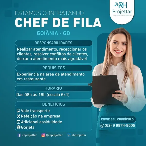 #RH

ESTAMOS CONTRATANDO Projettar

lg DE FILA

GOl IANIA -GO

 

RESPONSABILIDADES

Realizar atendimento, recepcionar os
clientes, resolver conflitos de clientes,
deixar o atendimento mais agradavel

REQUISITOS

Experiéncia na area de atendimento
Clana cal)

  

HORARIO
Das 08h as 16h (escala 6x1)

ETN aes a
&@ Vale transporte ;

W Refeicao na empresa

1 Adicional assiduidade
@Gorjeta

 

aan lteter
© (62) 9 9974-9005

 

f rhprojettar © @rhprojettar in rhprojettar QH

ESTAMOS CONTRATANDO Projettar

CHEF DE FILA

GOIANIA - GO

RESPONSABILIDADES

Realizar atendimento, recepcionar os
clientes, resolver conflitos de clientes,
_ deixar o atendimento mais agradavel

 

 

 

REQUISITOS

Experiéncia na area de atendimento
MTOR Sei lO lees)

 

C HORARIO
| Das 08h as 16h (escala 6x1)

 

 

’ BENEFICIOS
AVE) (mage larcyolelatc)
\ Refeicao na empresa

4 Adicional assiduidade ’ Nanbls
@Gorjeta | © (62) 99974-9005)

 

Easier

 

 

 

f rhprojettar G@@@rhprojettar jn rhprojettar RH

ESTAMOS...