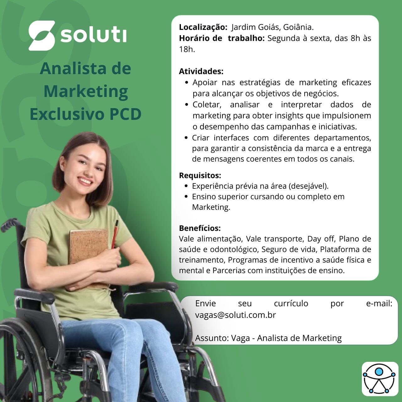 Localizagao: Jardim Goias, Goidnia.
Horario de trabalho: Segunda a sexta, das 8h as
18h.

Atividades:

e Apoiar nas estratégias de marketing eficazes
para alcancgar os objetivos de negocios.

* Coletar, analisar e interpretar dados de
marketing para obter insights que impulsionem
o desempenho das campanhas e iniciativas.

® Criar interfaces com diferentes departamentos,
para garantir a consisténcia da marca e a entrega
de mensagens coerentes em todos os canais.

Requisitos:
© Experiéncia prévia na area (desejavel).
© Ensino superior cursando ou completo em
Marketing.

Beneficios:

Vale alimentagao, Vale transporte, Day off, Plano de
satide e odontoldgico, Seguro de vida, Plataforma de
treinamento, Programas de incentivo a satide fisica e
mental e Parcerias com instituigdes de ensino.

i Envie seu curriculo por e-mail:
Vvagas@soluti.com.br

Assunto: Vaga - Analista de Marketing Localizagao: Jardim Goias, Goiania.
Horario de trabalho: Segunda a sexta, das 8h as
18h.

Atividades:

¢ Apoiar nas estratégias de marketing eficazes
para alcangar os objetivos de negéocios.

e Coletar, analisar e interpretar dados de
marketing para obter insights que impulsionem
o desempenho das campanhas e iniciativas.

© Criar interfaces com diferentes departamentos,
para garantir a consisténcia da marca e a entrega
de mensagens coerentes em todos os canais.

Requisitos:
¢ Experiéncia prévia na area (desejavel).
e Ensino superior cursando ou completo em
Marketing.

Beneficios:

Vale alimentagdo, Vale transporte, Day off, Plano de
satide e odontoldgico, Seguro de vida, Plataforma de
treinamento, Programas de incentivo a satide fisica e
mental e Parcerias com instituigdes de ensino.

Envie seu curriculo por e-mail:
vagas@soluti.com.br

Assunto: Vaga - Analista de Marketing Localizagao: Jardim Goias, Goiania.
Horario de trabalho: Segunda a sexta, das 8h as
18h.

Atividades:

e Apoiar nas estratégias de marketing eficazes
para alcangar os objetivos de negocios.

e Coletar, analisar e interpretar dados de
marketing para obter insights que impulsionem
o desempenho das campanhas e iniciativas.

* Criar interfaces com diferentes departamentos,
para garantir a consisténcia da marca e a entrega
de mensagens coerentes em todos os canais.

Requisitos:
© Experiéncia prévia na area (desejavel).
e Ensino superior cursando ou completo em
Marketing.

Beneficios:

Vale alimentagao, Vale transporte, Day off, Plano de
satide e odontoldgico, Seguro de vida, Plataforma de
treinamento, Programas de incentivo a satide fisica e
mental e Parcerias com instituig6es de ensino.

Envie seu curriculo por e-mail:
me Vagas@soluti.com.br

Assunto: Vaga - Analista de Marketing Localizagao: Jardim Goias, Goidnia.
Horario de trabalho: Segunda a sexta, das 8h as
18h.

Atividades:

¢ Apoiar nas estratégias de marketing eficazes
para alcangar os objetivos de negocios.

¢ Coletar, analisar e interpretar dados de
marketing para obter insights que impulsionem
o desempenho das campanhas e iniciativas.

* Criar interfaces com diferentes departamentos,
para garantir a consisténcia da marca e a entrega
de mensagens coerentes em todos os canais.

Requisitos:
¢ Experiéncia prévia na area (desejavel).
¢ Ensino superior cursando ou completo em
Marketing.

Beneficios:

Vale alimentacdo, Vale transporte, Day off, Plano de
satide e odontoldgico, Seguro de vida, Plataforma de
treinamento, Programas de incentivo a satde fisica e
mental e Parcerias com instituigdes de ensino.

Envie seu curriculo por e-mail:
vagas@soluti.com.br

Assunto: Vaga - Analista de Marketing Localizagao: Jardim Goias, Goiania.
Horario de trabalho: Segunda a sexta, das 8h as
18h.

Atividades:

¢ Apoiar nas estratégias de marketing eficazes
para alcangar os objetivos de negocios.

e Coletar, analisar e interpretar dados de
marketing para obter insights que impulsionem
o desempenho das campanhas e iniciativas.

© Criar interfaces com diferentes departamentos,
para garantir a consisténcia da marca e a entrega
de mensagens coerentes em todos os canais.

Requisitos:
e Experiéncia prévia na area (desejavel).
© Ensino superior cursando ou completo em
Marketing.

Beneficios:

Vale alimentacgdo, Vale transporte, Day off, Plano de
sauide e odontolégico, Seguro de vida, Plataforma de
treinamento, Programas de incentivo a satide fisica e
mental e Parcerias com instituigdes de ensino.

Envie seu curriculo por e-mail:
i Vagas@soluti.com.br

Assunto: Vaga - Analista de Marketing Localizagao: Jardim Goias, Goiania.
Horario de trabalho: Segunda a sexta, das 8h as
18h.

Atividades:

¢ Apoiar nas estratégias de marketing eficazes
para alcangar os objetivos de negocios.

¢ Coletar, analisar e interpretar dados de
marketing para obter insights que impulsionem
o desempenho das campanhas e iniciativas.

¢ Criar interfaces com diferentes departamentos,
para garantir a consisténcia da marca e a entrega
de mensagens coerentes em todos os canais.

Requisitos:
e Experiéncia prévia na area (desejavel).
e Ensino superior cursando ou completo em
Marketing.

Beneficios:

Vale alimentacdo, Vale transporte, Day off, Plano de
satide e odontoldgico, Seguro de vida, Plataforma de
treinamento, Programas de incentivo a satide fisica e
mental e Parcerias com instituicdes de ensino.

Envie seu curriculo por e-mail:
vagas@soluti.com.br

Assunto: Vaga - Analista de Marketing Localizagao: Jardim Goias, Goiania.
Horario de trabalho: Segunda a sexta, das 8h as
18h.

Atividades:

e Apoiar nas estratégias de marketing eficazes
para alcangar os objetivos de negécios.

© Coletar, analisar e interpretar dados de
marketing para obter insights que impulsionem
0 desempenho das campanhas e iniciativas.

© Criar interfaces com diferentes departamentos,
para garantir a consisténcia da marca e a entrega
de mensagens coerentes em todos os canais.

Requisitos:
© Experiéncia prévia na area (desejavel).
© Ensino superior cursando ou completo em
Marketing.

Beneficios:

Vale alimentagdo, Vale transporte, Day off, Plano de
satide e odontoldégico, Seguro de vida, Plataforma de
treinamento, Programas de incentivo a satide fisica e
mental e Parcerias com instituig6es de ensino.

Envie seu curriculo por e-mail:
Vagas@soluti.com.br Localizagao: Jardim Goias, Goiania.
Horario de trabalho: Segunda a sexta, das 8h as
18h.

Atividades:

¢ Apoiar nas estratégias de marketing eficazes
para alcancar os objetivos de negécios.

¢ Coletar, analisar e interpretar dados de
marketing para obter insights que impulsionem
o desempenho das campanhas e iniciativas.

¢ Criar interfaces com diferentes departamentos,
para garantir a consisténcia da marca e a entrega
de mensagens coerentes em todos os canais.

Requisitos:
¢ Experiéncia prévia na area (desejavel).
¢ Ensino superior cursando ou completo em
Marketing.

Beneficios:

Vale alimentacdo, Vale transporte, Day off, Plano de
satide e odontoldgico, Seguro de vida, Plataforma de
treinamento, Programas de incentivo a salide fisica e
mental e Parcerias com instituicdes de ensino.

Envie seu curriculo por e-mail:
vagas@soluti.com.br

5 Assunto: Vaga - Analista de Marketing Localizagao: Jardim Goias, Goiania.
Horario de trabalho: Segunda a sexta, das 8h as
18h.

Atividades:

e Apoiar nas estratégias de marketing eficazes
para alcangar os objetivos de negocios.

* Coletar, analisar e interpretar dados de
marketing para obter insights que impulsionem
o desempenho das campanhas e iniciativas.

® Criar interfaces com diferentes departamentos,
para garantir a consisténcia da marca e a entrega
de mensagens coerentes em todos os canais.

Requisitos:
© Experiéncia prévia na area (desejavel).
e Ensino superior cursando ou completo em
Marketing.

Beneficios:

Vale alimentacdo, Vale transporte, Day off, Plano de
satide e odontoldégico, Seguro de vida, Plataforma de
treinamento, Programas de incentivo a satide fisica e
mental e Parcerias com instituigGes de ensino.

Envie seu curriculo por e-mail:
Vagas@soluti.com.br

unto: Vaga - Analista de Marketing Localizagao: Jardim Goias, Goidnia.
Hordrio de trabalho: Segunda a sexta, das 8h as
18h.

Atividades:

¢ Apoiar nas estratégias de marketing eficazes
para alcancar os objetivos de negécios.

¢ Coletar, analisar e interpretar dados de
marketing para obter insights que impulsionem
o desempenho das campanhas e iniciativas.

¢ Criar interfaces com diferentes departamentos,
para garantir a consisténcia da marca e a entrega
de mensagens coerentes em todos os canais.

Requisitos:
¢ Experiéncia prévia na area (desejavel).
e Ensino superior cursando ou completo em
Marketing.

Beneficios:

Vale alimentacdo, Vale transporte, Day off, Plano de
sauide e odontoldégico, Seguro de vida, Plataforma de
treinamento, Programas de incentivo a salide fisica e
mental e Parcerias com instituicdes de ensino.

Envie seu curriculo por e-mail:
vagas@soluti.com.br

Assunto: Vaga - Analista de Marketing