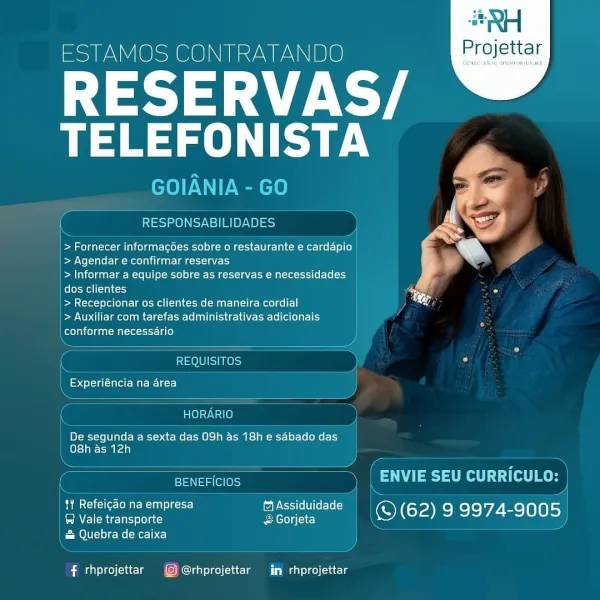 ESTAMOS CONTRATANDO

RESERVAS/
Ta

 

    

A=.
RESPONSABILIDADES ce a 4

ed
> Fornecer informacoes sobre o restaurante e cardapio tN

| > Agendar e confirmar reservas
| > Informar a equipe sobre as reservas e necessidades
felot- welt) im So
| > Recepcionar os clientes de maneira cordial ay
| > Auxiliar com tarefas administrativas adicionais
Reet oleae

REQUISITOS Ls

peels ale Mati e=rc}

anO}ay Val @)
De segunda a sexta das 09h as 18h e sdbado das
O8h as 12h
en aac 7 7 eo fog Bes
tY Refeicao na empresa fAssiduidade :
Emirs gc &Gorjeta \ © (62) 9 9974-9005

& Quebra de caixa

# rhprojettar © @rhprojettar iin rhprojettar #RH

ESTAMOS CONTRATANDO Projettar

RESERVAS
eT)

GOIANIA - GO

essen Seen) ors

 

> Fornecer informagoes sobre o restaurante e cardapio
> Agendar e confirmar reservas

> Informar a equipe sobre as reservas e necessidades
Color Mell (nc)

> Recepcionar os clientes de maneira cordial

Pe NOAM Me Ete ERTL ae- Leh le lle aly
Colelal col caat ante -itt- 13) }

 

SOUS)...