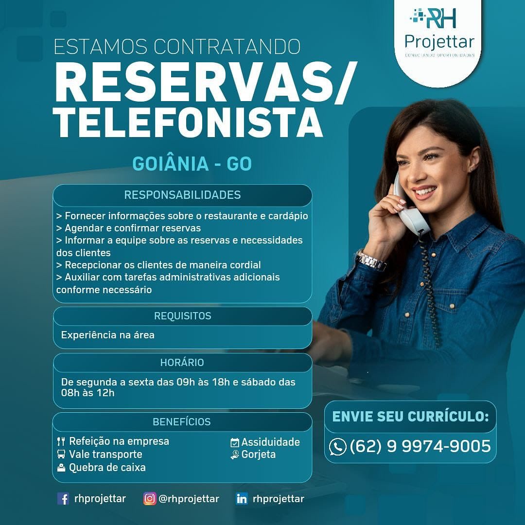 ESTAMOS CONTRATANDO

RESERVAS/
Ta

 

    

A=.
RESPONSABILIDADES ce a 4

ed
> Fornecer informacoes sobre o restaurante e cardapio tN

| > Agendar e confirmar reservas
| > Informar a equipe sobre as reservas e necessidades
felot- welt) im So
| > Recepcionar os clientes de maneira cordial ay
| > Auxiliar com tarefas administrativas adicionais
Reet oleae

REQUISITOS Ls

peels ale Mati e=rc}

anO}ay Val @)
De segunda a sexta das 09h as 18h e sdbado das
O8h as 12h
en aac 7 7 eo fog Bes
tY Refeicao na empresa fAssiduidade :
Emirs gc &Gorjeta \ © (62) 9 9974-9005

& Quebra de caixa

# rhprojettar © @rhprojettar iin rhprojettar #RH

ESTAMOS CONTRATANDO Projettar

RESERVAS
eT)

GOIANIA - GO

essen Seen) ors

 

> Fornecer informagoes sobre o restaurante e cardapio
> Agendar e confirmar reservas

> Informar a equipe sobre as reservas e necessidades
Color Mell (nc)

> Recepcionar os clientes de maneira cordial

Pe NOAM Me Ete ERTL ae- Leh le lle aly
Colelal col caat ante -itt- 13) }

 

SOUS) 4 0

Experiéncia na area

 

Res ASI(e}
De segunda a sexta das 09h as 18h e sabado das
\ O8h as 12h }
c =a eee acta er eka
1¥ Refeigao na empresa (2 Assiduidade
Elem tccleserat:) &Gorjeta iS (62) coe he 9005

Mele ef ee Me (Mer 1c) }

f rhprojettar (@@rhprojettar im rhprojettar ESTAMOS CONTRATANDO Projettar

RESERVAS/ @
ue

 

 

RESPONSABILIDADES

 

> Fornecer informacoes sobre o restaurante e cardapio me Ld
> Agendar e confirmar reservas

> Informar a equipe sobre as reservas e necessidades
dos clientes

> Recepcionar os clientes de maneira cordial

ee NOAM EI-MS ER-Le Legs

Colela ho) gael -mt tot Lae)

 

REQUISITOS f O

Experiéncia na area

HORARIO
De segunda a sexta das 09h as 18h e sdbado das
els} rag)
Pata (on = Veet fel Be
SR pce) ¢-icr) ff Assiduidade e
® Vale transporte Romero g (1c) \ © (62) echo“ Shc] 6) 8))

& Quebra de caixa

f rhprojettar © @rhprojettar im rhprojettar #RH

ESTAMOS CONTRATANDO Projettar

RESERVAS/
Ray

GOIANIA - GO

 

{ RESPONSABILIDADES )

> Fornecer informagoes sobre o restaurante e cardapio
> Agendar e confirmar reservas

> Informar a equipe sobre as reservas e necessidades
Color Mell (=n) <1)

> Recepcionar os clientes de maneira cordial

ee NOM leit E RUN ee Leh ee Ede-le ello g ly
Re necessario }

 

 

 

 

 

REQUISITOS } )
f Experiéncia na area |
\ “4
Persie »)
De segunda a sexta das O9h as 18h e sdbado das
O8h as 12h }
. A...
ae ee
% 4 \. #
Ter A 5 = =
phim ncctccle= Co are) =r] ff Assiduidade a |
Vale transporte & Gorjeta © (62) EVE ast

& Quebra de caixa

# rhprojettar (@)@rhprojettar iim rhprojettar ESTAMOS CONTRATANDO

RESERVAS/
ue

 

    

RESPONSABILIDADES SE. q

> Fornecer informagoes sobre o restaurante e cardapio i Ly

| > Agendar e confirmar reservas

| > Informar a equipe sobre as reservas e necessidades

eee

| > Recepcionar os clientes de maneira cordial

aD UE mee RCM lee LeeLee ad
oleae ga Mr eot Lae)

 

=O 10] 1 Ress} be

ie =ee elute Mere]

 

HORARIO
i BY-M-Te lO Uae t-te [1M Oho) peta Es] pet] er Le [eRe Ll}
ese raa
Toe
bh mS cuicl(er- [OR 16) maPeSc ier) r
ER leat &Gorjeta 1S (62) 9 9974-9005

Melee (eID C)

f rhprojettar © @rhprojettar im rhprojettar “tH

ESTAMOS CONTRATANDO Projettar

SUI ST
TELEFONISTA

GOIANIA - GO

 

RESPONSABILIDADES

> Fornecer informacgoes sobre o restaurante e cardapio
> Agendar e confirmar reservas

> Informar a equipe sobre as reservas e necessidades
dos clientes

> Recepcionar os clientes de maneira cordial

> Auxiliar com tarefas administrativas adicionais

| conforme necessario }

 

 

REQUISITOS ) 2

=> dela -1nlelt- Mati late) |
\ y

HORARIO }

De segunda a sexta das O9h as 18h e sabado das
O8h as 12h

  

 

an. ee

 

" RS ire-(o oui) ¢c1) fl Assiduidade ' P z i

& Quebra de caixa

 

J

f rhprojettar @@rhprojettar in rhprojettar ESTAMOS CONTRATANDO Projettar

494 -Y
esa

 

 

> Fornecer informacoes sobre o restaurante e cardapio

> Agendar e confirmar reservas

> Informar a equipe sobre as reservas e necessidades 4
dos clientes tin *
> Recepcionar os clientes de maneira cordial ey

UD MR CTC e Lee S ele ee | 1eeaEL

Cote mat cesta)

f=pesl i (le Miler}

 

De segunda a sexta das 09h as 18h e sabado das
(els) pera)

   

  

bo Slice TOMER aal 1 e-r-]) ea ler rel © (62) 9 9974-9005

Ree &Gorjeta
& Quebra de caixa

 

f rhprojettar © @rhprojettar im rhprojettar RH

ESTAMOS CONTRATANDO Projettar

RESERVAS
eae)

GOIANIA - GO

RESPONSABILIDADES ,

> Fornecer informagoes sobre o restaurante e cardapio
> Agendar e confirmar reservas

> Informar a equipe sobre as reservas e necessidades
dos clientes

bea lel-oled (ol arelm Mel ome Mera ee) 0

> Auxiliar com tarefas administrativas adicionais

conforme necessario
Q ee

 

 

 

 

 

f it =10) 8) FS] te )=) ), )
Experiéncia na area J
SE.
De segunda a sexta das O9h as 18h e sabado das
O8h as 12h
NS Ve - S
l Ra ENVIE SEU CURRICULO:

 

S yan y
phasic LMU) ¢-ct} fAssiduidade a

Vale transporte &Gorjeta © (62) choy. ceed)
& Quebra de caixa i —_ 7

Ke ad

# rhprojettar @)@rhprojettar in rhprojettar ESTAMOS CONTRATANDO Projettar

RESERVAS/ &@
ama

 

Mw
S

S
> Fornecer informacoes sobre o restaurante e cardapio
> Agendar e confirmar reservas
> Informar a equipe sobre as reservas e necessidades
dos clientes
> Recepcionar os clientes de maneira cordial

eC Mom CIRC ee re ESC L eee ee a
conforme necessario

 

 

aedsl-tile MIR lete}

De segunda a sexta das 09h as 18h e sabado das
(e)<} oem raa)

pA Slice Oman elect] fi Assiduidade © (62) 9 9974-9005

PE Berle eats & Gorjeta
& Quebra de caixa

# rhprojettar ©) @rhprojettar in rhprojettar RH

ESTAMOS CONTRATANDO Projettar

RESERVAS/
Ray

GOIANIA - GO

RESPONSABILIDADES D

> Fornecer informagoes sobre o restaurante e cardapio
> Agendar e confirmar reservas

> Informar a equipe sobre as reservas e necessidades
dos clientes

aX teelolfolare lm Mel ome Mere iie ee) cE

> Auxiliar com tarefas administrativas adicionais |
conforme necessario

ae

 

 

 

 

   

( REQUISITOS > 5
— ~|
Spel a1 Mati 1e-1-]
——— anntorn  .  '%
e HORARIO 4
De segunda a sexta das 09h as 18hesdbadodas |
O8h as 12h i
a
( BENEFICIOS
tf Refeicao na empresa fAssiduidade |
PEN Melero ac-) &Gorjeta

& Quebra de caixa

Se ieee = — hh

f rhprojettar @@rhprojettar in rhprojettar