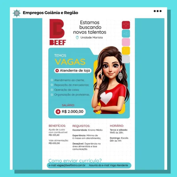 & Empregos Goiania e Regiao

Estamos
buscando
novos talentos
© Unidade Marista

BEEF

BENEFICIOS: — REQUISITOS: HORARIO:

Ajuda de custo Escolaridade: Ensino Médio Terca a sdbado:
com combustivet THhi5 6s 20h;

R$ 223,60 Experiéncia: Minimo de
6 meses em atendimento; Domingo: Escala.
Vale alimentagao: 08h ds 14h

R$ 650,00 Desejdvel: Experiéncia na
Grea alimenticia e boa
comunicacao.

ee Empregos Goiania e Regiao

Estamos
buscando
novos talentos
© Unidade Marista

BEEF

BENEFICIOS: — REQUISITOS: HORARIO:

Ajuda de custo Escolaridade: Ensino Médio Terca a sdbado:
com combustivel THht5 os 20h;

R$ 223,60 Experiéncia: Minimo de

6 meses em atendimento; Domingo: Escala.
Vale alimentacéo: 08h Gs 14h

R$ 650,00 Desejdvel: Experiéncia na
Grea alimenticia e boa
comunicac&o.

ey case Empregos Goiania e Regiao

Estamos
buscando
novos talentos
© Unidade Marista

BEEF

© Atendente de loja f p

BENEFICIOS:  REQUISITOS: HORARIO:

Ajuda de custo Escolaridade: Ensino Médio Tera a sdbado:
‘com combu...