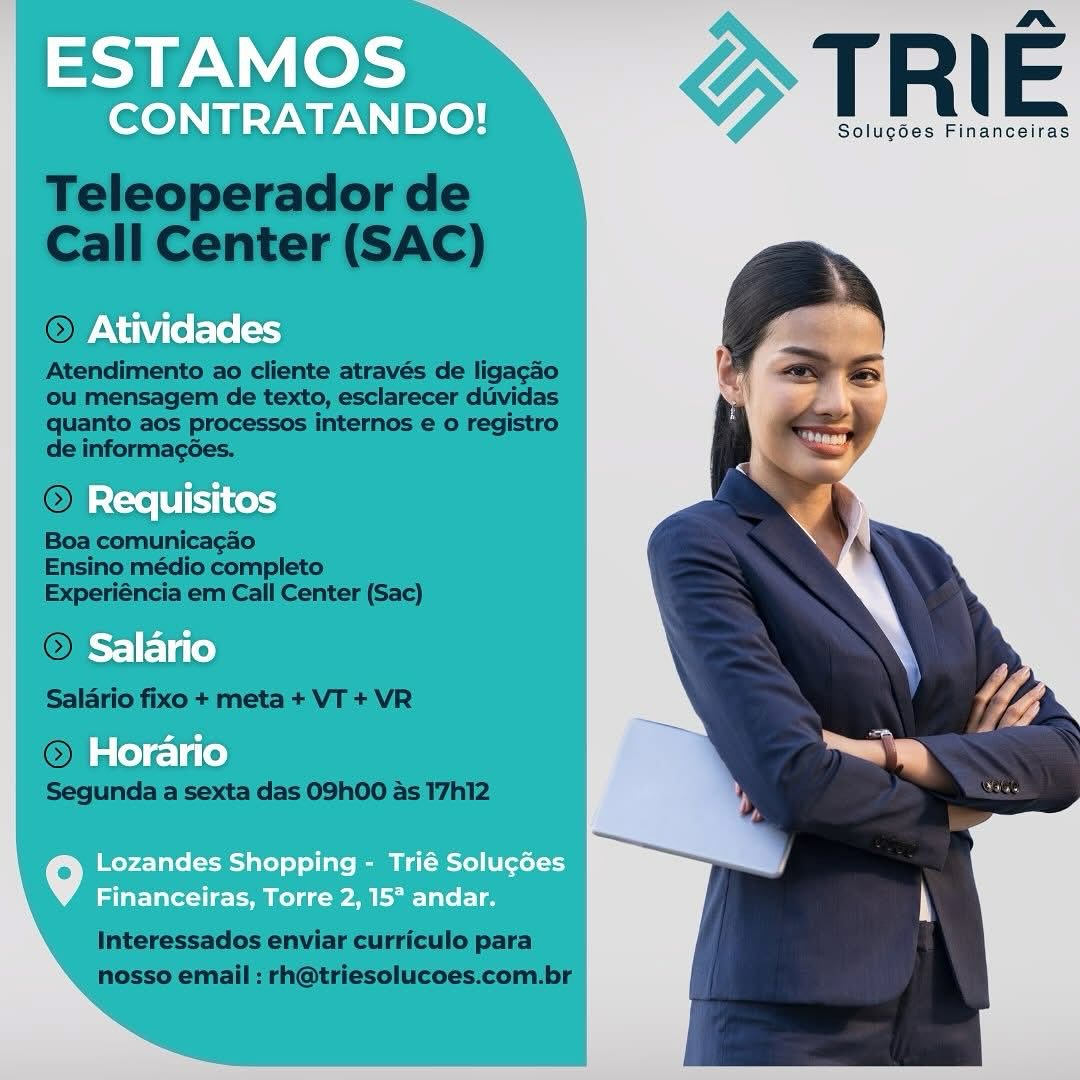 merce TRIE

Solug6es Financeiras

Requisitos

Salario

Horario

Lozandes Shopping - Trié Solucées
Financeiras, Torre 2, 157 andar. mera TRIE

Solugdes Financeiras

) Requisitos

>) Salario

Horario

Lozandes Shopping - Trié Solucées
Financeiras, Torre 2, 15° andar. mere TRIE

Solugdes Financeiras

Requisitos

Salario

Horario

Lozandes Shopping - Trié Solucées
Financeiras, Torre 2, 15° andar. merece TRIE

Solugoes Financeiras

Requisitos

Salario

Horario

Lozandes Shopping - Trié Solucées
Financeiras, Torre 2, 15° andar. merece TRIE

Solug6es Financeiras

Requisitos

Salario

Horario

Lozandes Shopping - Trié Solucées
Financeiras, Torre 2, 15° andar. merece TRIE

Solugoes Financeiras

» Requisitos

Salario

Horario

Lozandes Shopping - Trié Solucées
Financeiras, Torre 2, 15° andar. mera TRIE

Solugoes Financeiras

Requisitos

Salario

Horario

Lozandes Shopping - Trié Solugées
Financeiras, Torre 2, 15° andar. merce TRIE

Solugodes Financeiras

Requisitos

Salario

Horario

Lozandes Shopping - Trié Solucé6es
Financeiras, Torre 2, 15° andar. ESTAMOS |

CONTRATANDO!

  
   
 
   
 
   
 

} TRIE

Solugses Financeiras

Atividades

Requisitos

iF] Va (Ce)
Horario

Lozandes Shopping - Trié Solugées
Financeiras, Torre 2, 15° andar. Solugées Financeiras

 

Teleoperador de
Call Center (SAC)

© Ativi

 

Atendimento ao cliente através de ligacdo
ou mensagem de texto, esclarecer duvidas
quanto aos processos internos e o registro
de informagsées.

OR {=0 |B
Boa comunicacdo

Ensino médio completo
Experiéncia em Call Center (Sac)

 

 

late
Salario fixo + meta + VT + VR

 

sie)
Segunda a sexta das 09h00 as 17h12

Interessados enviar curriculo para
nosso email : rh@triesolucoes.com.br