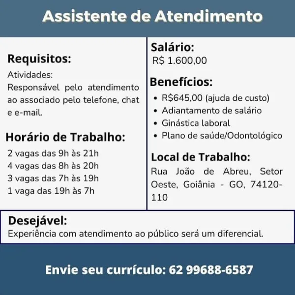 Assistente de Atendimento

 

— Salario:
Requisitos: RS 1.600,00
Atividades: :

ae Beneficios:

Responsdvel pelo atendimento
ao associado pelo telefone, chat | * R$645,00 (ajuda de custo)
e e-mail. * Adiantamento de salario

¢ Gindstica laboral
Hordrio de Trabalho: * Plano de satide/Odontaldgico

2 vagas das 9h as 21h Local de Trabalho:
2 Yadas des Gna8 20h) Rua Jodo de Abreu, Setor

B vagas das/tie> 12h Oeste, Goidnia - GO, 74120-
1 vaga das 19h as 7h 140

 

Desejavel:
Experiéncia com atendimento ao publico serd um diferencial.

Envie seu curriculo: 62 99688-6587 Assistente de Atendimento

 

Salario:
Requisitos: RS 1.600,00
Atividades: eae
Responsavel pelo atendimento Beneficios:
ao associado pelo telefone, chat | ° RS$645,00 (ajuda de custo)

e e-mail. ¢ Adiantamento de saldrio

* Gindstica laboral
Horario de Trabalho: * Plano de saide/Odontoldgico
ENCE CE Local de Trabalho:

4 vagas das 8h as 20h
3 vagas das 7h as 19h
1 vaga das 19h as 7h

Rua Jodo de Abreu, Setor
Oeste, Goidni...