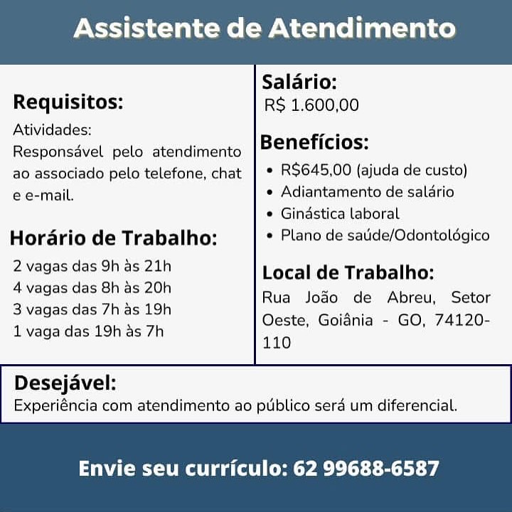 Assistente de Atendimento

 

— Salario:
Requisitos: RS 1.600,00
Atividades: :

ae Beneficios:

Responsdvel pelo atendimento
ao associado pelo telefone, chat | * R$645,00 (ajuda de custo)
e e-mail. * Adiantamento de salario

¢ Gindstica laboral
Hordrio de Trabalho: * Plano de satide/Odontaldgico

2 vagas das 9h as 21h Local de Trabalho:
2 Yadas des Gna8 20h) Rua Jodo de Abreu, Setor

B vagas das/tie> 12h Oeste, Goidnia - GO, 74120-
1 vaga das 19h as 7h 140

 

Desejavel:
Experiéncia com atendimento ao publico serd um diferencial.

Envie seu curriculo: 62 99688-6587 Assistente de Atendimento

 

Salario:
Requisitos: RS 1.600,00
Atividades: eae
Responsavel pelo atendimento Beneficios:
ao associado pelo telefone, chat | ° RS$645,00 (ajuda de custo)

e e-mail. ¢ Adiantamento de saldrio

* Gindstica laboral
Horario de Trabalho: * Plano de saide/Odontoldgico
ENCE CE Local de Trabalho:

4 vagas das 8h as 20h
3 vagas das 7h as 19h
1 vaga das 19h as 7h

Rua Jodo de Abreu, Setor
Oeste, Goidnia - GO, 74120-
110

 

Desejavel:
Experiéncia com atendimento ao publico serd um diferencial.

Envie seu curriculo: 62 99688-6587 Assistente de Atendimento

 

Salario:
Requisitos: RS 1.600,00
Atividades: wae

Beneficios:

Responsadvel pelo atendimento
ao associado pelo telefone, chat | * R$645,00 (ajuda de custo)
e e-mail. * Adiantamento de salario

 Gindstica laboral
Hordrio de Trabalho: Plano de satide/Odontoldgico

2 vagas das 9h as 21h Local de Trabalho:
4vagasidas Shias 20h Rua Joao de Abreu, Setor

BN apes das Zia: teh Oeste, Goidnia - GO, 74120-
1 vaga das 19h as 7h 110

 

Desejavel:
Experiéncia com atendimento ao publico sera um diferencial.

Envie seu curriculo: 62 99688-6587 Assistente de Atendimento

 

, Salario:
Requisitos: RS 1.600,00
Atividades: wee

Beneficios:

Responsavel pelo atendimento
ao associado pelo telefone, chat | ° RS$645,00 (ajuda de custo)

e e-mail. e Adiantamento de salario

© Gindstica laboral
Horario de Trabalho: * Plano de satide/Odontoldégico
Ped es ee Naa Local de Trabalho:

4 vagas das 8h as 20h
3 vagas das 7h as 19h
1 vaga das 19h as 7h

Rua Jodo de Abreu, Setor
Oeste, Goidnia - GO, 74120-
110

 

Desejavel:
Experiéncia com atendimento ao publico serd um diferencial.

Envie seu curriculo: 62 99688-6587 Assistente de Atendimento

 

_ Salario:
Requisitos: RS 1,600,00
Atividades: Peat

Beneficios:

Responsavel pelo atendimento
ao associado pelo telefone, chat | * R$645,00 (ajuda de custo)
e e-mail. « Adiantamento de salario

¢ Gindstica laboral
Hordario de Trabalho: Plano de satide/Odontoldégico

2 vagas das 9h as 21h Local de Trabalho:
4 vagas das 8h as 20h Rua Jodo de Abreu, Setor

| Vageoidasi/{iae 19h Oeste, Goidnia - GO, 74120-
1 vaga das 19h as 7h 110

 

Desejavel:
Experiéncia com atendimento ao publico sera um diferencial.

Envie seu curriculo: 62 99688-6587 Assistente de Atendimento

 

Salario:
Requisitos: RS 1.600,00
Atividades: eae
Responsavel pelo atendimento Beneficios:
ao associado pelo telefone, chat | ° RS$645,00 (ajuda de custo)

e e-mail. ¢ Adiantamento de salario

* Gindstica laboral
Horario de Trabalho: * Plano de satide/Odontoldgico
evagas das ohies 21) Local de Trabalho:

4 vagas das 8h as 20h
3 vagas das 7h as 19h
1 vaga das 19h as 7h

Rua Jodo de Abreu, Setor
Oeste, Goidnia - GO, 74120-
110

 

Desejavel:
Experiéncia com atendimento ao publico serd um diferencial.

Envie seu curriculo: 62 99688-6587 Assistente de Atendimento

 

Salario:
Requisitos: R$ 1,600,00
Atividades: :

sess Beneficios:

Responsavel pelo atendimento
ao associado pelo telefone, chat | * R$645,00 (ajuda de custo)
e e-mail. ¢ Adiantamento de salario

¢ Gindstica laboral

Hordrio de Trabalho: * Plano de satide/Odontoldgico

2 vagas das 9h as 21h Local de Trabalho:
See eee 20) Rua Joao de Abreu, Setor

eee a Oeste, Goidnia - GO, 74120-
1 vaga das 19h as 7h 140

 

Desejavel:
Experiéncia com atendimento ao publico sera um diferencial.

Envie seu curriculo: 62 99688-6587 Assistente de Atendimento

 

Salario:
Requisitos: RS 1.600,00
Atividades: we
Responsavel pelo atendimento Beneficios:
ao associado pelo telefone, chat | ° RS$645,00 (ajuda de custo)

e e-mail. ¢ Adiantamento de salario

* Gindstica laboral
Horario de Trabalho: * Plano de saude/Odontoldgico
2wagasidesioh.as:2ih Local de Trabalho:

4 vagas das 8h as 20h
3 vagas das 7h as 19h
1 vaga das 19h as 7h

Rua Jodo de Abreu, Setor
Oeste, Goidnia - GO, 74120-
110

 

Desejavel:
Experiéncia com atendimento ao publico sera um diferencial.

Envie seu curriculo: 62 99688-6587 Assistente de Atendimento

 

Salario:
Requisitos: RS 1.600,00
Atividades: Beneficios:

Responsdvel pelo atendimento
ao associado pelo telefone, chat | * R$645,00 (ajuda de custo)
e e-mail. « Adiantamento de salario

¢ Gindstica laboral

Hordrio de Trabalho: * Plano de satide/Odontolégico
eNeaee das OF eet Local de Trabalho:

 

4 vagas das 8h as 20h Pi
io Rua Jogo de Abreu, Setor
3 vagas das 7h as 19h a
Oeste, Goidnia - GO, 74120-
1 vaga das 19h as 7h
110
Desejavel:

Experiéncia com atéendimeénto ao publico sera um diferencial.

emg ata Cem y ae elt tect ae Assistente de Atendimento

 

Salario:
Requisitos: RS 1.600,00
Atividades: B ficios:
Responsavel pelo atendimento eneticios:
ao associado pelo telefone, chat | ° R$645,00 (ajuda de custo)

e e-mail. ¢ Adiantamento de salario

* Gindstica laboral
Hordario de Trabalho: * Plano de satide/Odontoldgico
awagastesShasi2Zih Local de Trabalho:

4 vagas das 8h as 20h
3 vagas das 7has 19h
1 vaga das 19h as 7h

Rua Jodo de Abreu, Setor
Oeste, Goidnia - GO, 74120-
110

 

Desejavel:
Experi€ncia com atendimento ao publico sera um diferencial.

Envie seu curriculo: 62 99688-6587