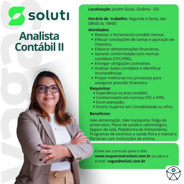 © soluti

Analista
Contabil Il © soluti

Analista
Contabil Il © soluti

Analista
Contabil Il © soluti

Analista
Contabil Il © soluti

Analista
Contabil Il © soluti

Analista
Contabil Il @ soluti

Analista
Contabil Il Localizagao: Jardim Goias, Goidnia - GO

Ss oO l U t l Horario de trabalho: Segunda a Sexta, das

O8h00 as 18h00
Atividades:
e i 2:
Ana | ista ¢ Realizar o fechamento contabil mensal.
¢ Efetuar conciliagdes de contas e apuracdo de

Ales impostos.
Conta bi | I I ¢ Elaborar demonstrag6es financeiras.

¢ Garantir conformidade com normas
contabeis (CPC/IFRS).
e Entregar obrigac6es acessorias.
¢ Analisar dados contabeis e identificar
inconsisténcias.
¢ Propor melhorias nos processos para
assegurar precisdo financeira.
Requisitos:
© Experiéncia na area contabil;
© Conhecimento em normas CPC e IFRS;
© Excel avangado;
¢ Ensino Superior em Contabilidade ou afins.

  
  
   
    
  
     

Beneficios:

Vale alimentacdo, Vale transporte, Folga de

aniversario, Plano de satde e odo...