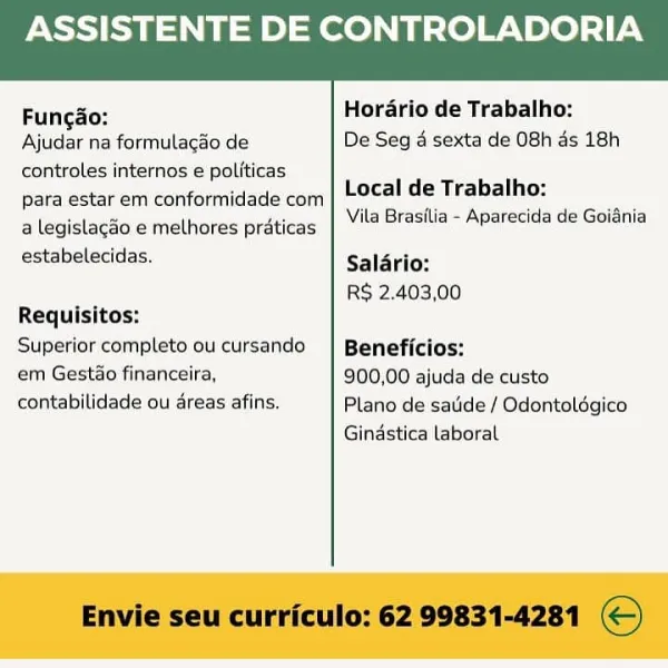 ASSISTENTE DE CONTROLADORIA

 

Fungo: Horario de Trabalho:
Ajudar na formulacao de De Seg 4 sexta de 08h ds 18h
controles internos e politicas
para estar em conformidade com
a legislagao e melhores praticas

Local de Trabalho:
Vila Brastlia - Aparecida de Goidnia

estabelecidas. Salario:
R$ 2.403,00
Requisitos:
Superior completo oucursando | Beneficios:
em Gestao financeira, 900,00 ajuda de custo
contabilidade ou areas afins. Plano de satide / Odontoldgico

Gindstica laboral

Envie seu curriculo: 62 99831-4281 ©) ASSISTENTE DE CONTROLADORIA

 

Fungao: Hordario de Trabalho:
Ajudar na formulagao de De Seg 4 sexta de 08h as 18h
controles internos e politicas
para estar em conformidade com
a legislacao e melhores praticas

Local de Trabalho:
Vila Brasilia - Aparecida de Goidnia

estabelecidas. Salario:
R$ 2.403,00
Requisitos:
Superior completo ou cursando | Beneficios:
em Gestao financeira, 900,00 ajuda de custo
contabilidade ou areas afins. Plano de satide / Odontoldgico

Gindstica l...