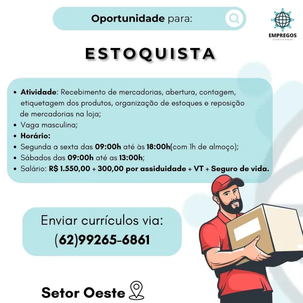 Oportunidade para: Gps.

EMPREGOS

ESTOQUISTA

© Atividade: Recebimento de mercadorias, abertura, contagem,
etiquetagem dos produtos, organizagdo de estoques e reposigdo
de mercadorias na loja;

e Vaga masculina;

® Horario:

* Segunda a sexta das 09:00h até ds 18:00h(com 1h de almogo);

* Sdbados das 09:00h até as 13:00h;

® Saldrio: R$ 1.550,00 + 300,00 por assiduidade + VT + Seguro de vida.

  

Enviar curriculos via:
(62)99265-6861

Setor Oeste o Oportunidade para:

 

EMPREGOS

ESTOQUISTA

¢ Atividade: Recebimento de mercadorias, abertura, contagem,
etiquetagem dos produtos, organizagdo de estoques e reposigdo
de mercadorias na loja;

* Vaga masculina;

¢ Horario:

¢ Segunda a sexta das 09:00h até ds 18:00h(com th de almogo);

e Sdbados das 09:00h até as 13:00h;

¢ Saldrio: R$ 1.550,00 + 300,00 por assiduidade + VT + Seguro de vida.

  

Enviar curriculos via:
(62)99265-6861

Setor Oeste Q Oportunidade para: : ,

ESTOQUISTA

e Atividade: Recebimento de mercadorias, abertura, co...