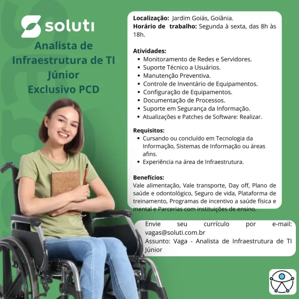 Localizagao: Jardim Goias, Goiania.
Horario de trabalho; Segunda a sexta, das 8h as
18h.

Atividades:
* Monitoramento de Redes e Servidores.
* Suporte Técnico a Usuarios.
e Manutengao Preventiva.
* Controle de Inventario de Equipamentos.
© Configuragdo de Equipamentos.
* Documentagao de Processos.
© Suporte em Seguranga da Informacao.
 Atualizagdes e Patches de Software: Realizar.

Requisitos:
© Cursando ou concluido em Tecnologia da
Informagao, Sistemas de Informacao ou areas
afins.
° Experiéncia na area de Infraestrutura.

Beneficios:

Vale alimentacdo, Vale transporte, Day off, Plano de
satide e odontolégico, Seguro de vida, Plataforma de
treinamento, Programas de incentivo a satde fisica e

Envie seu curriculo por e-mail:
vagas@soluti.com.br

 Assunto; Vaga - Analista de Infraestrutura de Tl
Junior Localizagao: Jardim Goias, Goidnia.
Horario de trabalho: Segunda a sexta, das 8h as
18h.

Atividades:
* Monitoramento de Redes e Servidores.
* Suporte Técnico a Usuarios.
¢ Manutencao...