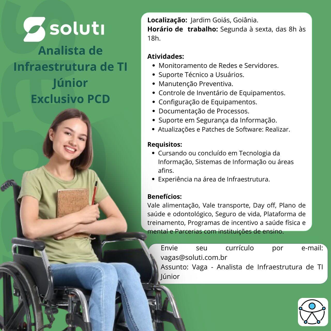 Localizagao: Jardim Goias, Goiania.
Horario de trabalho; Segunda a sexta, das 8h as
18h.

Atividades:
* Monitoramento de Redes e Servidores.
* Suporte Técnico a Usuarios.
e Manutengao Preventiva.
* Controle de Inventario de Equipamentos.
© Configuragdo de Equipamentos.
* Documentagao de Processos.
© Suporte em Seguranga da Informacao.
 Atualizagdes e Patches de Software: Realizar.

Requisitos:
© Cursando ou concluido em Tecnologia da
Informagao, Sistemas de Informacao ou areas
afins.
° Experiéncia na area de Infraestrutura.

Beneficios:

Vale alimentacdo, Vale transporte, Day off, Plano de
satide e odontolégico, Seguro de vida, Plataforma de
treinamento, Programas de incentivo a satde fisica e

Envie seu curriculo por e-mail:
vagas@soluti.com.br

 Assunto; Vaga - Analista de Infraestrutura de Tl
Junior Localizagao: Jardim Goias, Goidnia.
Horario de trabalho: Segunda a sexta, das 8h as
18h.

Atividades:
* Monitoramento de Redes e Servidores.
* Suporte Técnico a Usuarios.
¢ Manutencao Preventiva.
* Controle de Inventario de Equipamentos.
¢ Configuragdo de Equipamentos.
*¢ Documentagdo de Processos.
* Suporte em Seguranca da Informacao.
© Atualizacdes e Patches de Software: Realizar.

Requisitos:
© Cursando ou concluido em Tecnologia da
Informagao, Sistemas de Informagao ou areas
afins.
° Experiéncia na area de Infraestrutura.

Beneficios:

Vale alimentacdo, Vale transporte, Day off, Plano de
satide e odontolégico, Seguro de vida, Plataforma de
treinamento, Programas de incentivo a satide fisica e

Envie seu curriculo por e-mail:
vagas@soluti.com Localizagao: Jardim Goias, Goiania.
Hordrio de trabalho; Segunda a sexta, das 8h as
18h.

Atividades:
* Monitoramento de Redes e Servidores.
© Suporte Técnico a Usuarios.
¢ Manutencao Preventiva.
© Controle de Inventario de Equipamentos.
¢ Configuragdo de Equipamentos.
© Documentagdo de Processos.
e Suporte em Seguranca da Informacdo.
© Atualizacdes e Patches de Software: Realizar.

Requisitos:
© Cursando ou concluido em Tecnologia da
Informagao, Sistemas de Informacao ou areas
afins.
© Experiéncia na area de Infraestrutura.
Beneficios:
Vale alimentagdo, Vale transporte, Day off, Plano de
sauide e odontoldégico, Seguro de vida, Plataforma de
treinamento, Programas de incentivo a satde fisica e

Envie seu curriculo por
vagas@soluti.com.br

N Assunto: Vaga - Analista de Infraestrutura de TI
Junior Localizagao: Jardim Goias, Goiania.
Horario de trabalho: Segunda a sexta, das 8h as
18h.

Atividades:
* Monitoramento de Redes e Servidores.
* Suporte Técnico a Usuarios.
¢ Manutengdo Preventiva.
* Controle de Inventario de Equipamentos.
¢ Configuragdo de Equipamentos.
* Documentacdo de Processos.
* Suporte em Seguranca da Informacao.
© Atualizacdes e Patches de Software: Realizar.

Requisitos:
© Cursando ou concluido em Tecnologia da
Informagao, Sistemas de Informag¢ao ou areas
afins.
e Experiéncia na area de Infraestrutura.
Beneficios:
Vale alimentacao, Vale transporte, Day off, Plano de
saude e odontoldgico, Seguro de vida, Plataforma de
treinamento, Programas de incentivo a satide fisica e

Envie seu curriculo por
vagas@soluti.com.br Localizagao: Jardim Goias, Goiania.
Horario de trabalho: Segunda a sexta, das 8h as
18h.

Atividades:
* Monitoramento de Redes e Servidores.
© Suporte Técnico a Usuarios.
e Manutengdo Preventiva.
¢ Controle de Inventario de Equipamentos.
© Configuragdo de Equipamentos.
* Documentagdo de Processos.
° Suporte em Seguranca da Informacao.
 Atualizagdes e Patches de Software: Realizar.

Requisitos:
© Cursando ou concluido em Tecnologia da
Informagao, Sistemas de Informacao ou areas
afins.
* Experiéncia na area de Infraestrutura.

Beneficios:

Vale alimentacao, Vale transporte, Day off, Plano de
saude e odontolégico, Seguro de vida, Plataforma de
treinamento, Programas de incentivo a satide fisica e

Envie seu curriculo por
vagas@soluti.com.br

N Assunto: Vaga - Analista de Infraestrutura de TI
Junior Localizagao: Jardim Goias, Goiania.
Horario de trabalho: Segunda a sexta, das 8h as
18h.

Atividades:
* Monitoramento de Redes e Servidores.
* Suporte Técnico a Usuarios.
¢ Manutengdo Preventiva.
* Controle de Inventario de Equipamentos.
* Configuragdo de Equipamentos.
* Documentagao de Processos.
* Suporte em Seguranca da Informacao.
¢ Atualizagdes e Patches de Software: Realizar.

Requisitos:
¢ Cursando ou concluido em Tecnologia da
Informagao, Sistemas de Informacao ou areas
afins.
© Experiéncia na area de Infraestrutura.

Beneficios:

Vale alimentacdo, Vale transporte, Day off, Plano de
saude e odontoldgico, Seguro de vida, Plataforma de
treinamento, Programas de incentivo a satide fisica e

Envie seu curriculo por e-mail:
vagas@soluti.com Localizagao: Jardim Goias, Goiania.
Horario de trabalho: Segunda a sexta, das 8h as
18h.

Atividades:
* Monitoramento de Redes e Servidores.
© Suporte Técnico a Usuarios.
© Manutencao Preventiva.
* Controle de Inventdrio de Equipamentos.
© Configuragdo de Equipamentos.
* Documentacao de Processos.
* Suporte em Seguranga da Informacdo.
© Atualizagdes e Patches de Software: Realizar.

Requisitos:
© Cursando ou concluido em Tecnologia da
Informagao, Sistemas de Informacdo ou areas
afins.
© Experiéncia na area de Infraestrutura.

Beneficios:

Vale alimentagao, Vale transporte, Day off, Plano de
satide e odontoldégico, Seguro de vida, Plataforma de
treinamento, Programas de incentivo a saude fisica e

Envie seu curriculo por e-mail:
Vagas@soluti.com.br
|Assunto: Vaga - Analista de Infraestrutura de TI Localizagao: Jardim Goias, Goiania.
Horario de trabalho: Segunda a sexta, das 8h as
18h.

Atividades:

* Monitoramento de Redes e Servidores.
Suporte Técnico a Usuarios.
Manutencdo Preventiva.
Controle de Inventario de Equipamentos.
Configuragdo de Equipamentos.
Documentacao de Processos.
Suporte em Seguranca da Informacao.

¢ Atualizagdes e Patches de Software: Realizar.

Requisitos:
¢ Cursando ou concluido em Tecnologia da
Informagdo, Sistemas de Informacdo ou areas
afins.
Experiéncia na area de Infraestrutura.

Beneficios:

Vale alimentacdo, Vale transporte, Day off, Plano de
sauide e odontoldgico, Seguro de vida, Plataforma de
treinamento, Programas de incentivo a satde fisica e

Envie seu curriculo por e-mail:
vagas@soluti.com.br Localizagao: Jardim Goias, Goiania.
Horario de trabalho: Segunda a sexta, das 8h as
18h.

Atividades:
* Monitoramento de Redes e Servidores.
* Suporte Técnico a Usuarios,
© Manutengao Preventiva.
© Controle de Inventario de Equipamentos.
© Configuragdo de Equipamentos.
© Documentacao de Processos.
* Suporte em Seguranca da Informacdo.
© Atualizagdes e Patches de Software: Realizar.

Requisitos:
© Cursando ou concluido em Tecnologia da
Informag&o, Sistemas de Informacdo ou dreas
afins.
© Experiéncia na area de Infraestrutura.

Beneficios:

Vale alimentacdo, Vale transporte, Day off, Plano de
Satide e odontoldgico, Seguro de vida, Plataforma de
treinamento, Programas de incentivo a saude fisica e

Envie seu curriculo por e-mail:
Vagas@soluti.com.br

Assunto: Vaga - Analista de Infraestrutura de TI
jGnior Localizagao: Jardim Goias, Goiania.
Horario de trabalho: Segunda a sexta, das 8h as
18h.

Atividades:

* Monitoramento de Redes e Servidores.
Suporte Técnico a Usuarios.
Manutencdo Preventiva.
Controle de Inventario de Equipamentos.
Configuracdo de Equipamentos.
Documentacao de Processos.
Suporte em Seguranc¢a da Informacao.
Atualizagdes e Patches de Software: Realizar.

Requisitos:
¢ Cursando ou concluido em Tecnologia da
Informagdo, Sistemas de Informacdo ou areas
afins.
Experiéncia na area de Infraestrutura.

Beneficios:

Vale alimentacdo, Vale transporte, Day off, Plano de
saude e odontolégico, Seguro de vida, Plataforma de
treinamento, Programas de incentivo a satde fisica e

Envie seu curriculo por e-mail:
vagas@soluti.com.br