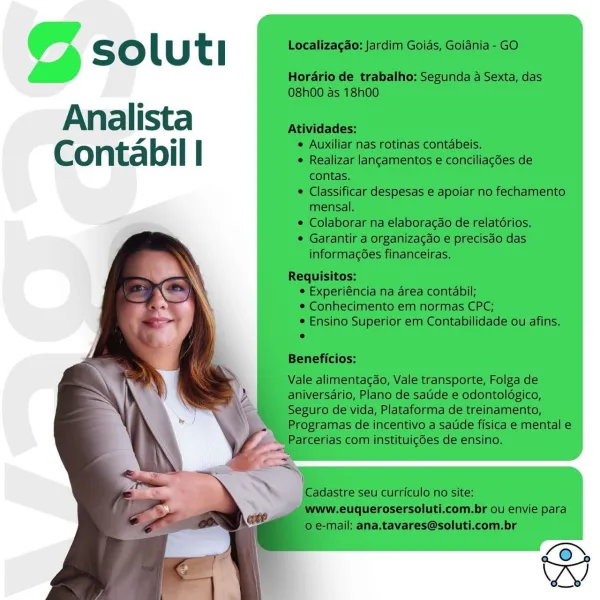 © soluti

Analista
Contabil | © soluti

Analista
Contabil | © soluti

Analista
Contabil | © soluti

Analista
Contabil | © soluti

Analista
Contabil | © soluti

Analista
Contabil | @ soluti

Analista
Contabil | S oO lu t i Localizagao: Jardim Goids, Goiania - GO

Horario de trabalho: Segunda a Sexta, das
08h00 as 18h00

e
An a | ista Atividades:
Aller ° Auxili ti tabeis.
Conta bil | ° PUciiar eceinentbs conic ase de

contas.

* Classificar despesas e apoiar no fechamento
mensal.

¢ Colaborar na elaboragdo de relatorios.

* Garantir a organizagdo e precisdo das

informagées financeiras.

 
   
 
 
  
  
 
 
 
 
  
 
   

Requisitos:
¢ Experiéncia na area contabil;
© Conhecimento em normas CPC;

¢ Ensino Superior em Contabilidade ou afins.
e

Beneficios:

Vale alimentag¢ao, Vale transporte, Folga de
VA aniversario, Plano de satide e odontoldgico,

‘ Seguro de vida, Plataforma de treinamento,
Programas de incentivo a satde fisica e mental e
Parcerias com instituigdes de ensino.

=z
)
Ca...