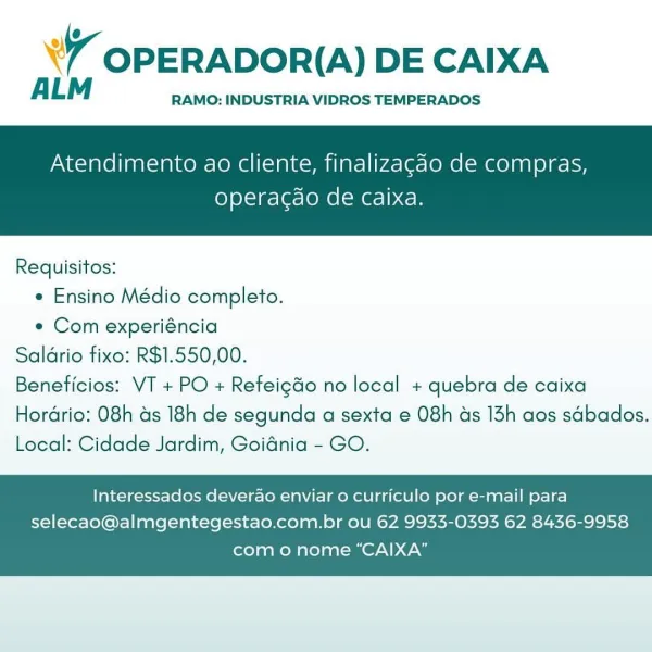 WY OPERADOR(A) DE CAIXA

ALM RAMO: INDUSTRIA VIDROS TEMPERADOS

Atendimento ao cliente, finalizagao de compras,

operacgao de Caixa.

 

Requisitos:
* Ensino Médio completo.
« Com experiéncia
Saldrio fixo: R$1.550,00.
Beneficios: VT + PO + Refeigdo no local + quebra de caixa

Hordrio: 08h as 18h de segunda a sexta e 08h ads 13h aos sdbados.
Local: Cidade Jardim, Goidnia - GO.

Interessados deverao enviar o curriculo por e-mail para
selecao@almgentegestao.com.br ou 62 9933-0393 62 8436-9958

como nome “CAIXA” YY OPERADOR(A) DE CAIXA

ALM RAMO: INDUSTRIA VIDROS TEMPERADOS

Atendimento ao cliente, finalizagdo de compras,

operacdo de caixa.

 

Requisitos:

* Ensino Médio completo.

e Com experiéncia
Saldrio fixo: R$1.550,00.
Beneficios: VT + PO + Refeig&o no local + quebra de caixa
Hordrio: 08h as 18h de segunda a sexta e 08h ds 13h aos sdbados.
Local: Cidade Jardim, Goidnia - GO.

Interessados deverao enviar o curriculo por e-mail para
selecao@almgentegestao.com.br ou 62 9933-0393 62...