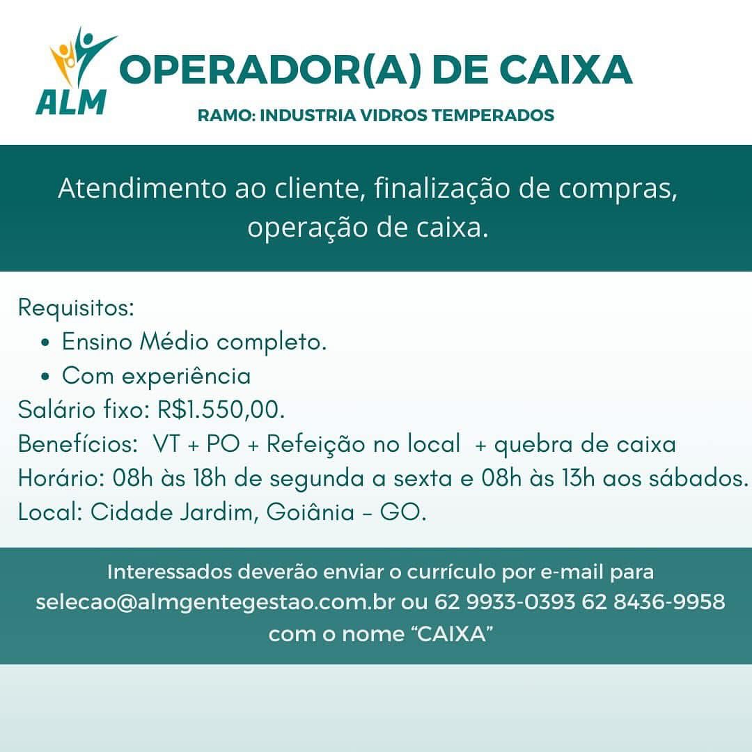 WY OPERADOR(A) DE CAIXA

ALM RAMO: INDUSTRIA VIDROS TEMPERADOS

Atendimento ao cliente, finalizagao de compras,

operacgao de Caixa.

 

Requisitos:
* Ensino Médio completo.
« Com experiéncia
Saldrio fixo: R$1.550,00.
Beneficios: VT + PO + Refeigdo no local + quebra de caixa

Hordrio: 08h as 18h de segunda a sexta e 08h ads 13h aos sdbados.
Local: Cidade Jardim, Goidnia - GO.

Interessados deverao enviar o curriculo por e-mail para
selecao@almgentegestao.com.br ou 62 9933-0393 62 8436-9958

como nome “CAIXA” YY OPERADOR(A) DE CAIXA

ALM RAMO: INDUSTRIA VIDROS TEMPERADOS

Atendimento ao cliente, finalizagdo de compras,

operacdo de caixa.

 

Requisitos:

* Ensino Médio completo.

e Com experiéncia
Saldrio fixo: R$1.550,00.
Beneficios: VT + PO + Refeig&o no local + quebra de caixa
Hordrio: 08h as 18h de segunda a sexta e 08h ds 13h aos sdbados.
Local: Cidade Jardim, Goidnia - GO.

Interessados deverao enviar o curriculo por e-mail para
selecao@almgentegestao.com.br ou 62 9933-0393 62 8436-9958

com o nome “CAIXA” ’ OPERADOR(A) DE CAIXA

ALM RAMO: INDUSTRIA VIDROS TEMPERADOS

Atendimento ao cliente, finalizagao de compras,

operacgao de caixa.

 

Requisitos:
e Ensino Médio completo.
e Com experiéncia
Saldrio fixo: R$1.550,00.
Beneficios: VT + PO + Refeig&o no local + quebra de caixa

Hordrio: 08h as 18h de segunda a sexta e 08h ads 13h aos sdbados.
Local: Cidade Jardim, Goidnia - GO.

Interessados deverao enviar 0 curriculo por e-mail para
selecao@almgentegestao.com.br ou 62 9933-0393 62 8436-9958

como nome “CAIXA” &Y OPERADOR(A) DE CAIXA

ALM RAMO: INDUSTRIA VIDROS TEMPERADOS

Atendimento ao cliente, finalizagao de compras,

operacao de caixa.

 

Requisitos:

* Ensino Médio completo.

e Com experiéncia
Saldrio fixo: R$1.550,00.
Beneficios: VT + PO + Refeigdo no local + quebra de caixa
Hordrio: 08h as 18h de segunda a sexta e 08h as 13h aos sdbados.
Local: Cidade Jardim, Goidnia - GO.

Interessados deverao enviar o curriculo por e-mail para
selecao@almgentegestao.com.br ou 62 9933-0393 62 8436-9958

com o nome “CAIXA” w OPERADOR(A) DE CAIXA

ALM RAMO: INDUSTRIA VIDROS TEMPERADOS

Atendimento ao cliente, finalizagao de compras,

operacgdo de caixa.

 

Requisitos:
¢ Ensino Médio completo.
¢ Com experiéncia
Saldrio fixo: R$1.550,00.
Beneficios: VT + PO + Refeig&o no local + quebra de caixa

Hordrio: 08h as 18h de segunda a sexta e 08h ds 13h aos sdbados.
Local: Cidade Jardim, Goidnia - GO.

Interessados deverao enviar 0 curriculo por e-mail para
selecao@almgentegestao.com.br ou 62 9933-0393 62 8436-9958

como nome “CAIXA” \ Y OPERADOR(A) DE CAIXA

ALM RAMO: INDUSTRIA VIDROS TEMPERADOS

Atendimento ao cliente, finalizagao de compras,

operacdo de caixa.

 

Requisitos:

* Ensino Médio completo.

¢ Com experiéncia
Saldrio fixo: R$1.550,00.
Beneficios: VT + PO + Refeigdo no local + quebra de caixa
Hordrio: 08h as 18h de segunda a sexta e 08h ds 13h aos sdbados.
Local: Cidade Jardim, Goidnia - GO.

Interessados deverao enviar o curriculo por e-mail para
selecao@almgentegestao.com.br ou 62 9933-0393 62 8436-9958

com o nome “CAIXA” w OPERADOR(A) DE CAIXA

A LM RAMO: INDUSTRIA VIDROS TEMPERADOS

Atendimento ao cliente, finalizagao de compras,

operagao de caixa.

 

Requisitos:

« Ensino Médio completo.

¢ Com experiéncia
Saldrio fixo: R$1.550,00.
Beneficios: VT + PO + Refeigdo no local + quebra de caixa
Hordrio: 08h ds 18h de segunda a sexta e 08h ds 13h aos sdbados.
Local: Cidade Jardim, Goiania - GO.

Interessados deverao enviar o curriculo por e-mail para
selecao@almgentegestao.com.br ou 62 9933-0393 62 8436-9958

como nome “CAIXA” 7 OPERADOR(A) DE CAIXA

ALM RAMO: INDUSTRIA VIDROS TEMPERADOS

Atendimento ao cliente, finalizagdo de compras,

operacdo de caixa.

 

Requisitos:

* Ensino Médio completo.

*« Com experiéncia
Saldrio fixo: R$1.550,00.
Beneficios: VT + PO + Refeigdo no local + quebra de caixa
Hordrio: 08h ds 18h de segunda a sexta e 08h ds 13h aos sdbados.
Local: Cidade Jardim, Goidnia - GO.

Interessados deverao enviar o curriculo por e-mail para
selecao@almgentegestao.com.br ou 62 9933-0393 62 8436-9958

com o nome “CAIXA” ¥ OPERADOR(A) DE CAIXA

ALM RAMO: INDUSTRIA VIDROS TEMPERADOS

Atendimento ao cliente, finalizagao de compras,

operagdao de caixa.

 

Requisitos:

« Ensino Médio completo.

e Com experiéncia
Saldrio fixo: R$1.550,00.
Beneficios: VT + PO + Refeigdo no local + quebra de caixa
Hordrio: 08h ds 18h de segunda a sexta e 08h ds 13h aos sdbados.
Local: Cidade Jardim, Goidnia - GO.

Interessados deverao enviar o curriculo por e-mail para
selecao@almgentegestao.com.br ou 62 9933-0393 62 8436-9958

como nome “CAIXA” 7 OPERADOR(A) DE CAIXA

ALM RAMO: INDUSTRIA VIDROS TEMPERADOS

Atendimento ao cliente, finalizagdo de compras,

operagdo de caixa.

 

Requisitos:

« Ensino Médio completo.

*« Com experiéncia
Saldrio fixo: R$1.550,00.
Beneficios: VT + PO + Refeig&o no local + quebra de caixa
Hordrio: 08h as 18h de segunda a sexta e 08h ds 13h aos sdbados.
Local: Cidade Jardim, Goidnia - GO.

Interessados deverao enviar o curriculo por e-mail para
selecao@almgentegestao.com.br ou 62 9933-0393 62 8436-9958

com o nome “CAIXA”