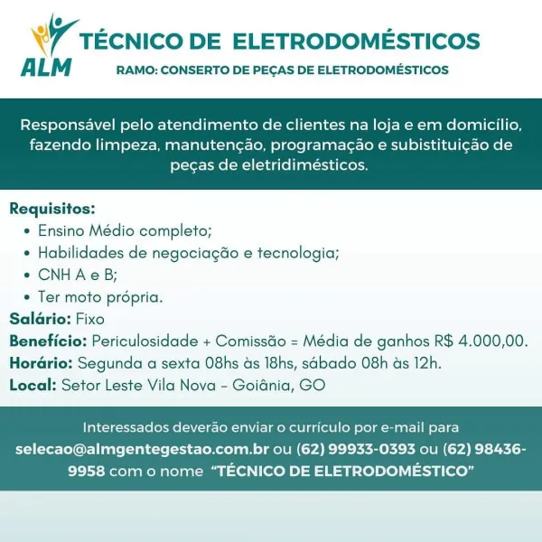 % - 2 2
W tEcNICO DE ELETRODOMESTICOS

A LM RAMO: CONSERTO DE PEGAS DE ELETRODOMESTICOS

Responsavel pelo atendimento de clientes na loja e em domicilio,

fazendo limpeza, manuteng¢ao, programacao e subistitui¢ao de
pecas de eletridimeésticos.

 

Requisitos:
* Ensino Médio completo;
* Habilidades de negociag&o e tecnologia;
¢ CNHAeB;
e Ter moto propria.
Salario: Fixo
Beneficio: Periculosidade + Comissdo = Média de ganhos R$ 4.000,00.
Horario: Segunda a sexta O8hs ds I8hs, sabado 08h ds 12h.
Local: Setor Leste Vila Nova - Goidnia, GO

Interessados deverao enviar o curriculo por e-mail para

selecao@almgentegestao.com.br ou (62) 99933-0393 ou (62) 98436-
9958 como nome “TECNICO DE ELETRODOMESTICO” W tecnico DE ELETRODOMESTICOS

ALM RAMO: CONSERTO DE PEGAS DE ELETRODOMESTICOS

Responsavel pelo atendimento de clientes na loja e em domicilio,

fazendo limpeza, manutengao, programacao e subistituigao de
pecas de eletridimésticos.

 

Requisitos:
* Ensino Médio completo;
* Habilidades de ...