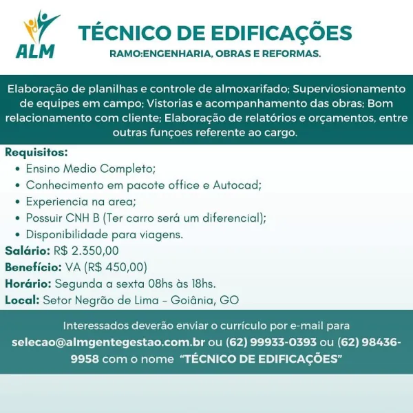 W TECNICO DE EDIFICAGOES

ALM RAMO:ENGENHARIA, OBRAS E REFORMAS.

Elaboracao de planilhas e controle de almoxarifado; Superviosionamento
de equipes em campo; Vistorias e acompanhamento das obras; Bom

relacionamento com cliente; Elaboragao de relatorios e orgamentos, entre
outras funcgoes referente ao cargo.

 

Requisitos:
e Ensino Medio Completo;
* Conhecimento em pacote office e Autocad;
e Experiencia na area;
* Possuir CNH B (Ter carro sera um diferencial);
* Disponibilidade para viagens.

Saldrio: R$ 2.550,00

Beneficio: VA (R$ 450,00)

Horario: Segunda a sexta O8hs ds 18hs.

Local: Setor Negrdo de Lima - Goidnia, GO

Interessados deverao enviar o curriculo por e-mail para

selecao@almgentegestao.com.br ou (62) 99933-0393 ou (62) 98436-
9958 com o nome “TECNICO DE EDIFICACOES” TECNICO DE EDIFICACOES

ALM RAMO:ENGENHARIA, OBRAS E REFORMAS.

Elaboragao de planilhas e controle de almoxarifado; Superviosionamento
de equipes em campo; Vistorias e acompanhamento das obras; Bom

relac...