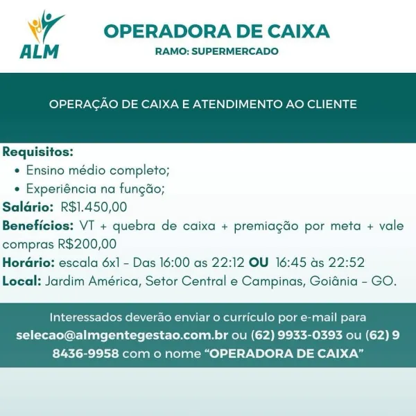 Wr OPERADORA DE CAIXA

ALM RAMO: SUPERMERCADO

OPERAGAO DE CAIXA E ATENDIMENTO AO CLIENTE

 

Requisitos:

e Ensino médio completo;

e Experiéncia na fungdo;
Saldrio: R$1.450,00
Beneficios: VT + quebra de caixa + premiagdo por meta + vale
compras R$200,00
HorGrio: escala 6x] - Das 16:00 as 22:12 OU 16:45 ds 22:52
Local: Jardim América, Setor Central e Campinas, Goidnia - GO.

Interessados deverao enviar o curriculo por e-mail para

selecao@almgentegestao.com.br ou (62) 9933-0393 ou (62) 9
8436-9958 com o nome “OPERADORA DE CAIXA” OPERADORA DE CAIXA

ALM RAMO: SUPERMERCADO

OPERAGAO DE CAIXA E ATENDIMENTO AO CLIENTE

 

Requisitos:
e Ensino médio completo;
e Experiéncia na fungdo;
Saldrio: R$1.450,00
Beneficios: VT + quebra de caixa + premiagdo por meta + vale
compras R$200,00

Horario: escala 6x] - Das 16:00 as 22:12 OU 16:45 as 22:52
Local: Jardim América, Setor Central e Campinas, Goidnia - GO.

Interessados deverao enviar 0 curriculo por e-mail para
selecao@almgentegestao.com.br ...