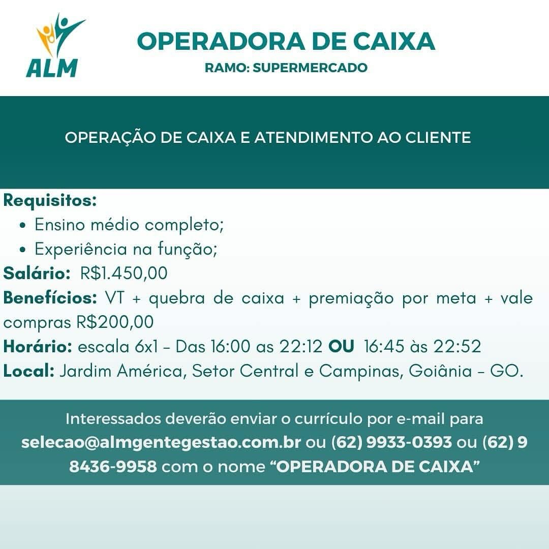 Wr OPERADORA DE CAIXA

ALM RAMO: SUPERMERCADO

OPERAGAO DE CAIXA E ATENDIMENTO AO CLIENTE

 

Requisitos:

e Ensino médio completo;

e Experiéncia na fungdo;
Saldrio: R$1.450,00
Beneficios: VT + quebra de caixa + premiagdo por meta + vale
compras R$200,00
HorGrio: escala 6x] - Das 16:00 as 22:12 OU 16:45 ds 22:52
Local: Jardim América, Setor Central e Campinas, Goidnia - GO.

Interessados deverao enviar o curriculo por e-mail para

selecao@almgentegestao.com.br ou (62) 9933-0393 ou (62) 9
8436-9958 com o nome “OPERADORA DE CAIXA” OPERADORA DE CAIXA

ALM RAMO: SUPERMERCADO

OPERAGAO DE CAIXA E ATENDIMENTO AO CLIENTE

 

Requisitos:
e Ensino médio completo;
e Experiéncia na fungdo;
Saldrio: R$1.450,00
Beneficios: VT + quebra de caixa + premiagdo por meta + vale
compras R$200,00

Horario: escala 6x] - Das 16:00 as 22:12 OU 16:45 as 22:52
Local: Jardim América, Setor Central e Campinas, Goidnia - GO.

Interessados deverao enviar 0 curriculo por e-mail para
selecao@almgentegestao.com.br ou (62) 9933-0393 ou (62) 9

8436-9958 com o nome “OPERADORA DE CAIXA” Wr OPERADORA DE CAIXA

ALM RAMO: SUPERMERCADO

OPERAGAO DE CAIXA E ATENDIMENTO AO CLIENTE

 

Requisitos:

e Ensino médio completo;

e Experiéncia na fungdo;
Salario: R$1.450,00
Beneficios: VT + quebra de caixa + premiagGo por meta + vale
compras R$200,00
Horario: escala 6x1 - Das 16:00 as 22:12 OU 16:45 as 22:52
Local: Jardim América, Setor Central e Campinas, Goidnia - GO.

Interessados deverao enviar 0 curriculo por e-mail para

selecao@almgentegestao.com.br ou (62) 9933-0393 ou (62) 9
8436-9958 com o nome “OPERADORA DE CAIXA” OPERADORA DE CAIXA

ALM RAMO: SUPERMERCADO

OPERAGAO DE CAIXA E ATENDIMENTO AO CLIENTE

 

Requisitos:
e Ensino médio completo;
e Experiéncia na fungdo;
Saldrio: R$1.450,00
Beneficios: VT + quebra de caixa + premiagdo por meta + vale
compras R$200,00
Horario: escala 6x1 - Das 16:00 as 22:12 OU 16:45 as 22:52

Local: Jardim América, Setor Central e Campinas, Goidnia - GO.

Interessados deverao enviar o curriculo por e-mail para

selecao@almgentegestao.com.br ou (62) 9933-0393 ou (62) 9
8436-9958 com o nome “OPERADORA DE CAIXA” 4 OPERADORA DE CAIXA

ALM RAMO: SUPERMERCADO

OPERAGAO DE CAIXA E ATENDIMENTO AO CLIENTE

 

Requisitos:

¢ Ensino médio completo;

¢ Experiéncia na fungdo;
Salario: R$1.450,00
Beneficios: VT + quebra de caixa + premiagdo por meta + vale
compras R$200,00
Horario: escala 6x1 - Das 16:00 as 22:12 OU 16:45 ds 22:52
Local: Jardim América, Setor Central e Campinas, Goidnia - GO.

Interessados deverao enviar o curriculo por e-mail para

selecao@almgentegestao.com.br ou (62) 9933-0393 ou (62) 9
8436-9958 com o nome “OPERADORA DE CAIXA” OPERADORA DE CAIXA

ALM RAMO: SUPERMERCADO

OPERAGAO DE CAIXA E ATENDIMENTO AO CLIENTE

 

Requisitos:
e Ensino médio completo;
e Experiéncia na fungdo;
Salario: R$1.450,00
Beneficios: VT + quebra de caixa + premiagdo por meta + vale
compras R$200,00

Horario: escala 6x] - Das 16:00 as 22:12 OU 16:45 as 22:52
Local: Jardim América, Setor Central e Campinas, Goidnia - GO.

Interessados deverao enviar o curriculo por e-mail para

selecao@almgentegestao.com.br ou (62) 9933-0393 ou (62) 9
8436-9958 com o nome “OPERADORA DE CAIXA” Wr OPERADORA DE CAIXA

ALM RAMO: SUPERMERCADO

OPERAGAO DE CAIXA E ATENDIMENTO AO CLIENTE

 

Requisitos:

¢ Ensino médio completo;

¢ Experiéncia na fungdo;
Saldrio: R$1.450,00
Beneficios: VI + quebra de caixa + premiagdo por meta + vale
compras R$200,00
Horario: escala 6x] - Das 16:00 as 22:12 OU 16:45 ds 22:52
Local: Jardim América, Setor Central e Campinas, Goidnia - GO.

Interessados deverao enviar o curriculo por e-mail para

selecao@almgentegestao.com.br ou (62) 9933-0393 ou (62) 9
8436-9958 com o nome “OPERADORA DE CAIXA” OPERADORA DE CAIXA

ALM RAMO: SUPERMERCADO

OPERAGAO DE CAIXA E ATENDIMENTO AO CLIENTE

 

Requisitos:
e Ensino médio completo;
e Experiéncia na fungdo;
Salario: R$1.450,00
Beneficios: VT + quebra de caixa + premiagdo por meta + vale
compras R$200,00
Horario: escala 6x1 - Das 16:00 as 22:12 OU 16:45 as 22:52

Local: Jardim América, Setor Central e Campinas, Goidnia - GO.

Interessados deverao enviar o curriculo por e-mail para

selecao@almgentegestao.com.br ou (62) 9933-0393 ou (62) 9
8436-9958 com o nome “OPERADORA DE CAIXA” WW OPERADORA DE CAIXA

ALM RAMO: SUPERMERCADO

OPERACAO DE CAIXA E ATENDIMENTO AO CLIENTE

 

Requisitos:

« Ensino médio completo;

« Experiéncia na fungdo;
Saldrio: R$1.450,00
Beneficios: VI + quebra de caixa + premiagdo por meta + vale
compras R$200,00
Horario: escala 6x1 - Das 16:00 as 22:12 OU 16:45 ds 22:52
Local: Jardim América, Setor Central e Campinas, Goiania - GO.

Interessados deverao enviar o curriculo por e-mail para

selecao@almgentegestao.com.br ou (62) 9933-0393 ou (62) 9
8436-9958 com o nome “OPERADORA DE CAIXA” OPERADORA DE CAIXA

ALM RAMO: SUPERMERCADO

OPERAGAO DE CAIXA E ATENDIMENTO AO CLIENTE

 

Requisitos:
¢ Ensino médio completo;
¢ Experiéncia na fungdo;
Salario: R$1.450,00
Beneficios: VT + quebra de caixa + premiagdo por meta + vale
compras R$200,00
Horario: escala 6x1 - Das 16:00 as 22:12 OU 16:45 as 22:52

Local: Jardim América, Setor Central e Campinas, Goidnia - GO.

Interessados deverao enviar o curriculo por e-mail para
selecao@almgentegestao.com.br ou (62) 9933-0393 ou (62) 9

8436-9958 com o nome “OPERADORA DE CAIXA”