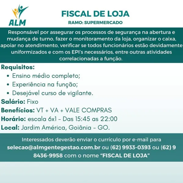 wr FISCAL DE LOJA

ALM RAMO: SUPERMERCADO

Responsavel por assegurar os processos de seguran¢a na abertura e
mudan¢a de turno, fazer o monitoramento da loja, organizar 0 caixa,

apoiar no atendimento, verificar se todos funcionarios estao devidamente
uniformizados e com os EPI's necessarios, entre outras atividades
correlacionadas a fungao.

 

Requisitos:

¢ Ensino médio completo;

e Experiéncia na fungdo;

e Desejavel curso de vigilante.
Saldrio: Fixo
Beneficios: VT + VA + VALE COMPRAS
Horario: escala 6x1 - Das 15:45 as 22:00
Local: Jardim América, Goidnia - GO.

Interessados deverao enviar o curriculo por e-mail para

selecao@almgentegestao.com.br ou (62) 9933-0393 ou (62) 9
8436-9958 com o nome “FISCAL DE LOJA” Ww FISCAL DE LOJA

ALM RAMO: SUPERMERCADO

Responsavel por assegurar os processos de seguran¢a na abertura e
mudang¢a de turno, fazer o monitoramento da loja, organizar o caixa,

apoiar no atendimento, verificar se todos funcionarios estao devidamente
uniformizados e com ...