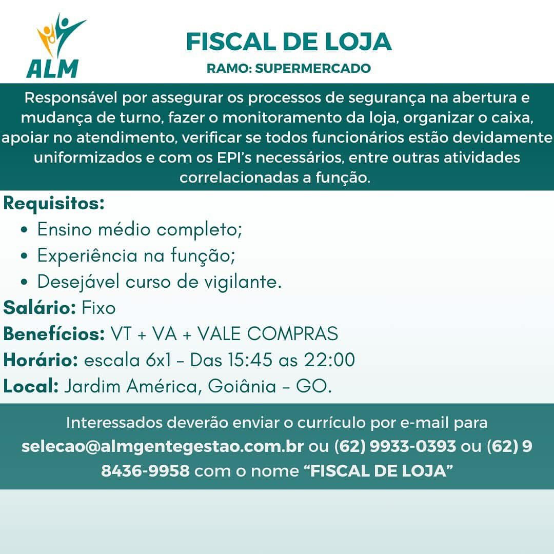 wr FISCAL DE LOJA

ALM RAMO: SUPERMERCADO

Responsavel por assegurar os processos de seguran¢a na abertura e
mudan¢a de turno, fazer o monitoramento da loja, organizar 0 caixa,

apoiar no atendimento, verificar se todos funcionarios estao devidamente
uniformizados e com os EPI's necessarios, entre outras atividades
correlacionadas a fungao.

 

Requisitos:

¢ Ensino médio completo;

e Experiéncia na fungdo;

e Desejavel curso de vigilante.
Saldrio: Fixo
Beneficios: VT + VA + VALE COMPRAS
Horario: escala 6x1 - Das 15:45 as 22:00
Local: Jardim América, Goidnia - GO.

Interessados deverao enviar o curriculo por e-mail para

selecao@almgentegestao.com.br ou (62) 9933-0393 ou (62) 9
8436-9958 com o nome “FISCAL DE LOJA” Ww FISCAL DE LOJA

ALM RAMO: SUPERMERCADO

Responsavel por assegurar os processos de seguran¢a na abertura e
mudang¢a de turno, fazer o monitoramento da loja, organizar o caixa,

apoiar no atendimento, verificar se todos funcionarios estao devidamente
uniformizados e com os EPI's necessarios, entre outras atividades
correlacionadas a fungao.

 

Requisitos:

e Ensino médio completo;

e Experiéncia na fungdo;

e Desejavel curso de vigilante.
Saldrio: Fixo
Beneficios: VT + VA + VALE COMPRAS
Horario: escala 6x] - Das 15:45 as 22:00
Local: Jardim América, Goidnia - GO.

Interessados deverao enviar o curriculo por e-mail para
selecao@almgentegestao.com.br ou (62) 9933-0393 ou (62) 9

8436-9958 com o nome “FISCAL DE LOJA” 4 FISCAL DE LOJA

ALM RAMO: SUPERMERCADO

Responsavel por assegurar os processos de seguranga na abertura e
mudang¢a de turno, fazer o monitoramento da loja, organizar o caixa,

apoiar no atendimento, verificar se todos funciondarios estao devidamente
uniformizados e com os EPI's necessarios, entre outras atividades
correlacionadas a fungao.

 

Requisitos:

e Ensino médio completo;

e Experiéncia na fungdo;

e Desejavel curso de vigilante.
Salario: Fixo
Beneficios: VT + VA + VALE COMPRAS
Horario: escala 6x] - Das 15:45 as 22:00
Local: Jardim América, Goidnia - GO.

Interessados deverao enviar 0 curriculo por e-mail para

selecao@almgentegestao.com.br ou (62) 9933-0393 ou (62) 9
8436-9958 com o nome “FISCAL DE LOJA” FISCAL DE LOJA

ALM RAMO: SUPERMERCADO

Responsavel por assegurar os processos de seguran¢a na abertura e
mudang¢a de turno, fazer o monitoramento da loja, organizar o caixa,

apoiar no atendimento, verificar se todos funcionarios estao devidamente
uniformizados e com os EPI's necessarios, entre outras atividades
correlacionadas a fungao.

 

Requisitos:

e Ensino médio completo;

e Experiéncia na fungdo;

e Desejavel curso de vigilante.
Salario: Fixo
Beneficios: VT + VA + VALE COMPRAS
Horario: escala 6x] - Das 15:45 as 22:00
Local: Jardim América, Goidnia - GO.

Interessados deverao enviar o curriculo por e-mail para

selecao@almgentegestao.com.br ou (62) 9933-0393 ou (62) 9
8436-9958 com o nome “FISCAL DE LOJA” Wr FISCAL DE LOJA

ALM RAMO: SUPERMERCADO

Responsavel por assegurar os processos de seguranca na abertura e
mudang¢a de turno, fazer o monitoramento da loja, organizar o caixa,

apoiar no atendimento, verificar se todos funcionarios estao devidamente
uniformizados e com os EPI's necessarios, entre outras atividades
correlacionadas a fungao.

 

Requisitos:

e Ensino médio completo;

e Experiéncia na fungdo;

e Desejavel curso de vigilante.
Salario: Fixo
Beneficios: VT + VA + VALE COMPRAS
HorGrio: escala 6x1 - Das 15:45 as 22:00
Local: Jardim América, Goidnia - GO.

Interessados deverao enviar 0 curriculo por e-mail para

selecao@almgentegestao.com.br ou (62) 9933-0393 ou (62) 9
8436-9958 com o nome “FISCAL DE LOJA” FISCAL DE LOJA

ALM RAMO: SUPERMERCADO

Responsavel por assegurar os processos de seguran¢a na abertura e
mudang¢a de turno, fazer o monitoramento da loja, organizar o caixa,

apoiar no atendimento, verificar se todos funcionarios estao devidamente
uniformizados e com os EPI’s necessarios, entre outras atividades
correlacionadas a fungao.

 

Requisitos:

e Ensino médio completo;

e Experiéncia na fungdo;

e Desejavel curso de vigilante.
Salario: Fixo
Beneficios: VT + VA + VALE COMPRAS
Horario: escala 6x] - Das 15:45 as 22:00
Local: Jardim América, Goidnia - GO.

Interessados deverao enviar o curriculo por e-mail para

selecao@almgentegestao.com.br ou (62) 9933-0393 ou (62) 9
8436-9958 com o nome “FISCAL DE LOJA” Wr FISCAL DE LOJA

ALM RAMO: SUPERMERCADO

Responsavel por assegurar os processos de seguran¢a na abertura e
mudang¢a de turno, fazer o monitoramento da loja, organizar o caixa,

apoiar no atendimento, verificar se todos funcionarios estao devidamente
uniformizados e com os EPI’s necessarios, entre outras atividades
correlacionadas a fungao.

 

Requisitos:

* Ensino médio completo;

° Experiéncia na fungdo;

e Desejavel curso de vigilante.
Saldrio: Fixo
Beneficios: VT + VA + VALE COMPRAS
HorGrio: escala 6x1 - Das 15:45 as 22:00
Local: Jardim América, Goidnia - GO.

Interessados deverao enviar o curriculo por e-mail para

selecao@almgentegestao.com.br ou (62) 9933-0393 ou (62) 9
8436-9958 com o nome “FISCAL DE LOJA” FISCAL DE LOJA

ALM RAMO: SUPERMERCADO

Responsavel por assegurar Os processos de seguran¢a na abertura e
mudan¢a de turno, fazer o monitoramento da loja, organizar o caixa,

apoiar no atendimento, verificar se todos funcionarios estao devidamente
uniformizados e com os EPI's necessarios, entre outras atividades
correlacionadas a fungao.

 

Requisitos:

e Ensino médio completo;

e Experiéncia na fungdo;

¢ Desejavel curso de vigilante.
Saldrio: Fixo
Beneficios: VT + VA + VALE COMPRAS
Horario: escala 6x] - Das 15:45 as 22:00
Local: Jardim América, Goidnia - GO.

Interessados deverao enviar o curriculo por e-mail para
selecao@almgentegestao.com.br ou (62) 9933-0393 ou (62) 9

8436-9958 com o nome “FISCAL DE LOJA” Wi FISCAL DE LOJA

ALM RAMO: SUPERMERCADO

Responsavel por assegurar os processos de seguranca na abertura e
mudan¢a de turno, fazer o monitoramento da loja, organizar o caixa,

apoiar no atendimento, verificar se todos funcionarios estao devidamente
uniformizados e com os EPI’s necessarios, entre outras atividades
correlacionadas a funcao.

 

Requisitos:

* Ensino médio completo;

* Experiéncia na fungdo;

* Desejavel curso de vigilante.
Saldrio: Fixo
Beneficios: VT + VA + VALE COMPRAS
HorGrio: escala 6x] - Das 15:45 as 22:00
Local: Jardim América, Goidnia - GO.

Interessados deverao enviar o curriculo por e-mail para

selecao@almgentegestao.com.br ou (62) 9933-0393 ou (62) 9
8436-9958 com o nome “FISCAL DE LOJA” FISCAL DE LOJA

ALM RAMO: SUPERMERCADO

Responsavel por assegurar os processos de seguranga na abertura e
mudanga de turno, fazer o monitoramento da loja, organizar o caixa,

apoiar no atendimento, verificar se todos funcionarios estao devidamente
uniformizados e com os EPI's necessarios, entre outras atividades
correlacionadas a fungao.

 

Requisitos:

¢ Ensino médio completo;

¢ Experiéncia na fungdo;

* Desejavel curso de vigilante.
Salario: Fixo
Beneficios: VT + VA + VALE COMPRAS
Horario: escala 6x1 - Das 15:45 as 22:00
Local: Jardim América, Goidnia - GO.

Interessados deverao enviar o curriculo por e-mail para

selecao@almgentegestao.com.br ou (62) 9933-0393 ou (62) 9
8436-9958 com o nome “FISCAL DE LOJA”