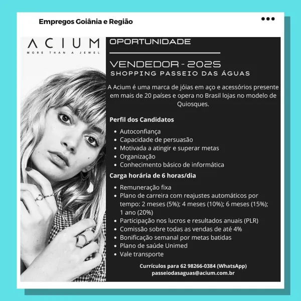 Empregos Goiania e Regiao

A C | U M OPORTUNIDADE

MORE THAN A JEWEL

WA S|) 2) @) ee Ol
SHOPPING PASSEIO DAS AGUAS

AAcium € uma marca de jdias em aco e acessdérios presente
em mais de 20 paises e opera no Brasil lojas no modelo de

YZ LOU] [ese (0 [9

‘| Perfil dos Candidatos

Cr NU i were oan ire Alera]

* Capacidade de persuasao

Com Coleyy7=or-We-We- [red ancaesye] 0\-3-Tan asa)

¢ Organizacao

¢ Conhecimento basico de informatica

Carga hordaria de 6 horas/dia

Lemme lax it-ore CoP ce)

Plano de carreira com reajustes automaticos por
tempo; 2 meses (5%); 4 meses (10%); 6 meses (15%);
1 ano (20%)

Participacdo nos Jucros e resultados anuais (PLR)
Comissao sobre todas as vendas de até 4%

Bonificagao semanal por metas batidas
Plano de satide Unimed

Vale transporte

Curriculos para 62 98266-0384 (WhatsApp)
passeiodasaguas@acium.com.br Empregos Goiania e Regiao

A C | U M OPORTUNIDADE

MORE THAN A

WS N|B)S 2a) s|- See =
SHOPPING PASSEIO DAS AGUAS

= A Acium é uma marca de jdias ...