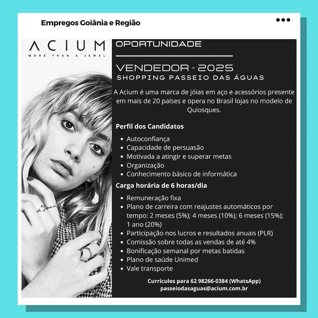 Empregos Goiania e Regiao

A C | U M OPORTUNIDADE

MORE THAN A JEWEL

WA S|) 2) @) ee Ol
SHOPPING PASSEIO DAS AGUAS

AAcium € uma marca de jdias em aco e acessdérios presente
em mais de 20 paises e opera no Brasil lojas no modelo de

YZ LOU] [ese (0 [9

‘| Perfil dos Candidatos

Cr NU i were oan ire Alera]

* Capacidade de persuasao

Com Coleyy7=or-We-We- [red ancaesye] 0\-3-Tan asa)

¢ Organizacao

¢ Conhecimento basico de informatica

Carga hordaria de 6 horas/dia

Lemme lax it-ore CoP ce)

Plano de carreira com reajustes automaticos por
tempo; 2 meses (5%); 4 meses (10%); 6 meses (15%);
1 ano (20%)

Participacdo nos Jucros e resultados anuais (PLR)
Comissao sobre todas as vendas de até 4%

Bonificagao semanal por metas batidas
Plano de satide Unimed

Vale transporte

Curriculos para 62 98266-0384 (WhatsApp)
passeiodasaguas@acium.com.br Empregos Goiania e Regiao

A C | U M OPORTUNIDADE

MORE THAN A

WS N|B)S 2a) s|- See =
SHOPPING PASSEIO DAS AGUAS

= A Acium é uma marca de jdias em aco e acessorios presente
em mais de 20 paises e opera no Brasil lojas no modelo de
Quiosques.

Perfil dos Candidatos

¢ Autoconfianga

© Capacidade de persuasdo

¢ Motivada a atingir e superar metas

* Organizagéo

* Conhecimento basico de informatica

Remuneracdao fixa

Plano de carreira com reajustes automaticos por
tempo: 2 meses (5%); 4 meses (10%); 6 meses (15%);
1 ano (20%)

Participagdo nos lucros e resultados anuais (PLR)
Comissdo sobre todas as vendas de até 4%
Bonificagao semanal por metas batidas

Plano de satide Unimed

Vale transporte

Curriculos para 62 98266-0384 (WhatsApp)
passeiodasaguas@acium.com.br Empregos Goiania e Regiado

AN Cc | U M OPORTUNIDADE

MORE THAN A SEWEL

=SB= 2ele = 8 =)
“SN SHOPPING PASSEIO DAS AGUAS

AAcium € uma marca de jdias em aco e acessdérios presente
em mais de 20 paises e opera no Brasil lojas no modelo de
Quiosques.

« Autoconfianca

* Capacidade de persuasao

¢ Motivada a atingir e superar metas

¢ Organizacdo

* Conhecimento basico de informatica

Carga hordaria de 6 horas/dia

icon ale] atciie- (r= lei

Plano de carreira com reajustes automaticos por
tempo: 2 meses (5%); 4 meses (10%); 6 meses (15%);
1 ano (20%)

Participacdo nos lucros e resultados anuais (PLR)
Comissdo sobre todas as vendas de até 4%

Bonificagao semanal por metas batidas
Tae mel=cr-l0 (elm Olaliaal te]

Vale transporte

Curriculos para 62 98266-0384 (WhatsApp)
passeiodasaguas@acium.com.br Empregos Goiania e Regiao

A Cc | U M OPORTUNIDADE

WAS IBIS oe)|s|- ee =
SHOPPING PASSEIO DAS AGUAS

A Acium é uma marca de jdias em ago e acessérios presente
em mais de 20 paises e opera no Brasil lojas no modelo de
Quiosques.

Perfil dos Candidatos

¢ Autoconfianga

¢ Capacidade de persuasdo

¢ Motivada a atingir e superar metas

© Organizagao

¢ Conhecimento basico de informatica
Carga horaria de 6 horas/dia

iSXla nT Ol ate 1c [e Ce)

Plano de carreira com reajustes automaticos por
tempo: 2 meses (5%); 4 meses (10%); 6 meses (15%);
1 ano (20%)

Participacdo nos lucros e resultados anuais (PLR)
Comissdo sobre todas as vendas de até 4%
Bonificagéo semanal por metas batidas

Plano de satide Unimed

Vale transporte

Curriculos para 62 98266-0384 (WhatsApp)
passeiodasaguas@acium.com.br Empregos Goiania e Regiao

A Cc | U M OPORTUNIDADE

MORE THAN A

4 S|) 4 | es Ot)
SHOPPING PASSEIO DAS AGUAS

AAcium é uma marca de jdias em aco e acessérios presente
em mais de 20 paises e opera no Brasil lojas no modelo de
Quiosques.

Pega ast ee}

¢ Autoconfianca

* Capacidade de persuasdo

¢ Motivada a atingir e superar metas

¢ Organizacdo

¢ Conhecimento basico de informatica

les Balee- lat Rs eRe ce)

ICT le ali (ecco Ce)

Plano de carreira com reajustes automaticos por
tempo: 2 meses (5%); 4 meses (10%); 6 meses (15%);
1 ano (20%)

Participagao nos lucros e resultados anuais (PLR)
Comissdo sobre todas as vendas de até 4%

Bonificagdo semanal por metas batidas
Plano de sauide Unimed

Vale transporte

Curriculos para 62 98266-0384 (WhatsApp)
passeiodasaguas@acium.com.br Empregos Goiania e Regiao

A Cc | U M OPORTUNIDADE

MORE THAN A JEWEL

VENDEDOR - 2025S
SHOPPING PASSEIO DAS AGUAS

A Acium é uma marca de jdias em aco e acessdérios presente
em mais de 20 paises e opera no Brasil lojas no modelo de
Quiosques.

Perfil dos Candidatos

¢ Autoconfianga

© Capacidade de persuasdo

¢ Motivada a atingir e superar metas

¢ Organizagao

¢ Conhecimento basico de informatica
Carga horaria de 6 horas/dia

ICT nT Ol at) [O MD ce)

Plano de carreira com reajustes automaticos por
tempo: 2 meses (5%); 4 meses (10%); 6 meses (15%);
1 ano (20%)

Participacdo nos lucros e resultados anuais (PLR)
Comissdo sobre todas as vendas de até 4%
Bonificacgdo semanal por metas batidas

Plano de satide Unimed

Vale transporte

Curriculos para 62 98266-0384 (WhatsApp)
Peeler Cora Tne n Le Empregos Goiania e Regiao

A C | U M OPORTUNIDADE

MORE THAN

VENDEDOR - 202S
SHOPPING PASSEIO DAS AGUAS

AAcium € uma marca de jdias em aco e acessdérios presente
em mais de 20 paises e opera no Brasil lojas no modelo de
Za Quiosques.
Za
Z; aimee Re Lie et Ihe)

¥
¢ Autoconfianga

« Capacidade de persuasdo

* Motivada a alingir e superar metas
* Organizacao

* Conhecimento basico de informatica

orTe-e Melee sR ele esl E-]

LsXcHneALodie= [era (O MMA Ca)

Plano de carreira com reajustes automaticos por
tempo: 2 meses (5%); 4 meses (10%); 6 meses (15%);
1 ano (20%)

Participacao nos lucros e resultados anuais (PLR)
Comissdao sobre todas as vendas de até 4%

Bonificagdo semanal por metas batidas
Plano de saude Unimed

Vale transporte

Curriculos para 62 98266-0384 (WhatsApp)
passeiodasaguas@acium.com.br Empregos Goiania e Regiao

A Cc | U M OPORTUNIDADE

MORE THAN A JEWEL

VENDEDOR - 202S
SHOPPING PASSEIO DAS AGUAS

A Acium é uma marca de jdias em aco e acessérios presente
em mais de 20 paises e opera no Brasil lojas no modelo de
Quiosques.

Tai eee Lister Led

¢ Autoconfianga

¢ Capacidade de persuasdo

¢ Motivada a atingir e superar metas

¢ Organizagao

* Conhecimento basico de informatica
Carga horaria de 6 horas/dia

ICT TO ate leon)

Plano de carreira com reajustes automaticos por
tempo: 2 meses (5%); 4 meses (10%); 6 meses (15%);
1 ano (20%)

Participacdo nos lucros e resultados anuais (PLR)
Comissdo sobre todas as vendas de até 4%
Bonificagéo semanal por metas batidas

Plano de satide Unimed

Vale transporte

Curriculos para 62 98266-0384 (WhatsApp)
Post rerCor tla Le Empregos Goiania e Regiao

A Cc | U M OPORTUNIDADE

MORE THAN

VENDEDOR - 202S
SHOPPING PASSEIO DAS AGUAS

Pw No U Tag ome Tia pare ee= (molto l ane on oe (el ti To] ges eet odB Kc)
em mais de 20 paises e opera no Brasil lojas no modelo de
Quiasques:

a Perfil dos Candidatos
4

Ce UieXeelalitcl ale)
Capacidade de persuasdo
Motivada a alingir e superar metas
Organizagao
Conhecimento basico de informatica

Carga horaria de 6 horas/dia

LpXc/ONCUALca= etce MD Cel

Plano de carreira com reajustes automaticos por
tempo: 2 meses (5%); 4 meses (10%); 6 meses (15%);
1 ano (20%)

Participacao nos lucros e resultados anuais (PLR)
Comissao sobre todas as vendas cle até 4%
Bonificagao semanal por metas batidas

Plano ce saude Unimed

A CHM aes aby Sern ccd

Curriculos para 62 98266-0384 (WhatsApp)
passeiodasaguas@acium.com.br Empregos Goiania e Regiao

A Cc | U M OPORTUNIDADE

MORE THAN A

VENDEDOR - 2022S
SHOPPING PASSEIO DAS AGUAS

AAcium é uma marca de jdias em aco e acessdérios presente
em mais de 20 paises e opera no Brasil lojas no modelo de
Quiosques.

aT emer Lact Led

* Autoconfianga

¢ Capacidade de persuasdo

¢ Motivada a atingir e superar metas

¢ Organizagao

¢ Conhecimento basico de informatica
fee me eee ele)

ICT gaTO ate 1e Ten]

Plano de carreira com reajustes automaticos por
tempo: 2 meses (5%); 4 meses (10%); 6 meses (15%);
1 ano (20%)

Participacdo nos lucros e resultados anuais (PLR)
Comissdo sobre todas as vendas de até 4%
Bonificacgéo semanal por metas batidas

Plano de satide Unimed

Vale transporte

Curriculos para 62 98266-0384 (WhatsApp)
Pres otrer Cor aL Rela Le