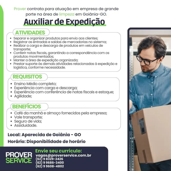 Prover contrata para atuagdo em empresa de grande
porte na Grea de limpeza em Goidnia-Go.

ATIVIDADES

Separar e organizar produtos para envio aos clientes;

Registrar as entradas e saidas de mercadorias no sistema;
Realizar a carga e descarga de produtos em veiculos de
transporte;

Conferir notas fiscais, garantindo a correspondéncia com os
produtos movimentados;

Manter a Grea de expedicdo organizada;

Prestar suporte Gs demais atividades relacionadas  expedigdo e
logistica, conforme necessidade.

REQUISITOS

* Ensino Médio completo;

* Experiéncia com carga e descarga;

* Experiéncia com conferéncia de notas fiscais e estoque;
* Agilidade;

   
    

  

 

 

 

     
       

BENEFICIOS

° Café da manha e almogo fornecidos pela empresa;
° Vale transporte;

* Seguro de vida;

° Assiduidade.

 

Local: Aparecida de Goidnia - GO
HorGrio: Disponibilidade de hordrio

PROVER vagas@ eee ade ane

(62) 98329-2426
(62) 99686-3400
(62) 9 9608-4802 rover contrata para atuagdo em empresa de...