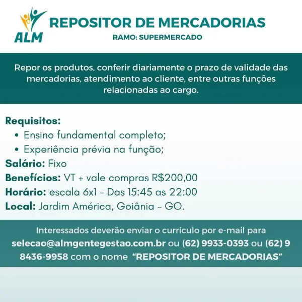 @
Wr REPOSITOR DE MERCADORIAS

ALM RAMO: SUPERMERCADO

Repor os produtos, conferir diariamente o prazo de validade das

mercadorias, atendimento ao cliente, entre outras fun¢oes
relacionadas ao cargo.

 

Requisitos:

¢ Ensino fundamental completo;

e Experiéncia prévia na fungdo;
Salario: Fixo
Beneficios: VT + vale compras R$200,00

Horario: escala 6x] - Das 15:45 as 22:00
Local: Jardim América, Goidnia - GO.

Interessados deverao enviar o curriculo por e-mail para

selecao@almgentegestao.com.br ou (62) 9933-0393 ou (62) 9
8436-9958 com o nome “REPOSITOR DE MERCADORIAS’” @
7 REPOSITOR DE MERCADORIAS

ALM RAMO: SUPERMERCADO

Repor os produtos, conferir diariamente o prazo de validade das

mercadorias, atendimento ao cliente, entre outras fun¢coes
relacionadas ao cargo.

 

Requisitos:

e Ensino fundamental completo;

e Experiéncia prévia na fungdo;
Salario: Fixo
Beneficios: VT + vale compras R$200,00

Hordario: escala 6x] - Das 15:45 as 22:00
Local: Jardim América, Goidnia - GO.

In...