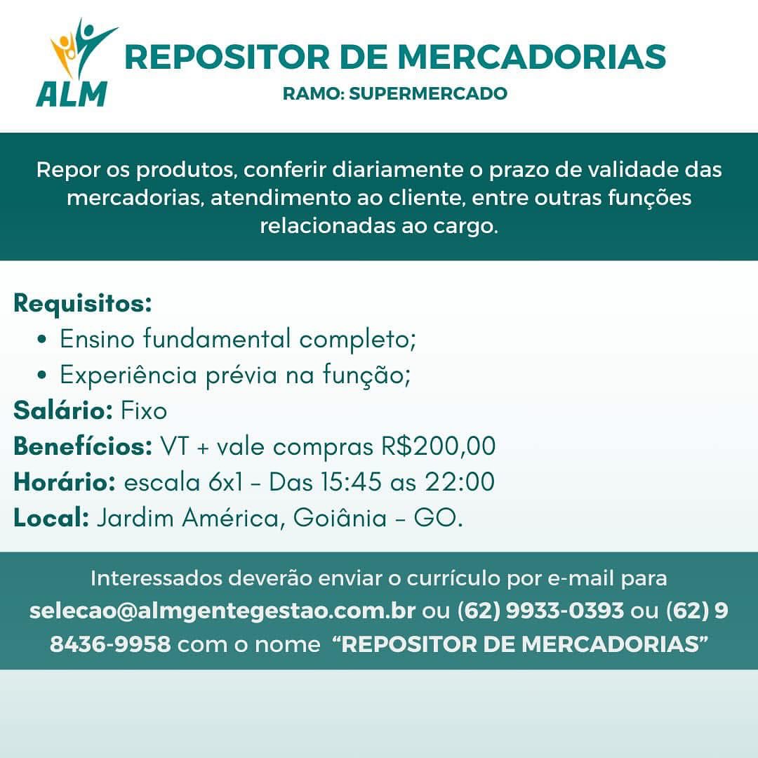 @
Wr REPOSITOR DE MERCADORIAS

ALM RAMO: SUPERMERCADO

Repor os produtos, conferir diariamente o prazo de validade das

mercadorias, atendimento ao cliente, entre outras fun¢oes
relacionadas ao cargo.

 

Requisitos:

¢ Ensino fundamental completo;

e Experiéncia prévia na fungdo;
Salario: Fixo
Beneficios: VT + vale compras R$200,00

Horario: escala 6x] - Das 15:45 as 22:00
Local: Jardim América, Goidnia - GO.

Interessados deverao enviar o curriculo por e-mail para

selecao@almgentegestao.com.br ou (62) 9933-0393 ou (62) 9
8436-9958 com o nome “REPOSITOR DE MERCADORIAS’” @
7 REPOSITOR DE MERCADORIAS

ALM RAMO: SUPERMERCADO

Repor os produtos, conferir diariamente o prazo de validade das

mercadorias, atendimento ao cliente, entre outras fun¢coes
relacionadas ao cargo.

 

Requisitos:

e Ensino fundamental completo;

e Experiéncia prévia na fungdo;
Salario: Fixo
Beneficios: VT + vale compras R$200,00

Hordario: escala 6x] - Das 15:45 as 22:00
Local: Jardim América, Goidnia - GO.

Interessados deverao enviar 0 curriculo por e-mail para
selecao@almgentegestao.com.br ou (62) 9933-0393 ou (62) 9

8436-9958 como nome “REPOSITOR DE MERCADORIAS” @
Wr REPOSITOR DE MERCADORIAS

A LM RAMO: SUPERMERCADO

Repor os produtos, conferir diariamente o prazo de validade das

mercadorias, atendimento ao cliente, entre outras fun¢des
relacionadas ao cargo.

 

Requisitos:

¢ Ensino fundamental completo;

e Experiéncia prévia na tungao;
Saldrio: Fixo
Beneficios: VT + vale compras R$200,00
Horario: escala 6x] - Das 15:45 as 22:00
Local: Jardim América, Goidnia - GO.

Interessados deverao enviar 0 curriculo por e-mail para

selecao@almgentegestao.com.br ou (62) 9933-0393 ou (62) 9
8436-9958 com o nome “REPOSITOR DE MERCADORIAS” U
wr REPOSITOR DE MERCADORIAS

ALM RAMO: SUPERMERCADO

Repor os produtos, conferir diariamente o prazo de validade das

mercadorias, atendimento ao cliente, entre outras fun¢coes
relacionadas ao cargo.

 

Requisitos:

¢ Ensino fundamental completo;

e Experiéncia prévia na fungdo;
Salario: Fixo
Beneficios: VT + vale compras R$200,00
Horario: escala 6x1 - Das 15:45 as 22:00

Local: Jardim América, Goidnia - GO.

Interessados deverao enviar o curriculo por e-mail para
selecao@almgentegestao.com.br ou (62) 9933-0393 ou (62) 9

8436-9958 com o nome “REPOSITOR DE MERCADORIAS” @
Ww REPOSITOR DE MERCADORIAS

ALM RAMO: SUPERMERCADO

Repor os produtos, conferir diariamente o prazo de validade das

mercadorias, atendimento ao cliente, entre outras funcdes
relacionadas ao cargo.

 

Requisitos:

¢ Ensino fundamental completo;

e Experiéncia prévia na tungao;
Salario: Fixo
Beneficios: VT + vale compras R$200,00

Horario: escala 6x1 - Das 15:45 as 22:00
Local: Jardim América, Goidnia - GO.

Interessados deverao enviar 0 curriculo por e-mail para

selecao@almgentegestao.com.br ou (62) 9933-0393 ou (62) 9
8436-9958 com o nome “REPOSITOR DE MERCADORIAS” @
wy REPOSITOR DE MERCADORIAS

ALM RAMO: SUPERMERCADO

Repor os produtos, conferir diariamente o prazo de validade das

mercadorias, atendimento ao cliente, entre outras fun¢des
relacionadas ao cargo.

 

Requisitos:

¢ Ensino fundamental completo;

e Experiéncia prévia na fungdo;
Salario: Fixo
Beneficios: VT + vale compras R$200,00

Hordario: escala 6x1 - Das 15:45 as 22:00
Local: Jardim América, Goidnia - GO.

Interessados deverao enviar o curriculo por e-mail para

selecao@almgentegestao.com.br ou (62) 9933-0393 ou (62) 9
8436-9958 com o nome “REPOSITOR DE MERCADORIAS” Wr REPOSITOR DE MERCADORIAS

ALM RAMO: SUPERMERCADO

Repor os produtos, conferir diariamente o prazo de validade das

mercadorias, atendimento ao cliente, entre outras fun¢does
relacionadas ao cargo.

 

Requisitos:

¢ Ensino fundamental completo;

¢ Experiéncia prévia na fungdo;
Salario: Fixo
Beneficios: VT + vale compras R$200,00
HorGrio: escala 6x1 - Das 15:45 as 22:00
Loeal: Jardim América, Goidnia - GO.

Interessados deverao enviar o curriculo por e-mail para

selecao@almgentegestao.com.br ou (62) 9933-0393 ou (62) 9
8436-9958 como nome “REPOSITOR DE MERCADORIAS” REPOSITOR DE MERCADORIAS

ALM RAMO: SUPERMERCADO

Repor os produtos, conferir diariamente o prazo de validade das

mercadorias, atendimento ao cliente, entre outras fun¢des
relacionadas ao cargo.

 

Requisitos:

e Ensino fundamental completo;

¢ Experiéncia prévia na fungdo;
Salario: Fixo
Beneficios: VT + vale compras R$200,00

Hordario: escala 6x1 - Das 15:45 as 22:00
Local: Jardim América, Goidnia - GO.

Interessados deverao enviar o curriculo por e-mail para
selecao@almgentegestao.com.br ou (62) 9933-0393 ou (62) 9

8436-9958 com o nome “REPOSITOR DE MERCADORIAS” Wr REPOSITOR DE MERCADORIAS

ALM RAMO: SUPERMERCADO

Repor os produtos, conferir diariamente o prazo de validade das

mercadorias, atendimento ao cliente, entre outras fun¢does
relacionadas ao cargo.

 

Requisitos:

¢ Ensino fundamental completo;

¢ Experiéncia prévia na fungao;
Salario: Fixo
Beneficios: VT + vale compras R$200,00
HorGrio: escala 6x] - Das 15:45 as 22:00
Loeal: Jardim América, Goidnia - GO.

Interessados deverao enviar o curriculo por e-mail para

selecao@almgentegestao.com.br ou (62) 9933-0393 ou (62) 9
8436-9958 como nome “REPOSITOR DE MERCADORIAS” REPOSITOR DE MERCADORIAS

ALM RAMO: SUPERMERCADO

Repor os produtos, conferir diariamente o prazo de validade das

mercadorias, atendimento ao cliente, entre outras fun¢des
relacionadas ao cargo.

 

Requisitos:

e Ensino fundamental completo;

¢ Experiéncia prévia na fungdo;
Salario: Fixo
Beneficios: VT + vale compras R$200,00

Horario: escala 6x1 - Das 15:45 as 22:00
Local: Jardim América, Goidnia - GO.

Interessados deverao enviar o curriculo por e-mail para
selecao@almgentegestao.com.br ou (62) 9933-0393 ou (62) 9

8436-9958 com o nome “REPOSITOR DE MERCADORIAS’”