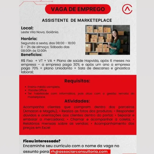 re ¢

ASSISTENTE DE MARKETEPLACE

Local:
Leste Vila Nova, Goiania.

HorGrio:

Segunda a sexta, das 08:00 - 18:00
0 - 2h de almogo; SGbado das
08:00h ds 12:00h

Beneficios:

R$ Fixo + VT + VA + Plano de satide Hapvida, apés 6 meses na
empresa —- a empresa paga 30% e apés um ano a empresa
paga 70% + plano Uniodonto + Sala de descanso e ginastica
laboral;

 

 

Ficou interessado?
Encaminhe seu curriculo com o nome da vaga no

assunto para:fggvokeRrrerellelgerelareiicelaremerelagl bere arias ==

=D «

ASSISTENTE DE MARKETEPLACE

Local:
Leste Vila Nova, Goiania.

HorGrio:

Segunda a sexta, das 08:00 - 18:00
0 - 2h de almogo; Sabado das
08:00h Gs 12:00h

Beneficios:

R$ Fixo + VT + VA + Plano de satide Hapvida, apdos 6 meses na
empresa — a empresa paga 30% e apdés um ano a empresa
paga 70% + plano Uniodonto + Sala de descanso e ginastica
laboral;

 

 

Ficouinteressado?
Encaminhe seu curriculo com o nome da vaga no

folie laicell elelgen rh @associarconsultoria.com | ae ¢

ASSISTENTE DE...