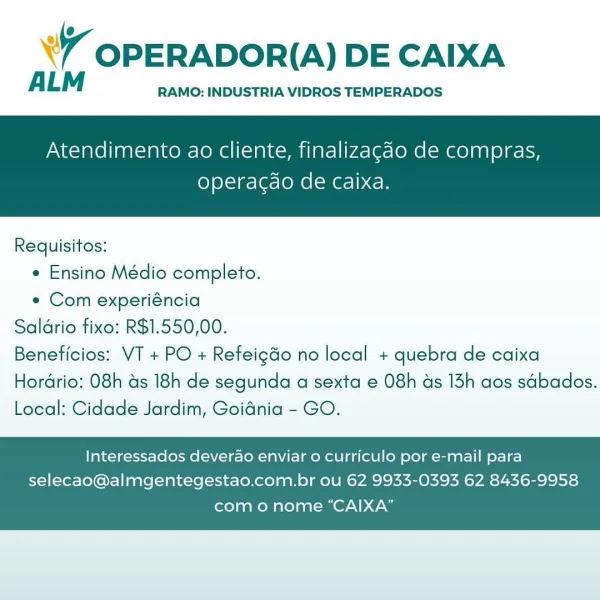 ’ OPERADOR(A) DE CAIXA

ALM RAMO: INDUSTRIA VIDROS TEMPERADOS

Atendimento ao cliente, finalizagao de compras,

operacgao de Caixa.

 

Requisitos:
* Ensino Médio completo.
« Com experiéncia
Saldrio fixo: R$1.550,00.
Beneficios: VT + PO + Refeigdo no local + quebra de caixa

Hordrio: 08h as 18h de segunda a sexta e 08h as 13h aos sdbados.
Local: Cidade Jardim, Goidnia - GO.

Interessados deverao enviar o curriculo por e-mail para
selecao@almgentegestao.com.br ou 62 9933-0393 62 8436-9958

como nome “CAIXA” WY OPERADOR(A) DE CAIXA

A LM RAMO: INDUSTRIA VIDROS TEMPERADOS

Atendimento ao cliente, finalizagdo de compras,

operacdo de caixa.

 

Requisitos:

* Ensino Médio completo.

e Com experiéncia
Saldrio fixo: R$1.550,00.
Beneficios: VT + PO + Refeig&o no local + quebra de caixa
Hordrio: 08h as 18h de segunda a sexta e 08h ds 13h aos sdbados.
Local: Cidade Jardim, Goidnia - GO.

Interessados deverao enviar 0 curriculo por e-mail para
selecao@almgentegestao.com.br ou 62 9933-0393 62 ...