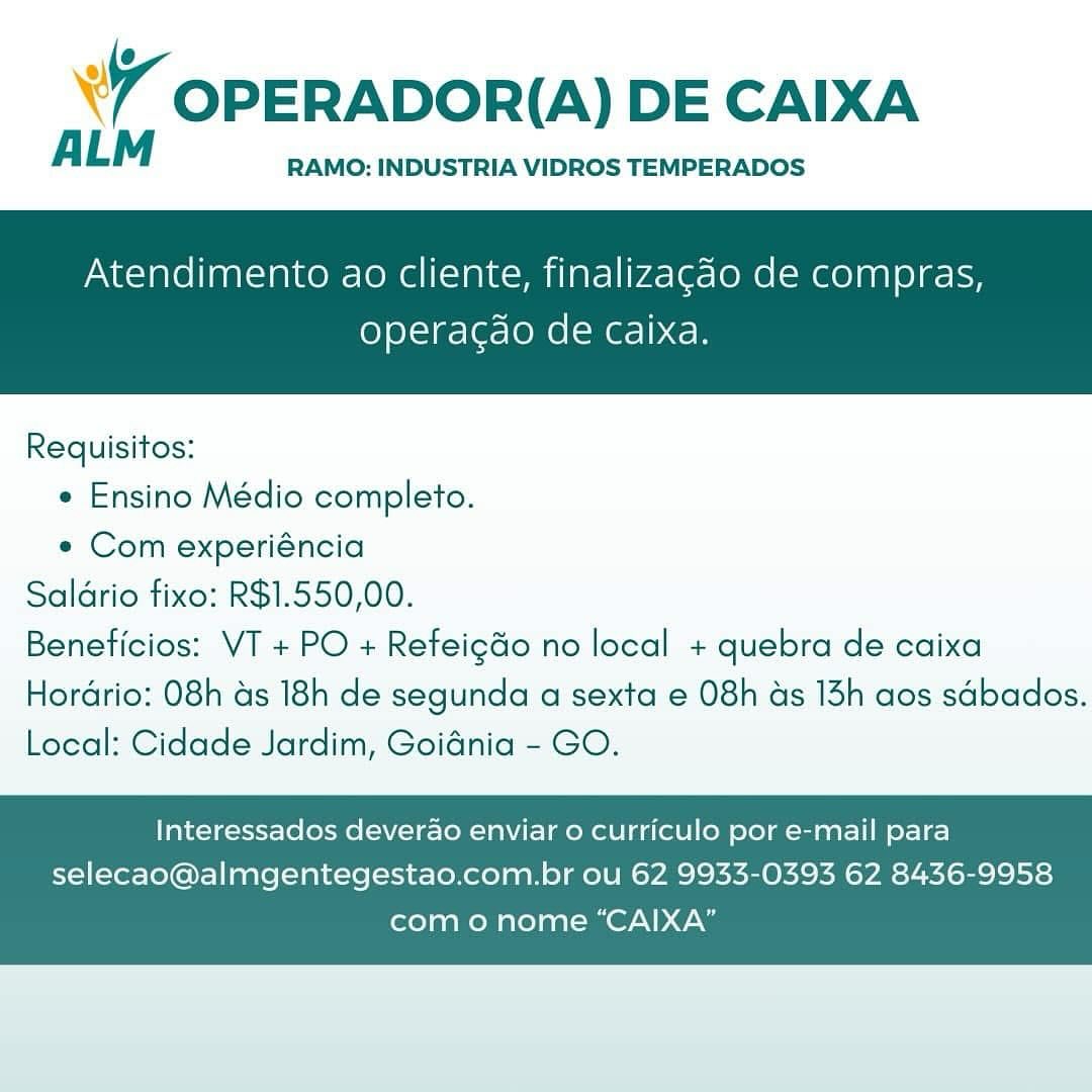 ’ OPERADOR(A) DE CAIXA

ALM RAMO: INDUSTRIA VIDROS TEMPERADOS

Atendimento ao cliente, finalizagao de compras,

operacgao de Caixa.

 

Requisitos:
* Ensino Médio completo.
« Com experiéncia
Saldrio fixo: R$1.550,00.
Beneficios: VT + PO + Refeigdo no local + quebra de caixa

Hordrio: 08h as 18h de segunda a sexta e 08h as 13h aos sdbados.
Local: Cidade Jardim, Goidnia - GO.

Interessados deverao enviar o curriculo por e-mail para
selecao@almgentegestao.com.br ou 62 9933-0393 62 8436-9958

como nome “CAIXA” WY OPERADOR(A) DE CAIXA

A LM RAMO: INDUSTRIA VIDROS TEMPERADOS

Atendimento ao cliente, finalizagdo de compras,

operacdo de caixa.

 

Requisitos:

* Ensino Médio completo.

e Com experiéncia
Saldrio fixo: R$1.550,00.
Beneficios: VT + PO + Refeig&o no local + quebra de caixa
Hordrio: 08h as 18h de segunda a sexta e 08h ds 13h aos sdbados.
Local: Cidade Jardim, Goidnia - GO.

Interessados deverao enviar 0 curriculo por e-mail para
selecao@almgentegestao.com.br ou 62 9933-0393 62 8436-9958

com o nome “CAIXA” W OPERADOR(A) DE CAIXA

ALM RAMO: INDUSTRIA VIDROS TEMPERADOS

Atendimento ao cliente, finalizagao de compras,

operagdo de caixa.

 

Requisitos:
e Ensino Médio completo.
e Com experiéncia
Saldrio fixo: R$1.550,00.
Beneficios: VT + PO + Refeig&o no local + quebra de caixa

Hordrio: 08h as 18h de segunda a sexta e 08h as 13h aos sdbados.
Local: Cidade Jardim, Goidnia - GO.

Interessados deverao enviar 0 curriculo por e-mail para
selecao@almgentegestao.com.br ou 62 9933-0393 62 8436-9958

com o nome “CAIXA” &Y OPERADOR(A) DE CAIXA

ALM RAMO: INDUSTRIA VIDROS TEMPERADOS

Atendimento ao cliente, finalizagao de compras,

operacao de caixa.

 

Requisitos:

* Ensino Médio completo.

e Com experiéncia
Saldrio fixo: R$1.550,00.
Beneficios: VT + PO + Refeigdo no local + quebra de caixa
Hordrio: 08h as 18h de segunda a sexta e 08h ds 13h aos sdbados.
Local: Cidade Jardim, Goidnia - GO.

Interessados deverdao enviar o curriculo por e-mail para
selecao@almgentegestao.com.br ou 62 9933-0393 62 8436-9958

com o nome “CAIXA” ’ OPERADOR(A) DE CAIXA

ALM RAMO: INDUSTRIA VIDROS TEMPERADOS

Atendimento ao cliente, finalizagao de compras,

operacdo de caixa.

 

Requisitos:
« Ensino Médio completo.
¢ Com experiéncia
Saldrio fixo: R$1.550,00.
Beneficios: VT + PO + Refeig&o no local + quebra de caixa

Hordrio: 08h as 18h de segunda a sexta e 08h as 13h aos sdbados.
Local: Cidade Jardim, Goidnia - GO.

Interessados deverao enviar 0 curriculo por e-mail para
selecao@almgentegestao.com.br ou 62 9933-0393 62 8436-9958

como nome “CAIXA” w OPERADOR(A) DE CAIXA

ALM RAMO: INDUSTRIA VIDROS TEMPERADOS

Atendimento ao cliente, finalizagao de compras,

operacao de caixa.

 

Requisitos:

* Ensino Médio completo.

e Com experiéncia
Saldrio fixo: R$1.550,00.
Beneficios: VT + PO + Refeig&o no local + quebra de caixa
Hordrio: 08h as 18h de segunda a sexta e 08h ds 13h aos sdbados.
Local: Cidade Jardim, Goidnia - GO.

Interessados deverao enviar o curriculo por e-mail para
selecao@almgentegestao.com.br ou 62 9933-0393 62 8436-9958

com o nome “CAIXA” ¥7 OPERADORI(A) DE CAIXA

A LM RAMO: INDUSTRIA VIDROS TEMPERADOS

Atendimento ao cliente, finalizagao de compras,

operagdao de caixa.

 

Requisitos:
¢ Ensino Médio completo.
e Com experiéncia
Saldrio fixo: R$1.550,00.
Beneficios: VT + PO + Refeigdo no local + quebra de caixa

Hordrio: O8h ds 18h de segunda a sexta e 08h ds 13h aos sdbados.
Local: Cidade Jardim, Goidnia - GO.

Interessados deverao enviar o curriculo por e-mail para
selecao@almgentegestao.com.br ou 62 9933-0393 62 8436-9958

como nome “CAIXA” 7 OPERADOR(A) DE CAIXA

ALM RAMO: INDUSTRIA VIDROS TEMPERADOS

Atendimento ao cliente, finalizagdo de compras,

Operacdo de caixa.

 

Requisitos:

e Ensino Médio completo.

* Com experiéncia
Saldrio fixo: R$1.550,00.
Beneficios: VT + PO + Refeigdo no local + quebra de caixa
Hordrio: 08h as 18h de segunda a sexta e 08h ds 13h aos sdbados.
Local: Cidade Jardim, Goidnia - GO.

Interessados deverao enviar o curriculo por e-mail para
selecao@almgentegestao.com.br ou 62 9933-0393 62 8436-9958

com o nome “CAIXA” W OPERADOR(A) DE CAIXA

A LM RAMO: INDUSTRIA VIDROS TEMPERADOS

Atendimento ao cliente, finalizagao de compras,

operagdao de caixa.

 

Requisitos:

e Ensino Médio completo.

e Com experiéncia
Saldrio fixo: R$1.550,00.
Beneficios: VT + PO + Refeigdo no local + quebra de caixa
HorGrio: 08h ds 18h de segunda a sexta e 08h ds 13h aos sdbados.
Local: Cidade Jardim, Goiania - GO.

Interessados deverao enviar o curriculo por e-mail para
selecao@almgentegestao.com.br ou 62 9933-0393 62 8436-9958

como nome “CAIXA” 7 OPERADOR(A) DE CAIXA

ALM RAMO: INDUSTRIA VIDROS TEMPERADOS

Atendimento ao cliente, finalizagdo de compras,

operagdo de caixa.

 

Requisitos:

« Ensino Médio completo.

* Com experiéncia
Saldrio fixo: R$1.550,00.
Beneficios: VT + PO + Refeigdo no local + quebra de caixa
Hordrio: 08h as 18h de segunda a sexta e 08h ds 13h aos sdbados.
Local: Cidade Jardim, Goidnia - GO.

Interessados deverao enviar o curriculo por e-mail para
selecao@almgentegestao.com.br ou 62 9933-0393 62 8436-9958

com o nome “CAIXA”