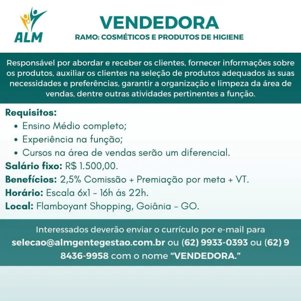 Wr VENDEDORA

ALM RAMO: COSMETICOS E PRODUTOS DE HIGIENE

Responsavel por abordar e receber os clientes, fornecer informagoes sobre
os produtos, auxiliar os clientes na selecao de produtos adequados as suas

necessidades e preferéncias, garantir a organiza¢ao e limpeza da area de
vendas, dentre outras atividades pertinentes a fun¢ao.

 

Requisitos:

e Ensino Médio completo;

e Experiéncia na fungdo;

e Cursos na drea de vendas serdo um diferencial.
Salario fixo: R$ 1.500,00.
Beneficios: 2,5% ComissGo + Premiagdo por meta + VT.
HorGrio: Escala 6x1 - 16h ds 22h.
Local: Flamboyant Shopping, Goidnia - GO.

Interessados deverao enviar o curriculo por e-mail para

selecao@almgentegestao.com.br ou (62) 9933-0393 ou (62)9
8436-9958 com o nome “VENDEDORA.” VENDEDORA

ALM RAMO: COSMETICOS E PRODUTOS DE HIGIENE

Responsavel por abordar e receber os clientes, fornecer informagdes sobre
os produtos, auxiliar os clientes na selegao de produtos adequados as suas

necessidades e preferéncias, gara...