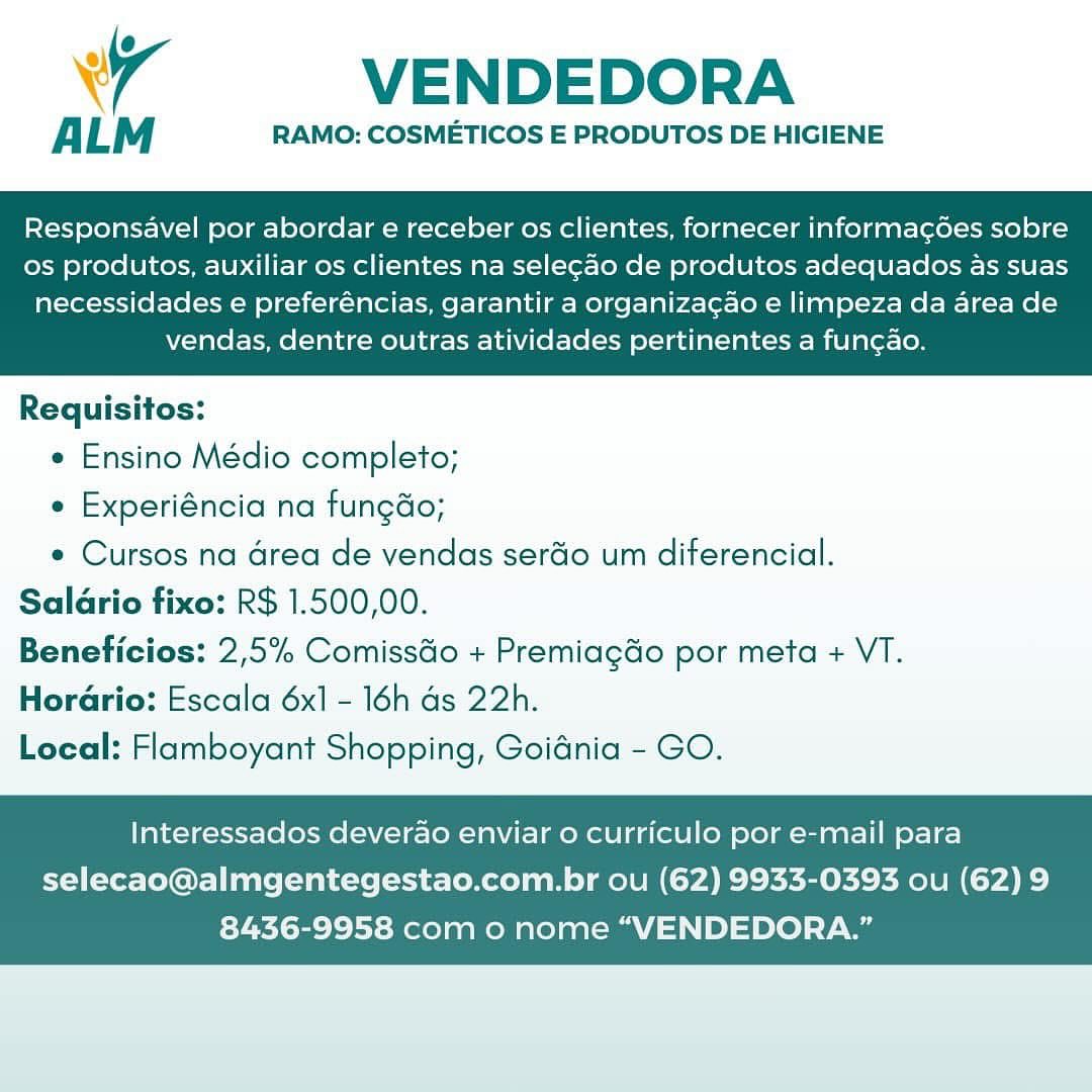 Wr VENDEDORA

ALM RAMO: COSMETICOS E PRODUTOS DE HIGIENE

Responsavel por abordar e receber os clientes, fornecer informagoes sobre
os produtos, auxiliar os clientes na selecao de produtos adequados as suas

necessidades e preferéncias, garantir a organiza¢ao e limpeza da area de
vendas, dentre outras atividades pertinentes a fun¢ao.

 

Requisitos:

e Ensino Médio completo;

e Experiéncia na fungdo;

e Cursos na drea de vendas serdo um diferencial.
Salario fixo: R$ 1.500,00.
Beneficios: 2,5% ComissGo + Premiagdo por meta + VT.
HorGrio: Escala 6x1 - 16h ds 22h.
Local: Flamboyant Shopping, Goidnia - GO.

Interessados deverao enviar o curriculo por e-mail para

selecao@almgentegestao.com.br ou (62) 9933-0393 ou (62)9
8436-9958 com o nome “VENDEDORA.” VENDEDORA

ALM RAMO: COSMETICOS E PRODUTOS DE HIGIENE

Responsavel por abordar e receber os clientes, fornecer informagdes sobre
os produtos, auxiliar os clientes na selegao de produtos adequados as suas

necessidades e preferéncias, garantir a organizagao e limpeza da area de
vendas, dentre outras atividades pertinentes a fun¢ao.

 

Requisitos:

e Ensino Médio completo;

¢ Experiéncia na fungdo;

e Cursos na Grea de vendas serdo um diferencial.
Salario fixo: R$ 1.500,00.
Beneficios: 2,5% ComissGo + Premiagdo por meta + VT.

Horario: Escala 6x1 - 16h ds 22h.
Local: Flamboyant Shopping, Goidnia - GO.

Interessados deverao enviar o curriculo por e-mail para
selecao@almgentegestao.com.br ou (62) 9933-0393 ou (62) 9

8436-9958 com o nome “VENDEDORA.” 4 VENDEDORA

ALM RAMO: COSMETICOS E PRODUTOS DE HIGIENE

Responsavel por abordar e receber os clientes, fornecer informagoes sobre
os produtos, auxiliar os clientes na sele¢ao de produtos adequados as suas

necessidades e preferéncias, garantir a organiza¢ao e limpeza da area de
vendas, dentre outras atividades pertinentes a fun¢ao.

 

Requisitos:

e Ensino Médio completo;

e Experiéncia na fungdo;

e Cursos na Grea de vendas serdio um diferencial.
Salario fixo: R$ 1.500,00.
Beneficios: 2,5% ComissGo + Premiagéo por meta + VT.

HorGrio: Escala 6x1 - 16h ds 22h.
Local: Flamboyant Shopping, Goidnia - GO.

Interessados deverao enviar o curriculo por e-mail para

selecao@almgentegestao.com.br ou (62) 9933-0393 ou (62) 9
8436-9958 com o nome “VENDEDORA.” VENDEDORA

ALM RAMO: COSMETICOS E PRODUTOS DE HIGIENE

Responsavel por abordar e receber os clientes, fornecer informagoes sobre
os produtos, auxiliar os clientes na selegao de produtos adequados as suas

necessidades e preferéncias, garantir a organizagao e limpeza da area de
vendas, dentre outras atividades pertinentes a fungao.

 

Requisitos:

e Ensino Médio completo;

e Experiéncia na fungdo;

e Cursos na Grea de vendas serdo um diferencial.
Saldrio fixo: R$ 1.500,00.
Beneficios: 2,5% Comissdo + Premiagdo por meta + VT.

Horario: Escala 6x1 - 16h ds 22h.
Local: Flamboyant Shopping, Goidnia - GO.

Interessados deverao enviar o curriculo por e-mail para
selecao@almgentegestao.com.br ou (62) 9933-0393 ou (62) 9

8436-9958 com o nome “VENDEDORA.” 4 VENDEDORA

ALM RAMO: COSMETICOS E PRODUTOS DE HIGIENE

Responsavel por abordar e receber os clientes, fornecer informagées sobre
os produtos, auxiliar os clientes na sele¢ao de produtos adequados as suas

necessidades e preferéncias, garantir a organiza¢ao e limpeza da area de
vendas, dentre outras atividades pertinentes a fun¢ao.

 

Requisitos:

e Ensino Médio completo;

« Experiéncia na fungdo;

e Cursos na Grea de vendas serdo um diferencial.
Salario fixo: R$ 1.500,00.
Beneficios: 2,5% Comissdo + Premiagdo por meta + VT.

Horario: Escala 6x1 - 16h ds 22h.
Local: Flamboyant Shopping, Goidnia - GO.

Interessados deverao enviar 0 curriculo por e-mail para

selecao@almgentegestao.com.br ou (62) 9933-0393 ou (62) 9
8436-9958 com o nome “VENDEDORA.” VENDEDORA

ALM RAMO: COSMETICOS E PRODUTOS DE HIGIENE

Responsavel por abordar e receber os clientes, fornecer informag¢goes sobre
os produtos, auxiliar os clientes na selegao de produtos adequados as suas

necessidades e preferéncias, garantir a organizagao e limpeza da area de
vendas, dentre outras atividades pertinentes a fungao.

 

Requisitos:

e Ensino Médio completo;

e Experiéncia na fungdo;

e Cursos na drea de vendas ser&o um diferencial.
Saldrio fixo: R$ 1.500,00.
Beneficios: 2,5% ComissGo + Premiagdo por meta + VT.

HorGrio: Escala 6x1 - 16h ds 22h.
Local: Flamboyant Shopping, Goidnia - GO.

Interessados deverao enviar o curriculo por e-mail para

selecao@almgentegestao.com.br ou (62) 9933-0393 ou (62) 9
8436-9958 com o nome “VENDEDORA.” Wr VENDEDORA

ALM RAMO: COSMETICOS E PRODUTOS DE HIGIENE

Responsavel por abordar e receber os clientes, fornecer informac¢csdes sobre
os produtos, auxiliar os clientes na selecao de produtos adequados as suas

necessidades e preferéncias, garantir a organiza¢ao e limpeza da area de
vendas, dentre outras atividades pertinentes a fun¢ao.

 

Requisitos:

e Ensino Médio completo;

e Experiéncia na fungdo;

¢ Cursos na area de vendas serdio um diferencial.
Salario fixo: R$ 1.500,00.
Beneficios: 2,5% Comisséo + Premiag&o por meta + VT.
HorGrio: Escala 6x1 - 16h ds 22h.
Local: Flamboyant Shopping, Goidnia - GO.

Interessados deverao enviar o curriculo por e-mail para

selecao@almgentegestao.com.br ou (62) 9933-0393 ou (62) 9
8436-9958 com o nome “VENDEDORA.” VENDEDORA

ALM RAMO: COSMETICOS E PRODUTOS DE HIGIENE

Responsavel por abordar e receber os clientes, fornecer informagoes sobre
os produtos, auxiliar os clientes na seleg¢ao de produtos adequados as suas

necessidades e preferéncias, garantir a organizagao e limpeza da area de
vendas, dentre outras atividades pertinentes a funcao.

 

Requisitos:

e Ensino Médio completo;

e Experiéncia na fungdo;

e Cursos na drea de vendas ser&o um diferencial.
Salario fixo: R$ 1.500,00.
Beneficios: 2,5% ComissGo + Premiagdo por meta + VT.
HorGrio: Escala 6x1 - 16h ds 22h.

Local: Flamboyant Shopping, Goidnia - GO.

Interessados deverao enviar o curriculo por e-mail para
selecao@almgentegestao.com.br ou (62) 9933-0393 ou (62) 9

8436-9958 com o nome “VENDEDORA.” \ VENDEDORA

ALM RAMO: COSMETICOS E PRODUTOS DE HIGIENE

Responsavel por abordar e receber os clientes, fornecer informac6es sobre
os produtos, auxiliar os clientes na selecao de produtos adequados as suas

necessidades e preferéncias, garantir a organizacao e limpeza da area de
vendas, dentre outras atividades pertinentes a funcao.

 

Requisitos:

e Ensino Médio completo;

e Experiéncia na fungdo;

e Cursos na area de vendas serdio um diferencial.
Saldrio fixo: R$ 1.500,00.
Beneficios: 2,5% ComissGo + Premiagdo por meta + VT.
HorGrio: Escala 6x1 = 16h ds 22h.
Local: Flamboyant Shopping, Goidnia - GO.

Interessados deverao enviar o curriculo por e-mail para

selecao@almgentegestao.com.br ou (62) 9933-0393 ou (62) 9
8436-9958 com o nome “VENDEDORA.” VENDEDORA

ALM RAMO: COSMETICOS E PRODUTOS DE HIGIENE

Responsavel por abordar e receber os clientes, fornecer informag6es sobre
os produtos, auxiliar os clientes na seleg¢ao de produtos adequados as suas

necessidades e preferéncias, garantir a organizacao e limpeza da area de
vendas, dentre outras atividades pertinentes a funcao.

 

Requisitos:

¢ Ensino Médio completo;

e Experiéncia na fungdo;

* Cursos na drea de vendas ser&o um diferencial.
Salario fixo: R$ 1.500,00.
Beneficios: 2,5% ComissGo + Premiagdo por meta + VT.
Horario: Escala 6x1 - 16h ds 22h.

Local: Flamboyant Shopping, Goidnia - GO.

Interessados deverao enviar o curriculo por e-mail para

selecao@almgentegestao.com.br ou (62) 9933-0393 ou (62) 9
8436-9958 com o nome “VENDEDORA.”