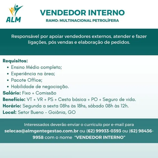 wr VENDEDOR INTERNO

A LM RAMO: MULTINACIONAL PETROLIFERA

Responsavel por apoiar vendedores externos, atender e fazer

ligagdes, pos vendas e elaboracao de pedidos.

 

Requisitos:

* Ensino Médio completo;

e Experiéncia na area;

e Pacote Office;

* Habilidade de negociagdo.
Salario: Fixo + Comissdo
Beneficio: VT + VR + PS + Cesta basica + PO + Seguro de vida.
Herario: Segunda a sexta O8hs ds I8hs, sabado O8h ds 12h.
Local: Setor Bueno - Goidnia, GO

Interessados deverao enviar o curriculo por e-mail para

selecao@almgentegestao.com.br ou (62) 99933-0393 ou (62) 98436-
9958 como nome “VENDEDOR INTERNO” VENDEDOR INTERNO

ALM RAMO: MULTINACIONAL PETROLIFERA

Responsavel por apoiar vendedores externos, atender e fazer

ligac6es, pds vendas e elaboracao de pedidos.

 

Requisitos:

* Ensino Médio completo;

¢ Experiéncia na area;

e Pacote Office;

* Habilidade de negociagao.
Salario: Fixo + Comissdo
Beneficio: VT + VR + PS + Cesta bdsica + PO + Seguro de vida.
Horario: Segunda a sex...