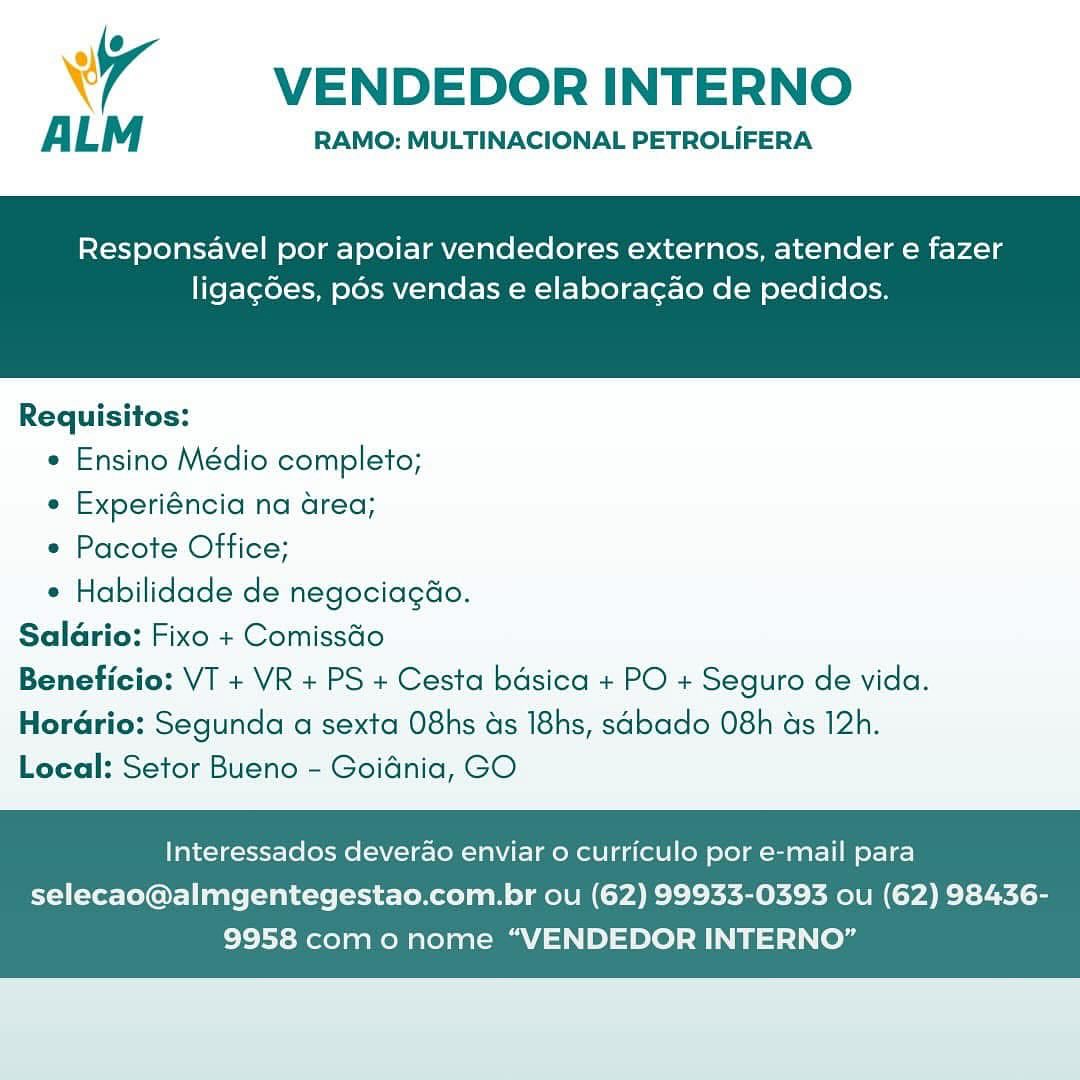 wr VENDEDOR INTERNO

A LM RAMO: MULTINACIONAL PETROLIFERA

Responsavel por apoiar vendedores externos, atender e fazer

ligagdes, pos vendas e elaboracao de pedidos.

 

Requisitos:

* Ensino Médio completo;

e Experiéncia na area;

e Pacote Office;

* Habilidade de negociagdo.
Salario: Fixo + Comissdo
Beneficio: VT + VR + PS + Cesta basica + PO + Seguro de vida.
Herario: Segunda a sexta O8hs ds I8hs, sabado O8h ds 12h.
Local: Setor Bueno - Goidnia, GO

Interessados deverao enviar o curriculo por e-mail para

selecao@almgentegestao.com.br ou (62) 99933-0393 ou (62) 98436-
9958 como nome “VENDEDOR INTERNO” VENDEDOR INTERNO

ALM RAMO: MULTINACIONAL PETROLIFERA

Responsavel por apoiar vendedores externos, atender e fazer

ligac6es, pds vendas e elaboracao de pedidos.

 

Requisitos:

* Ensino Médio completo;

¢ Experiéncia na area;

e Pacote Office;

* Habilidade de negociagao.
Salario: Fixo + Comissdo
Beneficio: VT + VR + PS + Cesta bdsica + PO + Seguro de vida.
Horario: Segunda a sexta O8hs as I8hs, sabado 08h ds 12h.
Local: Setor Bueno - Goidnia, GO

Interessados deverado enviar 0 curriculo por e-mail para

selecao@almgentegestao.com.br ou (62) 99933-0393 ou (62) 98436-
9958 com o nome “VENDEDOR INTERNO” 4 VENDEDOR INTERNO

A LM RAMO: MULTINACIONAL PETROLIFERA

Responsavel por apoiar vendedores externos, atender e fazer

ligagdes, pds vendas e elaboracao de pedidos.

 

Requisitos:

* Ensino Médio completo;

e Experiéncia na area;

e Pacote Office;

* Habilidade de negociagao.
Salario: Fixo + Comissdo
Beneficio: VT + VR + PS + Cesta basica + PO + Seguro de vida.
HorGrio: Segunda a sexta 08hs ds I8hs, sabado 08h ds 12h.
Local: Setor Bueno - Goidnia, GO

Interessados deverao enviar o curriculo por e-mail para

selecao@almgentegestao.com.br ou (62) 99933-0393 ou (62) 98436-
9958 como nome “VENDEDOR INTERNO” VENDEDOR INTERNO

A LM RAMO: MULTINACIONAL PETROLIFERA

Responsavel por apoiar vendedores externos, atender e fazer

liga¢6es, pos vendas e elaboracao de pedidos.

 

Requisitos:

* Ensino Médio completo;

e Experiéncia na area;

e Pacote Office;

* Habilidade de negociagao.
Salario: Fixo + Comissdo
Beneficio: VT + VR + PS + Cesta bdsica + PO + Seguro de vida.
Horario: Segunda a sexta O8hs ds I8hs, sabado 08h as 12h.
Local: Setor Bueno - Goidnia, GO

Interessados deverao enviar 0 curriculo por e-mail para

selecao@almgentegestao.com.br ou (62) 99933-0393 ou (62) 98436-
9958 com o nome “VENDEDOR INTERNO” 4 VENDEDOR INTERNO

A LM RAMO: MULTINACIONAL PETROLIFERA

Responsavel por apoiar vendedores externos, atender e fazer

ligagdes, pds vendas e elaboracao de pedidos.

 

Requisitos:

* Ensino Médio completo;

e Experiéncia na area;

e Pacote Office;

* Habilidade de negociagdo.
Salario: Fixo + Comissdo
Beneficio: VT + VR + PS + Cesta basica + PO + Seguro de vida.
Horadrio: Segunda a sexta O8hs ds I8hs, sabado 08h ds 12h.
Local: Setor Bueno - Goidnia, GO

Interessados deverao enviar o curriculo por e-mail para

selecao@almgentegestao.com.br ou (62) 99933-0393 ou (62) 98436-
9958 como nome “VENDEDOR INTERNO” VENDEDOR INTERNO

RAMO: MULTINACIONAL PETROLIFERA

 

Responsavel por apoiar vendedores externos, atender e fazer

liga¢des, pds vendas e elaboragao de pedidos.

 

Requisitos:

* Ensino Médio completo;

e Experiéncia na area;

e Pacote Office;

* Habilidade de negociagao.
Saldrio: Fixo + Comisséo
Beneficio: VT + VR + PS + Cesta bdsica + PO + Seguro de vida.
Horario: Segunda a sexta O8hs as I8hs, sabado 08h as 12h.
Local: Setor Bueno - Goidnia, GO

Interessados deverao enviar o curriculo por e-mail para

selecao@almgentegestao.com.br ou (62) 99933-0393 ou (62) 98436-
9958 com o nome “VENDEDOR INTERNO” Wr VENDEDOR INTERNO

A LM RAMO: MULTINACIONAL PETROLIFERA

Responsavel por apoiar vendedores externos, atender e fazer

ligagdes, pos vendas e elaboracao de pedidos.

 

Requisitos:

« Ensino Médio completo;

e Experiéncia na area;

e Pacote Office;

* Habilidade de negociagdo.
Saldrio: Fixo + Comissao
Beneficio: VT + VR + PS + Cesta basica + PO + Seguro de vida.
Horario: Segunda a sexta O8hs ds I8hs, sabado 08h ds 12h.
Local: Setor Bueno - Goidnia, GO

Interessados deverao enviar 0 curriculo por e-mail para

selecao@almgentegestao.com.br ou (62) 99933-0393 ou (62) 98436-
9958 como nome “VENDEDOR INTERNO” VENDEDOR INTERNO

ALM RAMO: MULTINACIONAL PETROLIFERA

Responsavel por apoiar vendedores externos, atender e fazer

liga¢des, pos vendas e elaboragao de pedidos.

 

Requisitos:

* Ensino Médio completo;

e Experiéncia na area;

e Pacote Office;

° Habilidade de negociagao.
Saldrio: Fixo + Comisséo
Beneficio: VT + VR + PS + Cesta bdsica + PO + Seguro de vida.
Hordrio: Segunda a sexta O8hs as I8hs, sabado 08h ds 12h.
Local: Setor Bueno - Goidnia, GO

Interessados deverao enviar o curriculo por e-mail para

selecao@almgentegestao.com.br ou (62) 99933-0393 ou (62) 98436-
9958 com o nome “VENDEDOR INTERNO” Wi VENDEDOR INTERNO

ALM RAMO: MULTINACIONAL PETROLIFERA

Responsavel por apoiar vendedores externos, atender e fazer

ligagdes, pos vendas e elaboracao de pedidos.

 

Requisitos:

¢ Ensino Médio completo;

* Experiéncia na area;

e Pacote Office;

» Habilidade de negociagéo.
Salario: Fixo + Comissao
Beneficio: VT + VR+ PS + Cesta bdsica + PO + Seguro de vida.
Hordrio: Segunda a sexta O8hs ds I8hs, sabado 08h ds 12h.
Local: Setor Bueno - Goidnia, GO

Interessados deverao enviar o curriculo por e-mail para

selecao@almgentegestao.com.br ou (62) 99933-0393 ou (62) 98436-
9958 como nome “VENDEDOR INTERNO” 7 VENDEDOR INTERNO

A LM RAMO: MULTINACIONAL PETROLIFERA

Responsavel por apoiar vendedores externos, atender e fazer

ligagdées, pds vendas e elaboragao de pedidos.

 

Requisitos:

* Ensino Médio completo;

¢ Experiéncia na area;

e Pacote Office;

¢ Habilidade de negociagdo.
Saldrio: Fixo + Comissdo
Beneficio: VT + VR +PS + Cesta bdsica + PO + Seguro de vida.
Hordrio: Segunda a sexta O8hs as I8hs, sabado 08h ds 12h.
Local: Setor Bueno - Goidnia, GO

Interessados deverao enviar o curriculo por e-mail para

selecao@almgentegestao.com.br ou (62) 99933-0393 ou (62) 98436-
9958 com o nome “VENDEDOR INTERNO”