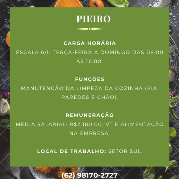 .

Sd

fra x? Nae Pi = ~ > ing
~ Fas ” s ‘ a s ae

PIEIRO

 

 

CARGA HORARIA

ESCALA 6/1: TERCA-FEIRA A DOMINGO DAS 08:00
AS 16:00,

FUNCOES
MANUTENGAO DA LIMPEZA DA COZINHA (PIA,
PAREDES E CHAO).
REMUNERAGAO
MEDIA SALARIAL: R$2.180,00, VT E ALIMENTAGAO

NA EMPRESA.

LOCAL DE TRABALHO: SETOR SUL.

(62) 98170-2727 .

 

Refcoh kt ekee | _ ee >
Ps ign y . ~

a Fi a N es
PIEIRO

 

 

CARGA HORARIA

ESCALA 6/1: TERGA-FEIRA A DOMINGO DAS 08:00
AS 16:00.

FUNGOES
MANUTENGAO DA LIMPEZA DA COZINHA (PIA,
PAREDES E CHAO).
REMUNERAGAO
MEDIA SALARIAL: R$2.180,00, VT E ALIMENTAGAO

NA EMPRESA.

LOCAL DE TRABALHO: SETOR SUL.

(62) 98170-2727 re

Sd

PIEIRO

 

 

CARGA HORARIA

ESCALA 6/1: TERGA-FEIRA A DOMINGO DAS 08:00
AS 16:00.

FUNGOES
MANUTENGAO DA LIMPEZA DA COZINHA (PIA,
PAREDES E CHAO).
REMUNERAGAO
MEDIA SALARIAL: R$2.180,00, VT E ALIMENTAGAO

NA EMPRESA.

LOCAL DE TRABALHO: SETOR SUL.

(62) 98170-2727 PIEIRO

Seana

CARGA HORARIA
ESCALA 6/1: TERCA-FEIRA A DOMINGO DAS 08:00
AS 16:00.

...