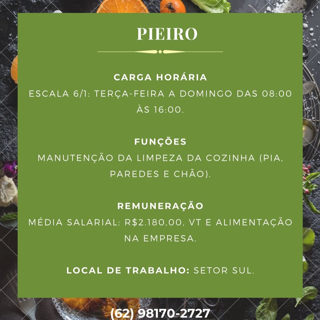 .

Sd

fra x? Nae Pi = ~ > ing
~ Fas ” s ‘ a s ae

PIEIRO

 

 

CARGA HORARIA

ESCALA 6/1: TERCA-FEIRA A DOMINGO DAS 08:00
AS 16:00,

FUNCOES
MANUTENGAO DA LIMPEZA DA COZINHA (PIA,
PAREDES E CHAO).
REMUNERAGAO
MEDIA SALARIAL: R$2.180,00, VT E ALIMENTAGAO

NA EMPRESA.

LOCAL DE TRABALHO: SETOR SUL.

(62) 98170-2727 .

 

Refcoh kt ekee | _ ee >
Ps ign y . ~

a Fi a N es
PIEIRO

 

 

CARGA HORARIA

ESCALA 6/1: TERGA-FEIRA A DOMINGO DAS 08:00
AS 16:00.

FUNGOES
MANUTENGAO DA LIMPEZA DA COZINHA (PIA,
PAREDES E CHAO).
REMUNERAGAO
MEDIA SALARIAL: R$2.180,00, VT E ALIMENTAGAO

NA EMPRESA.

LOCAL DE TRABALHO: SETOR SUL.

(62) 98170-2727 re

Sd

PIEIRO

 

 

CARGA HORARIA

ESCALA 6/1: TERGA-FEIRA A DOMINGO DAS 08:00
AS 16:00.

FUNGOES
MANUTENGAO DA LIMPEZA DA COZINHA (PIA,
PAREDES E CHAO).
REMUNERAGAO
MEDIA SALARIAL: R$2.180,00, VT E ALIMENTAGAO

NA EMPRESA.

LOCAL DE TRABALHO: SETOR SUL.

(62) 98170-2727 PIEIRO

Seana

CARGA HORARIA
ESCALA 6/1: TERCA-FEIRA A DOMINGO DAS 08:00
AS 16:00.

FUNGOES
MANUTENGAO DA LIMPEZA DA COZINHA (PIA,
PAREDES E CHAO).
REMUNERACAO
MEDIA SALARIAL: R$2.180,00, VT E ALIMENTACAO

NA EMPRESA.

LOCAL DE TRABALHO: SETOR SUL.

(62) 98170-2727 a
co ea) oy

PIEIRO

Seana komme

CARGA HORARIA
ESCALA 6/1: TERCA-FEIRA A DOMINGO DAS 08:00
AS 16:00

FUNCOES
MANUTENGAO DA LIMPEZA DA COZINHA (PIA,
PAREDES E CHAO)
REMUNERACAO
MEDIA SALARIAL: R$2.180,00, VT E ALIMENTAGAO

NA EMPRESA

LOCAL DE TRABALHO: SETOR SUL.

ae (62) 98170-2727