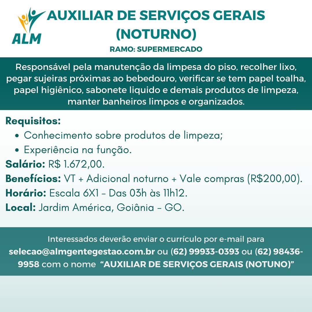 gy nomuaE DE SERVICOS GERAIS
ALM (NOTURNO)

RAMO: SUPERMERCADO

Responsavel pela manutencao da limpesa do piso, recolher lixo,
pegar sujeiras proximas ao bebedouro, verificar se tem papel toalha,

papel higiénico, sabonete liquido e demais produtos de limpeza,
manter banheiros limpos e organizados.

 

Requisitos:
e Conhecimento sobre produtos de limpeza;
e Experiéncia na fungao.
Saldrio: R$ 1.672,00.
Beneficios: VT + Adicional noturno + Vale compras (R$200,00).

Horario: Escala 6X1 - Das 03h as T1h12.
Local: Jardim América, Goidnia - GO.

Interessados deverao enviar o curriculo por e-mail para

selecao@almgentegestao.com.br ou (62) 99933-0393 ou (62) 98436-
9958 como nome “AUXILIAR DE SERVICOS GERAIS (NOTUNO)” ei AUXILIAR DE SERVIGOS GERAIS
ALM (NOTURNO)

RAMO: SUPERMERCADO

Responsavel pela manutengao da limpesa do piso, recolher lixo,
pegar sujeiras proximas ao bebedouro, verificar se tem papel toalha,

papel higiénico, sabonete liquido e demais produtos de limpeza,
manter banheiros limpos e organizados.

 

Requisitos:
e Conhecimento sobre produtos de limpeza;
e Experiéncia na fungao.
Salario: R$ 1.672,00.
Beneficios: VT + Adicional noturno + Vale compras (R$200,00).

Horario: Escala 6X1 - Das 03h as IIh12.
Local: Jardim América, Goidnia - GO.

Interessados deverado enviar 0 curriculo por e-mail para

selecao@almgentegestao.com.br ou (62) 99933-0393 ou (62) 98436-
9958 como nome “AUXILIAR DE SERVICOS GERAIS (NOTUNO)” 97 Suna DE SERVICOS GERAIS
ALM (NOTURNO)

RAMO: SUPERMERCADO

Responsavel pela manutengao da limpesa do piso, recolher lixo,
pegar sujeiras proximas ao bebedouro, verificar se tem papel toalha,

papel higiénico, sabonete liquido e demais produtos de limpeza,
manter banheiros limpos e organizados.

 

Requisitos:
e Conhecimento sobre produtos de limpeza;
e Experiéncia na fungdo.
Salario: R$ 1.672,00.
Beneficios: VT + Adicional noturno + Vale compras (R$200,00).

Horario: Escala 6X1 - Das 03h as I1h12.
Local: Jardim América, Goidnia - GO.

Interessados deverao enviar o curriculo por e-mail para

selecao@almgentegestao.com.br ou (62) 99933-0393 ou (62) 98436-
9958 como nome “AUXILIAR DE SERVICOS GERAIS (NOTUNO)” WW AUXILIAR DE SERVICOS GERAIS
ALM (NOTURNO)

RAMO: SUPERMERCADO

Responsavel pela manutencao da limpesa do piso, recolher lixo,
pegar sujeiras proximas ao bebedouro, verificar se tem papel toalha,

papel higiénico, sabonete liquido e demais produtos de limpeza,
manter banheiros limpos e organizados.

 

Requisitos:
e Conhecimento sobre produtos de limpeza;
e Experiéncia na fungao.
Salario: R$ 1.672,00.
Beneficios: VT + Adicional noturno + Vale compras (R$200,00).

HoraGrio: Escala 6X1 - Das 03h ds I1h12.
Local: Jardim América, Goidnia - GO.

Interessados deverao enviar 0 curriculo por e-mail para

selecao@almgentegestao.com.br ou (62) 99933-0393 ou (62) 98436-
9958 como nome “AUXILIAR DE SERVICOS GERAIS (NOTUNO)” dlaamanio DE SERVICOS GERAIS
ALM (NOTURNO)

RAMO: SUPERMERCADO

Responsavel pela manuten¢ao da limpesa do piso, recolher lixo,
pegar sujeiras proximas ao bebedouro, verificar se tem papel toalha,

papel higiénico, sabonete liquido e demais produtos de limpeza,
manter banheiros limpos e organizados.

 

Requisitos:
« Conhecimento sobre produtos de limpeza;
¢ Experiéncia na fungdo.
Salario: R$ 1.672,00.
Beneficios: VT + Adicional noturno + Vale compras (R$200,00).

Horario: Escala 6X] - Das 03h as I1h12.
Local: Jardim América, Goidnia - GO.

Interessados deverao enviar 0 curriculo por e-mail para

selecao@almgentegestao.com.br ou (62) 99933-0393 ou (62) 98436-
9958 como nome “AUXILIAR DE SERVICOS GERAIS (NOTUNO)” ei AUXILIAR DE SERVIGOS GERAIS
ALM (NOTURNO)

RAMO: SUPERMERCADO

Responsavel pela manuteng¢ao da limpesa do piso, recolher lixo,
pegar sujeiras proximas ao bebedouro, verificar se tem papel toalha,

papel higiénico, sabonete liquido e demais produtos de limpeza,
manter banheiros limpos e organizados.

 

Requisitos:
e Conhecimento sobre produtos de limpeza;
e Experiéncia na fungaéo.
Salario: R$ 1.672,00.
Beneficios: VT + Adicional noturno + Vale compras (R$200,00).

Horario: Escala 6X1 - Das 03h ds Tlh12.
Local: Jardim América, Goidnia - GO.

Interessados deverao enviar 0 curriculo por e-mail para

selecao@almgentegestao.com.br ou (62) 99933-0393 ou (62) 98436-
9958 como nome “AUXILIAR DE SERVICOS GERAIS (NOTUNO)” ¥ 7 AUXILIAR DE SERVICOS GERAIS
ALM (NOTURNO)

RAMO: SUPERMERCADO

Responsavel pela manutencao da limpesa do piso, recolher lixo,
pegar sujeiras proximas ao bebedouro, verificar se tem papel toalha,

papel higiénico, sabonete liquido e demais produtos de limpeza,
manter banheiros limpos e organizados.

 

Requisitos:
¢ Conhecimento sobre produtos de limpeza;
e Experiéncia na fungao.
Salario: R$ 1.672,00.
Beneficios: VT + Adicional noturno + Vale compras (R$200,00).
Hordrio: Escala 6X1 - Das 03h as Th12.
Local: Jardim América, Goidnia - GO.

Interessados deverao enviar o curriculo por e-mail para

selecao@almgentegestao.com.br ou (62) 99933-0393 ou (62) 98436-
9958 como nome “AUXILIAR DE SERVICOS GERAIS (NOTUNO)” 9 AUXILIAR DE SERVICOS GERAIS
ALM (NOTURNO)

RAMO: SUPERMERCADO

Responsavel pela manutencao da limpesa do piso, recolher lixo,
pegar sujeiras proximas ao bebedouro, verificar se tem papel toalha,

papel higiénico, sabonete liquido e demais produtos de limpeza,
manter banheiros limpos e organizados.

 

Requisitos:
e Conhecimento sobre produtos de limpeza;
e Experiéncia na fungdo.
Salario: R$ 1.672,00.
Beneficios: VT + Adicional noturno + Vale compras (R$200,00).

Horario: Escala 6X1 - Das 03h as Th12.
Local: Jardim América, Goidnia - GO.

Interessados deverao enviar o curriculo por e-mail para

selecao@almgentegestao.com.br ou (62) 99933-0393 ou (62) 98436-
9958 como nome “AUXILIAR DE SERVICOS GERAIS (NOTUNO)” WW AUXILIAR DE SERVICOS GERAIS
ALM (NOTURNO)

RAMO: SUPERMERCADO

Responsavel pela manutencao da limpesa do piso, recolher lixo,
pegar sujeiras proximas ao bebedouro, verificar se tem papel toalha,

papel higiénico, sabonete liquido e demais produtos de limpeza,
manter banheiros limpos e organizados.

 

Requisitos:
¢ Conhecimento sobre produtos de limpeza;
e Experiéncia na fungdo.
Salario: R$ 1.672,00.
Beneficios: VT + Adicional noturno + Vale compras (R$200,00).
Hordrio: Escala 6X1 - Das 03h as Mhi2.
Local: Jardim América, Goidnia - GO.

Interessados deverao enviar o curriculo por e-mail para

selecao@almgentegestao.com.br ou (62) 99933-0393 ou (62) 98436-
9958 como nome “AUXILIAR DE SERVICOS GERAIS (NOTUNO)” yw AUXILIAR DE SERVICOS GERAIS
ALM (NOTURNO)

RAMO: SUPERMERCADO

Responsavel pela manutengao da limpesa do piso, recolher lixo,
pegar sujeiras proximas ao bebedouro, verificar se tem papel toalha,

papel higiénico, sabonete liquido e demais produtos de limpeza,
manter banheiros limpos e organizados.

 

Requisitos:
e Conhecimento sobre produtos de limpeza;
e Experiéncia na fungdo.
Salario: R$ 1.672,00.
Beneficios: VT + Adicional noturno + Vale compras (R$200,00).

Horario: Escala 6X1 - Das 03h as Th12.
Local: Jardim América, Goidnia - GO.

Interessados deverdao enviar o curriculo por e-mail para

selecao@almgentegestao.com.br ou (62) 99933-0393 ou (62) 98436-
9958 como nome “AUXILIAR DE SERVICOS GERAIS (NOTUNO)”