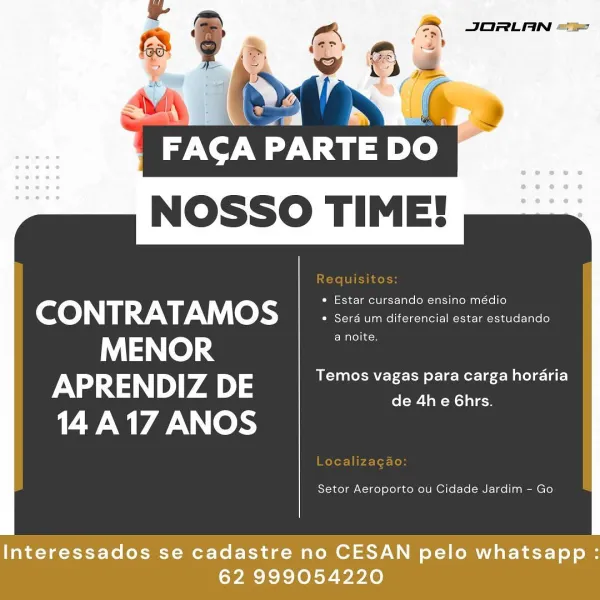 NOSSO TIME!

 

eco) Ny 1:9 V 9, © nme net Renee
MENOR a noite.
APRENDIZ DE URN Le ere CL aC)
14A17 ANOS ol-w- Ta -Mol alan

Setor Aeroporto ou Cidade Jardim - Go

Interessados se cadastre no CESAN pelo whatsapp :
62 999054220 FACAP PARTE DO
NOSSO TIME!

 

CONTRATAMOS : oe
MENOR a noite.
APRENDIZ DE Temos vagas para carga horaria
vl iN 17 ANOS de 4h e 6hrs.

Setor Aeroporto ou Cidade Jardim - Go

Interessados se cadastre no CESAN pelo whatsapp :
62 999054220 AA JORLAN ==
(a)

ROC
NOSSO TIME!

 

(eC 0) 0 1:9: 7\\), | © ki eee eens
MENOR a noite.
APRENDIZ DE Temos vagas para carga horaria
14 iN 17 ANOS de 4h e 6hrs.

Setor Aeroporto ou Cidade Jardim - Go

Interessados se cadastre no CESAN pelo whatsapp :
62 999054220 a

FACA PARTE DO
NOSSO TIME!

 

CONTRATAMOS ; Sos un ditorerclcl ects cetadende
MENOR a noite.
APRENDIZ DE Temos vagas para carga horaria
14 iN Wd ANOS de 4h e 6hrs.

Setor Aeroporto ou Cidade Jardim - Go

Interessados se cadastre no CESAN pelo whatsapp :
62 999054220 ...