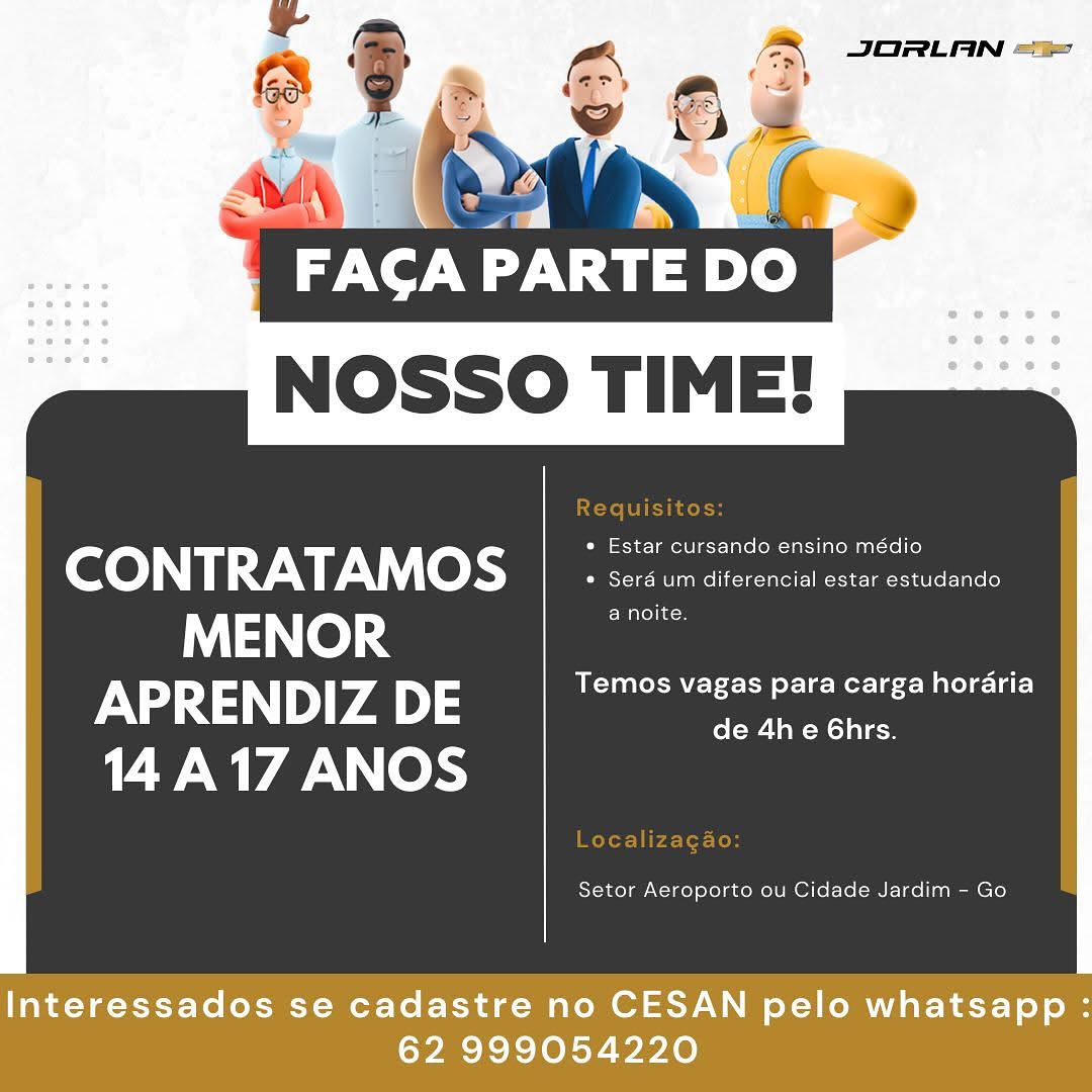 NOSSO TIME!

 

eco) Ny 1:9 V 9, © nme net Renee
MENOR a noite.
APRENDIZ DE URN Le ere CL aC)
14A17 ANOS ol-w- Ta -Mol alan

Setor Aeroporto ou Cidade Jardim - Go

Interessados se cadastre no CESAN pelo whatsapp :
62 999054220 FACAP PARTE DO
NOSSO TIME!

 

CONTRATAMOS : oe
MENOR a noite.
APRENDIZ DE Temos vagas para carga horaria
vl iN 17 ANOS de 4h e 6hrs.

Setor Aeroporto ou Cidade Jardim - Go

Interessados se cadastre no CESAN pelo whatsapp :
62 999054220 AA JORLAN ==
(a)

ROC
NOSSO TIME!

 

(eC 0) 0 1:9: 7\\), | © ki eee eens
MENOR a noite.
APRENDIZ DE Temos vagas para carga horaria
14 iN 17 ANOS de 4h e 6hrs.

Setor Aeroporto ou Cidade Jardim - Go

Interessados se cadastre no CESAN pelo whatsapp :
62 999054220 a

FACA PARTE DO
NOSSO TIME!

 

CONTRATAMOS ; Sos un ditorerclcl ects cetadende
MENOR a noite.
APRENDIZ DE Temos vagas para carga horaria
14 iN Wd ANOS de 4h e 6hrs.

Setor Aeroporto ou Cidade Jardim - Go

Interessados se cadastre no CESAN pelo whatsapp :
62 999054220 Cty)
NOSSO TIME!

 

CONTRATAMOS | 2 secicis sicroncia cota estusanao
MENOR a noite.
APRENDIZ DE Temos vagas para carga horaria
vr iN 17 ANOS de 4h e 6hrs.

Setor Aeroporto ou Cidade Jardim - Go

Interessados se cadastre no CESAN pelo whatsapp :
62 999054220 |

7 TINT CST
NOSSO TIME!

 

CONTRATAMOS ; ee
MENOR a noite.
APRENDIZ DE Temos vagas para carga horaria
vr iN 17 ANOS de 4he 6hrs.

Setor Aeroporto ou Cidade Jardim - Go

Interessados se cadastre no CESAN pelo whatsapp :
62 999054220 FAGCA PARTE DO
NOSSO TIME!

 

ee YW V0) ae eerie pee
MENOR a noite
APRENDIZ DE Temos vagas para carga hordaria
de 4he 6hrs.
14 A17 ANOS

Setor Aeroporto ou Cidade Jardim - Go

Interessados se cadastre no CESAN pelo whatsapp :
62 999054220 wm PARTE DO
NOSSO TIME!

Requisitos:

CeCe) NT 7-171," (0 i eee in eon neneetEar
MENOR a noite.
APRENDIZ DE Temos vagas para carga horaria

de 4he 6Ghrs.

14 A17 ANOS

Localizagao:

Setor Aeroporto ou Cidade Jardim - Go JORLAN =

a

FACA PARTE

 

eC 0) N17: 7-\\), (© kee ees
MENOR a noite
APRENDIZ DE Temos vagas para carga horaria
de 4h e 6hrs.
14 A17 ANOS

Setor Aeroporto ou Cidade Jardim - Go

Interessados se cadastre no CESAN pelo whatsapp :
62 999054220 TTI Seat
NOSSO TIME!

Requisitos:

CONTRATAMOS | ° siiscincitorenciat estar estudando
MENOR a noite.
APRENDIZ DE Temos vagas para carga horaria

de 4h e 6hrs.

aN Ok

Localizagao:

Setor Aeroporto ou Cidade Jardim - Go