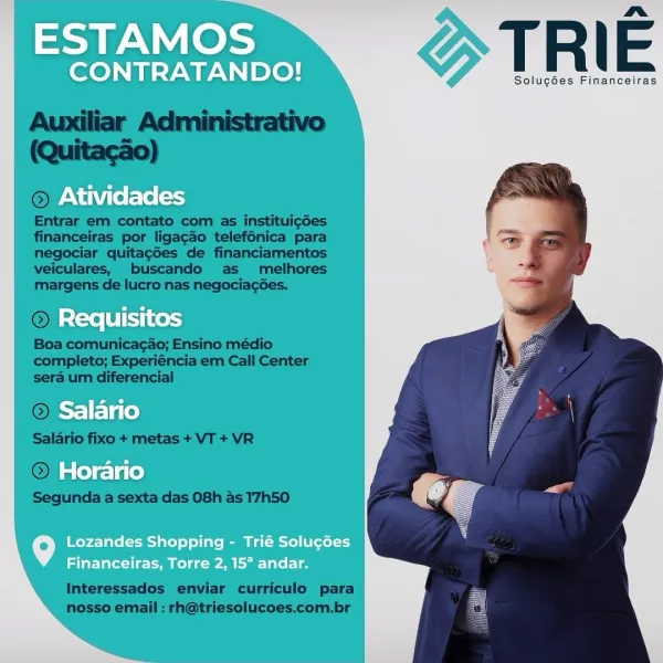 ESTAMOS

nm
CONTRATANDO! T R | E

Solug6es Financeiras
Atividades

Requisitos
Salario
Horario

Lozandes Shopping - Trié Solugées
Financeiras, Torre 2, 15° andar. PAN oe TRIE

Solucdes Financeiras

 

 

©

Entrar em contato com as instituig6es
financeiras por ligacao telefénica para
negociar quitagdes de financiamentos
veiculares, buscando as melhores
margens de lucro nas negociagées.

Boa comunicacao; Ensino médio
completo; Experiéncia em Call Center
sera um diferencial

 

 

 

 

  

~ Salario
Salario fixo + metas + VT + VR
©);

Segunda a sexta das 08h as 17h50

Interessados enviar curriculo para
nosso email : rh@triesolucoes.com.br ESTAMOS

a
CONTRATANDO! T R | E

Solug6es Financeiras
Atividades

Requisitos
Salario
Horario

Lozandes Shopping - Trié Solugdes
Financeiras, Torre 2, 15° andar. TRIE

Solugdes Financeiras

 

 

ON! —

Entrar em contato com as instituigdes
financeiras por ligagdo telefénica para
negociar quitag6es de financiamentos
veiculares, buscando as melhores
ma...