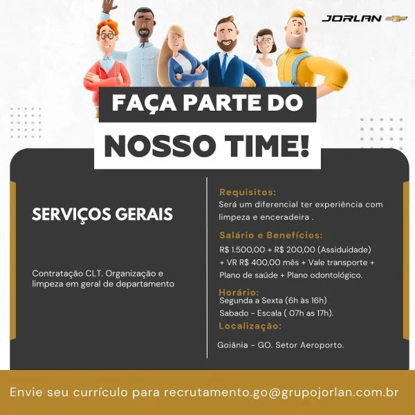 NOSSO TIME!

 

Sera um diferencial ter experiéncia com

SERVICOS GERAIS limpeza e enceradeira .

R$ 1.500,00 + R$ 200,00 (Assiduidade)
+ VR R$ 400,00 més + Vale transporte +

Contratagao CLT. Organizagao e Plano de satide + Plano odontoldgico.
limpeza em geral de departamento

Segunda a Sexta (6h as 16h)
Sabado - Escala ( 07h as 17h).

Goiania - GO. Setor Aeroporto.

Envie seu curriculo para recrutamento.go@grupojorlan.com.br PARTE DO
NOSSO TIME!

 

Sera um diferencial ter experiéncia com

SERVICOS GERAIS limpeza e enceradeira .

R$ 1.500,00 + R$ 200,00 (Assiduidade)
+ VR R$ 400,00 més + Vale transporte +

Contratagao CLT. Organizagao e Plano de satide + Plano odontoldgico.
limpeza em geral de departamento

Segunda a Sexta (6h as 16h)
Sabado - Escala ( O7h as 17h).

Goiania - GO. Setor Aeroporto.

Envie seu curriculo para recrutamento.go@grupojorlan.com.br ba.

FACA PARTE DO
NOSSO TIME!

 

Sera um diferencial ter experiéncia com

SERVICOS GERAIS limpeza e enceradeira .

R$ 1.500,...