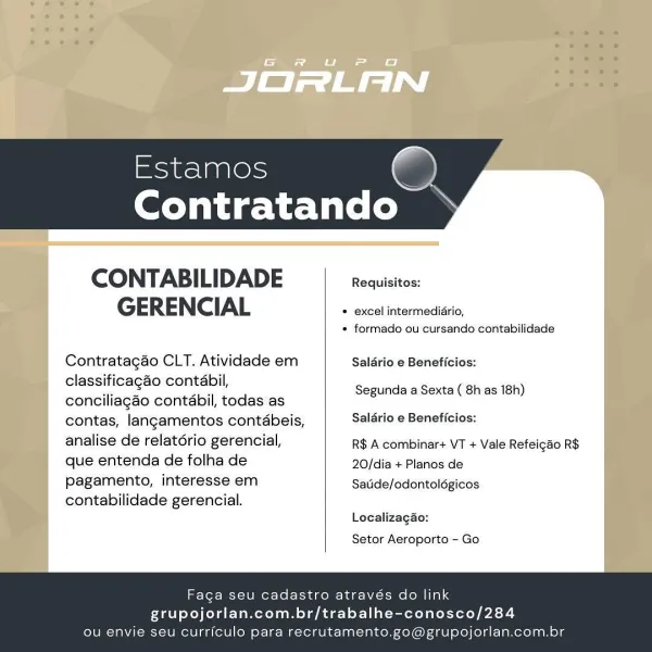 G FU F

[al ETN
Exod ogAl@ls —
Contratando

      

CONTABI ADE Requisitos:
GERENCIAL » excel intermedidrio,

* formado ou cursando contabilidade

Contratagao CLT. Atividade em Saldrio e Beneficios:
classificagao contabil,

es ¥ Segunda a Sexta ( 8h as 18h)
conciliagao contabil, todas as

contas, langamentos contdbeis, Salario e Beneficios:

analise de relatério gerencial, R$ A combihar+ VT + Vale Refeigdo R$
que entenda de folha de 20/dia + Planos de

Pagamento, interesse em Satide/odontolégicos
contabilidade gerencial.

Localizagao:

Setor Aeroporto - Go

Faga seu cadastro através do link
grupojorlan.com.br/trabalhe-conosco/284
ou envie seu curriculo para recrutamento.go@grupojorlan.com.br Contratando

 

CONTABI LIDADE Requisitos:
GERENCIAL * excel intermediario,

* formado ou cursando contabilidade

Contratagao CLT. Atividade em Saldrio e Beneficios:
classificagao contabil,

wee oe gi Segunda a Sexta ( 8h as 18h)
conciliagao contabil, todas as

contas, langamentos contéabeis, Sa...