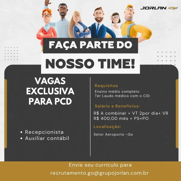 & JORLAN ==
=?

Z

,
>

Ta SV wit)

NOSSO TIME!

VAGAS
Co RS) ee
PARA PCD

 

R$ A combinar + VT 2por dia+ VR
R$ 400,00 més + PS+PO

* Recepcionista

ea — Setor Aeroporto -Go
e Auxiliar contabil

Envie seu currfculo para
recrutamento.go@grupojorlan.com.br NOSSO TIME!

 

VAGAS ie
> Co RS
PARA PCD

R$ A combinar + VT 2por dia+ VR
R$ 400,00 més + PS+PO

e Recepcionista

me. pikes Setor Aeroporto -Go
e Auxiliar contabil

eaNieus etme aa (eW|l) para
recrutamento.go@grupojorlan.com.br PINT Ty

NOSSO TIME!

VAGAS
EXCLUSIVA Ensino médio completo

 

Ter Laudo médico com o CID

PARA PCD

R$ A combinar + VT 2por dia+ VR
R$ 400,00 més + PS+PO

e Recepcionista

ea . Setor Aeroporto -Go
¢ Auxiliar contabil

Envie seu curriculo para
recrutamento.go@grupojorlan.com.br : ,

 FACA PARTE DO
NOSSO TIME!

VAGAS ie
2 CoS 7
PARA PCD

 

R$ A combinar + VT 2por dia+ VR
R$ 400,00 més + PS+PO

e Recepcionista

aes Ss Setor Aeroporto -Go
e Auxiliar contabil

Envie seu curriculo para
recrutamento.go@grupojor...