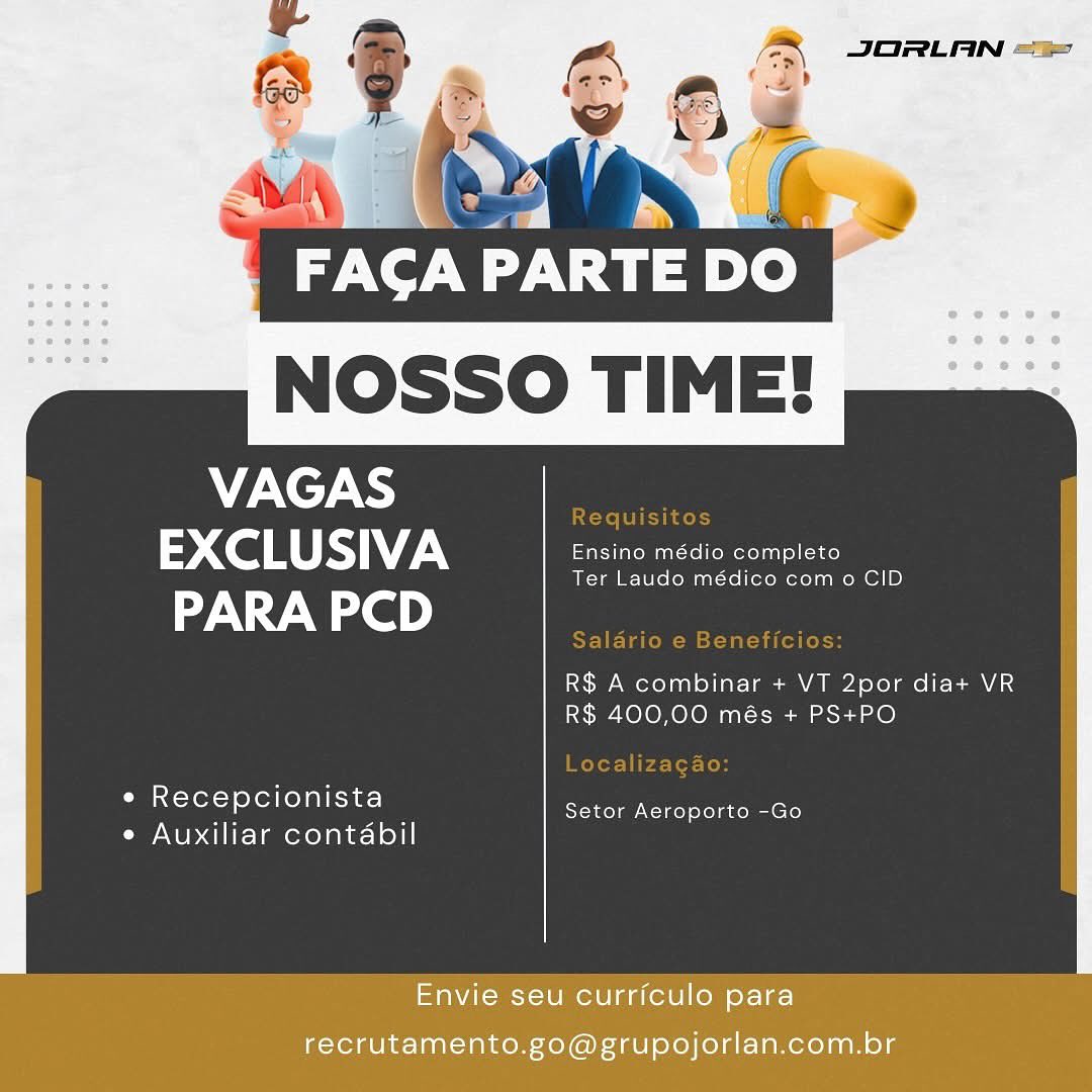 & JORLAN ==
=?

Z

,
>

Ta SV wit)

NOSSO TIME!

VAGAS
Co RS) ee
PARA PCD

 

R$ A combinar + VT 2por dia+ VR
R$ 400,00 més + PS+PO

* Recepcionista

ea — Setor Aeroporto -Go
e Auxiliar contabil

Envie seu currfculo para
recrutamento.go@grupojorlan.com.br NOSSO TIME!

 

VAGAS ie
> Co RS
PARA PCD

R$ A combinar + VT 2por dia+ VR
R$ 400,00 més + PS+PO

e Recepcionista

me. pikes Setor Aeroporto -Go
e Auxiliar contabil

eaNieus etme aa (eW|l) para
recrutamento.go@grupojorlan.com.br PINT Ty

NOSSO TIME!

VAGAS
EXCLUSIVA Ensino médio completo

 

Ter Laudo médico com o CID

PARA PCD

R$ A combinar + VT 2por dia+ VR
R$ 400,00 més + PS+PO

e Recepcionista

ea . Setor Aeroporto -Go
¢ Auxiliar contabil

Envie seu curriculo para
recrutamento.go@grupojorlan.com.br : ,

 FACA PARTE DO
NOSSO TIME!

VAGAS ie
2 CoS 7
PARA PCD

 

R$ A combinar + VT 2por dia+ VR
R$ 400,00 més + PS+PO

e Recepcionista

aes Ss Setor Aeroporto -Go
e Auxiliar contabil

Envie seu curriculo para
recrutamento.go@grupojorlan.com.br By a

FACA an re)
NOSSO TIME!

VAGAS
EXCLUSIVA Ensino médio completo

 

Ter Laudo médico com o CID

PARA PCD

R$ A combinar + VT 2por dia+ VR
R$ 400,00 més + PS+PO

e Recepcionista

me a. Setor Aeroporto -Go
¢ Auxiliar contabil

Envie seu curriculo para
recrutamento.go@grupojorlan.com.br FACA PARTE DO

NOSSO TIME!

VAGAS |
> CoS 7
PARA PCD

 

R$ A combinar + VT 2por dia+ VR
R$ 400,00 més + PS+PO

e Recepcionista

we es Setor Aeroporto -Go
e Auxiliar contabil

Envie seu curriculo para
recrutamento.go@grupojorlan.com.br VAGAS
EXCLUSIVA Ensino médio completo

Ter Laudo médico como CID

PARA PCD

R$ A combinar + VT 2por dia+ VR
R$ 400,00 més + PS+PO

« Recepcionista

es an Setor Aeroporto -Go
e Auxiliar contabil

Envie seu curriculo para

recrutamento.go@grupojorlan.com.br FACA PARTE DO

NOSSO TIME!
VAGAS

Requisitos

EXCLUSIVA Ensino médio completo

Ter Laudo médico com o CID

PARA PCD

Salario e Beneficios:

R$ A combinar + VT 2por dia+ VR
R$ 400,00 més + PS+PO

Localizagao:
e Recepcionista

mi its Setor Aeroporto -Go
e Auxiliar contabil JORLAN -.

FACA PARTE DO

NOSSO TIME!

VAGAS
FT ee
PARA PCD

 

R$ A combinar + VT 2por dia+ VR
R$ 400,00 més + PS+PO

* Recepcionista

a an Setor Aeroporto -Go
e Auxiliar contabil

Envie seu curriculo para

recrutamento.go@grupojorlan.com.br v7 PARTE DO

NOSSO TIME!
VAGAS

Requisitos

EXCLUSIVA aIarem rtm dl cat

Ter Laudo médico com o CID

PARA PCD

Salario e Beneficios:

R$ A combinar + VT 2por dia+ VR
R$ 400,00 més + PS+PO

Localizagao:

e Recepcionista

ae a Setor Aeroporto -Go
e Auxiliar contabil