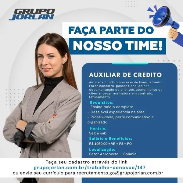 a

FAGA PARTE DO
NOSSO TIME!

AUXILIAR DE CREDITO

PO Tae ere (Mod tteYetcrt tee Mtn rel turer es
Fazer cadastro, passar ficha, colher
documentagao de clientes, atendimento de
rte oleate Te NU tehcol
aie ca alee

Requisites
- Ensino médio completo
- Desejavel experiéncia na area;
- Proatividade, perfil comunicativo e
organizado.
miehe- ime)
Seg a sab
Salario e Beneficios
R$ 1950,00 + VR+ PS + PO

Localiza

Setor Aeroporto - Goiania

Faga seu cadastro através do link
grupojorlan.com.br/trabalhe-conosco/147
ou envie seu curriculo para recrutamento.go@grupojorlan.com.br GRUPO ~&
JORLAN

  
  

FAGCAPARTEDO =
‘NOSSO TIME!

 

AUXILIAR DE CREDITO

Auxiliar em todo 0 processo de financiamento.
Fazer cadastro, passar ficha, colher
documentagao de clientes, atendimento de
cliente, pegar assinatura em contrato,
faturamento.

Requisito
- Ensino médio completo
- Desejavel experiéncia na area;
- Proatividade, perfil comunicativo e
organizado.

Horario:

Seg a sab

Saldrio e Beneficios:

R$ 1950...