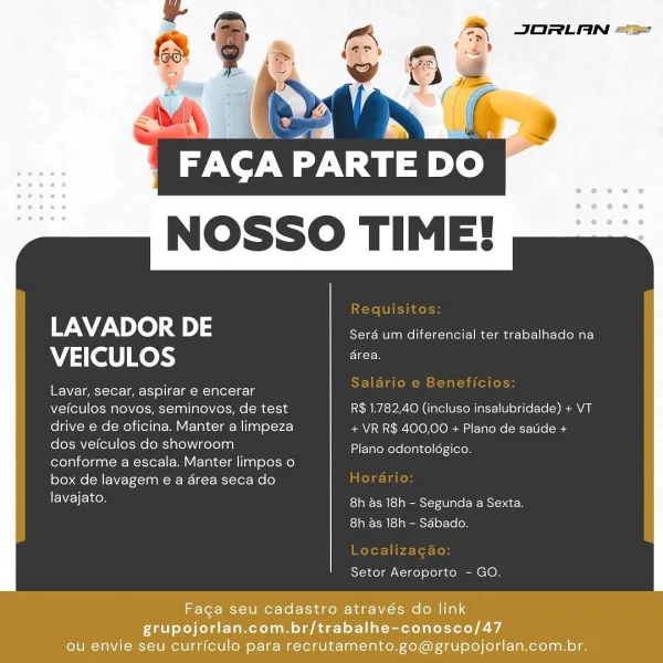 NOSSO TIME!

 

LAVADOR DE Sera um diferencial ter trabalhado na
VEICULOS he

I WYE- lee cter- iar 1°) | eo TIROAS

veiculos novos, seminovos, de test R$ 1.782,40 (incluso insalubridade) + VT
drive e de oficina. Manter a limpeza + VR R$ 400,00 + Plano de satide +
dos veiculos do showroom
conforme a escala. Manter limpos o
box de lavagem e a area seca do

lavajato. Eas peeesierallaeBeNsientces
8h as 18h - Sabado.

Plano odontoldgico.

Setor Aeroporto - GO.

Faga seu cadastro através do link
grupojorlan.com.br/trabalhe-conosco/47
ou envie seu curriculo para recrutamento.go@grupojorlan.com.br. Naty.
NOSSO TIME!

 

LAVADOR DE Sera _ diferencial ter trabalhado na
VEICULOS ate

EW Z= | peek oler= | emt 1) ol k=l a(ek =

veiculos novos, seminovos, de test R$ 1.782,40 (incluso insalubridade) + VT
drive e de oficina. Manter a limpeza + VR R$ 400,00 + Plano de satide +
dos veiculos do showroom
conforme a escala. Manter limpos o
box de lavagem e a area seca do

lavajato. ESTRN Med peemStetd a...