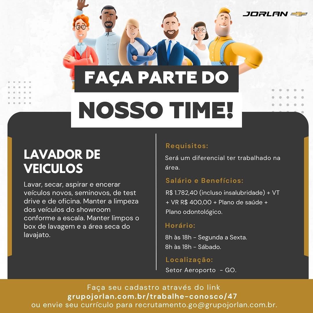 NOSSO TIME!

 

LAVADOR DE Sera um diferencial ter trabalhado na
VEICULOS he

I WYE- lee cter- iar 1°) | eo TIROAS

veiculos novos, seminovos, de test R$ 1.782,40 (incluso insalubridade) + VT
drive e de oficina. Manter a limpeza + VR R$ 400,00 + Plano de satide +
dos veiculos do showroom
conforme a escala. Manter limpos o
box de lavagem e a area seca do

lavajato. Eas peeesierallaeBeNsientces
8h as 18h - Sabado.

Plano odontoldgico.

Setor Aeroporto - GO.

Faga seu cadastro através do link
grupojorlan.com.br/trabalhe-conosco/47
ou envie seu curriculo para recrutamento.go@grupojorlan.com.br. Naty.
NOSSO TIME!

 

LAVADOR DE Sera _ diferencial ter trabalhado na
VEICULOS ate

EW Z= | peek oler= | emt 1) ol k=l a(ek =

veiculos novos, seminovos, de test R$ 1.782,40 (incluso insalubridade) + VT
drive e de oficina. Manter a limpeza + VR R$ 400,00 + Plano de satide +
dos veiculos do showroom
conforme a escala. Manter limpos o
box de lavagem e a area seca do

lavajato. ESTRN Med peemStetd are BMS ec es
8h as 18h - Sdbado.

Plano odontoldgico.

Setor Aeroporto - GO.

 

Faga seu cadastro através do link

grupojorlan.com.br/trabalhe-conosco/47
ou envie seu curriculo para recrutamento.go@grupojorlan.com.br. NOSSO TIME!

 

LAVADOR DE Sera um diferencial ter trabalhado na
VEICULOS see

Lavar, secar, aspirar e encerar

veiculos novos, seminovos, de test R$ 1.782,40 (incluso insalubridade) + VT
drive e de oficina. Manter a limpeza + VR R$ 400,00 + Plano de satide +
dos veiculos do showroom
conforme a escala. Manter limpos o
box de lavagem e a area seca do

EN cem ESTA el amemsicydU late -B-Msics cen
ESI Cm Sl ist letter

Plano odontoldgico,

Setor Aeroporto - GO.

Faga seu cadastro através do link
grupojorlan.com.br/trabalhe-conosco/47
ou envie seu curriculo para recrutamento.go@grupojorlan.com.br. JORLAN =

(

7

A PARTE DO
NOSSO TIME!

 

LAVADOR DE Sera 7" siferencil ter trabalhado na
VEICULOS ae

Lavar, secar, aspirar e encerar

veiculos novos, seminovos, de test R$ 1.782,40 (incluso insalubridade) + VT
drive e de oficina. Manter a limpeza + VR R$ 400,00 + Plano de satide +
dos veiculos do showroom
conforme a escala. Manter limpos o
box de lavagem e a area seca do

lavajato. 8h as 18h - Segunda a Sexta.
8h as 18h - Sdbado.

Plano odontoldgico.

Setor Aeroporto - GO.

Faga seu cadastro através do link

grupojorlan.com.br/trabalhe-conosco/47
ou envie seu curriculo para recrutamento.go@grupojorlan.com.br. NOSSO TIME!

 

LAVADOR DE Seraé um diferencial ter trabalhado na
VEICULOS ates

Lavar, secar, aspirar e encerar
veiculos novos, seminovos, de test R$ 1.782,40 (incluso insalubridade) + VT
drive e de oficina. Manter a limpeza + VR R$ 400,00 + Plano de satide +
dos veiculos do showroom
conforme a escala. Manter limpos o
box de lavagem e a drea seca do
lavajato.

Plano odontoldgico.

8h as 18h - Segunda a Sexta.
8h as 18h - Sdbado.

Setor Aeroporto - GO.

Faga seu cadastro através do link
grupojorlan.com.br/trabalhe-conosco/47
ou envie seu curriculo para recrutamento.go@grupojorlan.com.br. JORLAN =

7

TINT Cay)
NOSSO TIME!

 

LAVADOR DE Sera um Poe ter trabalhado na
VEICULOS EE

Lavar, secar, aspirar e encerar

veiculos novos, seminovos, de test R$ 1.782,40 (incluso insalubridade) + VT
drive e de oficina. Manter a limpeza + VR R$ 400,00 + Plano de satide +
dos veiculos do showroom
conforme a escala. Manter limpos o
box de lavagem e a area seca do

lavajato. 8h as 18h - Segunda a Sexta.
8h as 18h - Sdbado.

Plano odontoldgico.

Setor Aeroporto - GO.

Faga seu cadastro através do link
grupojorlan.com.br/trabalhe-conosco/47
ou envie seu curriculo para recrutamento.go@grupojorlan.com.br. JORLAN =

ns

FACA PARTE DO
NOSSO TIME!

 

LAVADOR 5 Serdé um diferencial ter trabalhado na
VEICULOS es

Lavar, secar, aspirar e encerar
veiculos novos, seminovos, de test R$ 1.782,40 (incluso insalubridade) + VT
drive e de oficina. Manter a limpeza + VR R$ 400,00 + Plano de satide +
dos veiculos do showroom
conforme a escala. Manter limpos o
box de lavagem e a drea seca do
lavajato.

Plano odontoldgico.

8h as 18h - Segunda a Sexta.
ro] aM d a eeansT-1 92-160

Setor Aeroporto - GO.

Faga seu cadastro através do link
grupojorlan.com.br/trabalhe-conosco/47
ou envie seu curriculo para recrutamento.go@grupojorlan.com.br. ‘e

avy Vay)
NOSSO TIME!

Requisitos:

LAVADOR DE Sera um diferencial ter trabalhado na

VEICULOS dice

‘ Salario e Beneficios:
Lavar, secar, aspirar e encerar

veiculos novos, seminovos, de test R$ 1.782,40 (incluso insalubridade) + VT
drive e de oficina. Manter a limpeza + VR R$ 400,00 + Plano de satide +
dos veiculos do showroom Tae iatenereleiaiteltetstiecon

conforme a escala. Manter limpos o

box de lavagem e a area seca do Horario:

ENE TE See 8h as 18h - Segunda a Sexta.
8h as 18h - Sdbado.

Localizagao:
Setor Aeroporto - GO. JORLAN =

F | s \

FACA PARTE DO
NOSSO TIME!

 

LAVADOR DE Sera um diferencial ter trabalhado na
VEICULOS ate:

Lavar, secar, aspirar e encerar
veiculos novos, seminovos, de test R$ 1.782,40 (incluso insalubridade) + VT
drive e de oficina. Manter a limpeza + VR R$ 400,00 + Plano de satide +
dos veiculos do showroom
conforme a escala. Manter limpos o
box de lavagem e a dérea seca do
lavajato.

Plano odontoldgico.

8h as 18h - Segunda a Sexta
r- 1a Sdn east 19x16 0m

Setor Aeroporto - GO.

Facga seu cadastro através do link
grupojorlan.com.br/trabalhe-conosco/47
ou envie seu curriculo para recrutamento.go@grupojorlan.com.br. NOSSO TIME!

reli dole

LAVADOR DE Sera um diferencial ter trabalhado na

VEICULOS ges

A Salario e Beneficios:
Lavar, secar, aspirar e encerar

veiculos novos, seminovos, de test R$ 1.782,40 (incluso insalubridade) + VT
drive e de oficina. Manter a limpeza + VR R$ 400,00 + Plano de satide +
dos veiculos do showroom Tae iateders eaiteltetstiecon

conforme a escala. Manter limpos o

box de lavagem e a area seca do ela a cos

LENE TE Se ES] eR ra slp MemsI-r10 ale (CR BSIo cr
8h as 18h - Sdbado.

Localizagao:
Setor Aeroporto - GO.