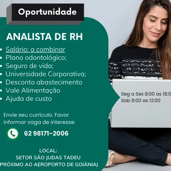 eyelet lie Lote i-

ANALISTA DE RH

* Saldrio: a combinar

¢ Plano odontoldgico;

* Seguro de vida;

e Universidade Corporativa;
¢ Desconto abastecimento
mele aeloele Seg a Sex 8:00 as 18:0
Ajuda de custo Sab 8:00 as 12:00

Envie seu curriculo. Favor
informar vaga de interesse:

@ 62 98171-2006

LOCAL:
SETOR SAO JUDAS TADEU
PROXIMO AO AEROPORTO DE GOIANIA) Oportunidade

ANALISTA DE RH

e Saldrio: a combinar

* Plano odontoldgico;

* Seguro de vida;

e Universidade Corporativa;
* Desconto abastecimento
ee mult elctele Seg a Sex 8:00 as 18:0
» Ajuda de custo Sab 8:00 as 12:00

Envie seu curriculo. Favor
informar vaga de interesse:

@ 62 98171-2006

LOCAL:
SETOR SAO JUDAS TADEU i
PROXIMO AO AEROPORTO DE GOIANIA) EE fey Tolar lie Lote i-

ANALISTA DE RH

* Saldrio: a combinar

* Plano odontoldgico;

* Seguro de vida;

e Universidade Corporativa;
* Desconto abastecimento
: Nee mua elaele Seg a Sex 8:00 as 18:0
» Ajuda de custo Sab 8:00 as 12:00

Envie seu curriculo. Favor
informar vaga d...