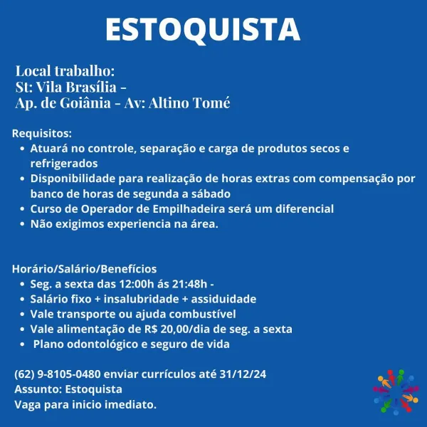 ESTOQUISTA

Renee lis
St: Vila Brasilia -
Ap. de Goiania - Av: Altino Tome

Requisitos:
¢ Atuara no controle, separacgdo e carga de produtos secos e
refrigerados
¢ Disponibilidade para realizagao de horas extras com compensacao por
banco de horas de segunda a sabado
¢ Curso de Operador de Empilhadeira sera um diferencial
e Nao exigimos experiencia na area.

Hordario/Salario/Beneficios
e Seg. a sexta das 12:00h as 21:48h -
* Salario fixo + insalubridade + assiduidade
¢ Vale transporte ou ajuda combustivel
¢ Vale alimentagao de R$ 20,00/dia de seg. a sexta
e Plano odontoldgico e seguro de vida

(62) 9-8105-0480 enviar curriculos até 31/12/24
Assunto: Estoquista
Vaga para inicio imediato. ESTOQUISTA

re Geely lites
St: Vila Brasilia -
Ap. de Goiania - Av: Altino Tomé

Requisitos:
e Atuara no controle, separagao e carga de produtos secos e
gat x-1e-Ls (ehy
¢ Disponibilidade para realizagao de horas extras com compensacao por
banco de horas de segunda a sabado
¢ Curso de Operador de Empi...