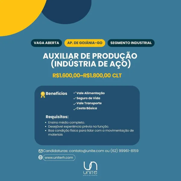 MECN cae AP. DE GOIANIA-GO SEGMENTO INDUSTRIAL

AUXILIAR DE PRODUGAO
(INDUSTRIA DE AGO)

R$1.600,00~R$1.800,00 CLT

® Beneficios ~~ Vale Alimentagao
acre rene Loo]

v Vale Transporte
vy Cesta Basica

Requisitos:

» Ensino médio completo.

» Desejavel experiéncia prévia na fungdo.

* Boa condigao fisica para lidar com a movimentagao de
materiais

@Candidaturas: contato@unite.com ou (62) 99961-8159

® (www.uniterh.com

wee MONT WN aN AP. DE GOIANIA-GO SEGMENTO INDUSTRIAL

AUXILIAR DE PRODUGAO
(INDUSTRIA DE AGO)

R$1.600,00~R$1.800,00 CLT

4 Beneficios ~ Vale Alimentacdo
atte Vice ke (AU L+ +]

vy Vale Transporte
RyLer Ss Cools [oro]

Requisitos:

* Ensino médio completo.

» Desejdvel experiéncia prévia na fungdo.

* Boa condigdo fisica para lidar com a movimentagdo de
materiais

@Candidaturas: contato@unite.com ou (62) 99961-8159

ene

unite VAGA ABERTA ‘AP. DE GOIANIA-GO SEGMENTO INDUSTRIAL

AUXILIAR DE PRODUGAO
(INDUSTRIA DE AGO)

R$1.600,00~R$1.800,00 CLT

@ Beneficios ~ Vale Alime...